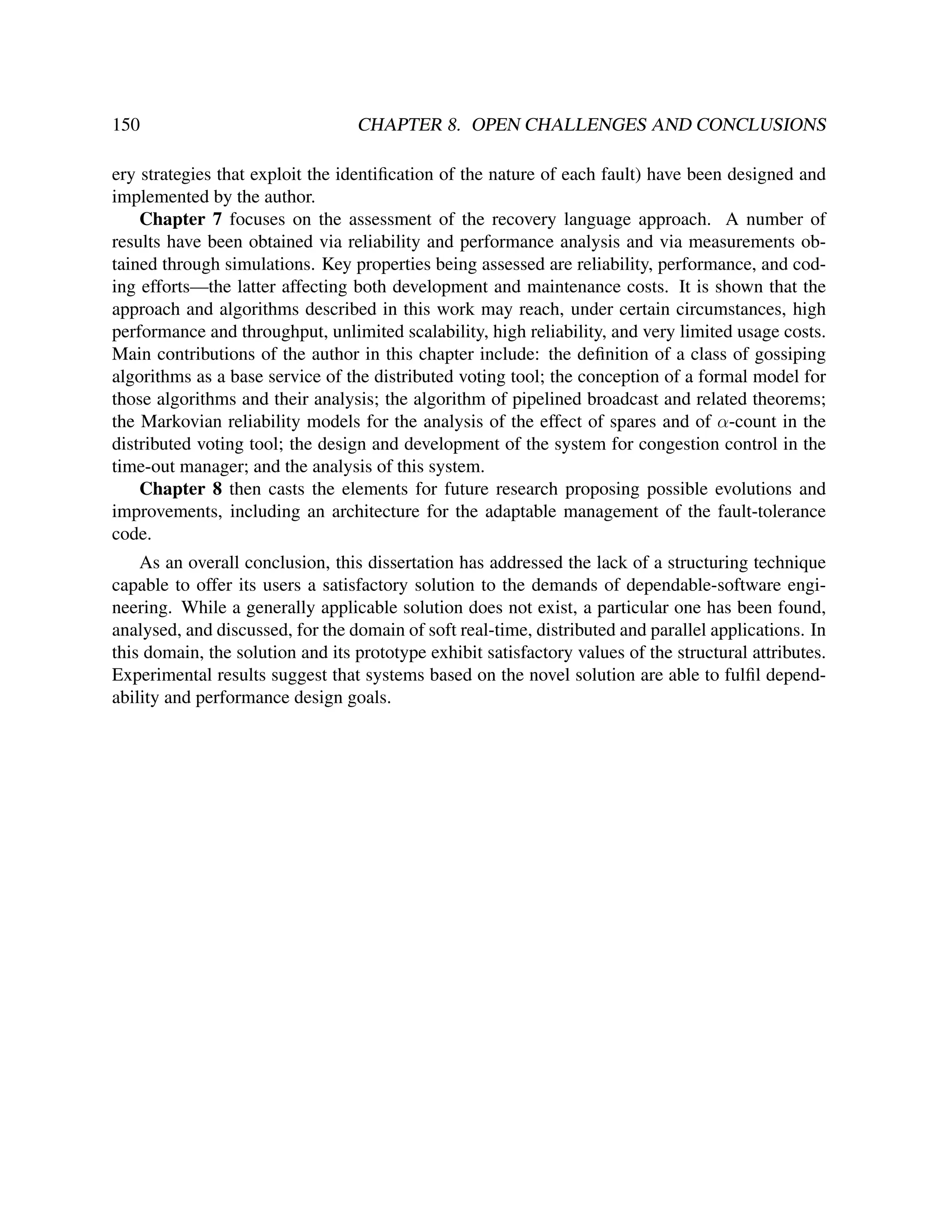 150

CHAPTER 8. OPEN CHALLENGES AND CONCLUSIONS

ery strategies that exploit the identiﬁcation of the nature of each fault) have been designed and
implemented by the author.
Chapter 7 focuses on the assessment of the recovery language approach. A number of
results have been obtained via reliability and performance analysis and via measurements obtained through simulations. Key properties being assessed are reliability, performance, and coding efforts—the latter affecting both development and maintenance costs. It is shown that the
approach and algorithms described in this work may reach, under certain circumstances, high
performance and throughput, unlimited scalability, high reliability, and very limited usage costs.
Main contributions of the author in this chapter include: the deﬁnition of a class of gossiping
algorithms as a base service of the distributed voting tool; the conception of a formal model for
those algorithms and their analysis; the algorithm of pipelined broadcast and related theorems;
the Markovian reliability models for the analysis of the effect of spares and of α-count in the
distributed voting tool; the design and development of the system for congestion control in the
time-out manager; and the analysis of this system.
Chapter 8 then casts the elements for future research proposing possible evolutions and
improvements, including an architecture for the adaptable management of the fault-tolerance
code.
As an overall conclusion, this dissertation has addressed the lack of a structuring technique
capable to offer its users a satisfactory solution to the demands of dependable-software engineering. While a generally applicable solution does not exist, a particular one has been found,
analysed, and discussed, for the domain of soft real-time, distributed and parallel applications. In
this domain, the solution and its prototype exhibit satisfactory values of the structural attributes.
Experimental results suggest that systems based on the novel solution are able to fulﬁl dependability and performance design goals.

 