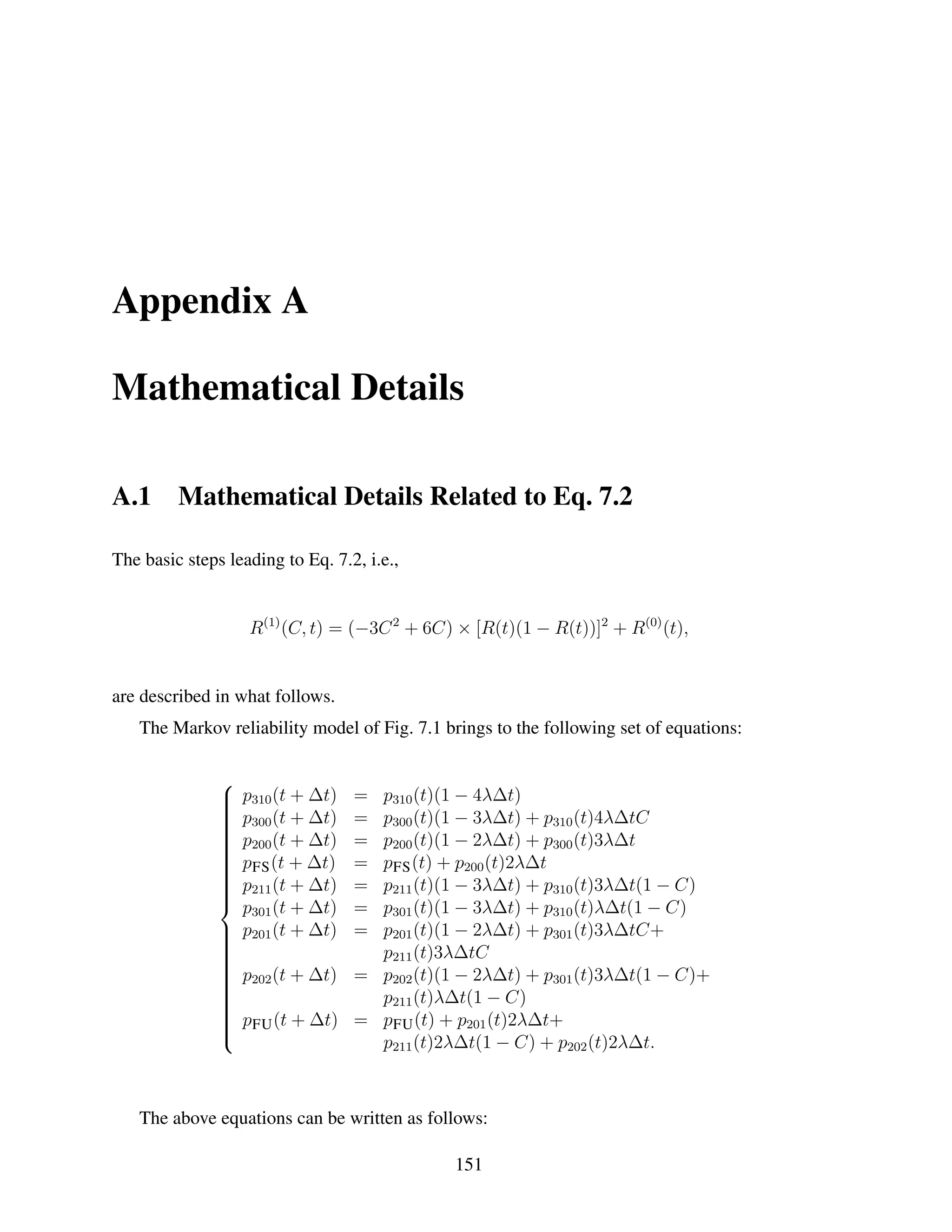 Appendix A
Mathematical Details
A.1

Mathematical Details Related to Eq. 7.2

The basic steps leading to Eq. 7.2, i.e.,

R(1) (C, t) = (−3C 2 + 6C) × [R(t)(1 − R(t))]2 + R(0) (t),

are described in what follows.
The Markov reliability model of Fig. 7.1 brings to the following set of equations:






















p310 (t + ∆t)
p300 (t + ∆t)
p200 (t + ∆t)
pFS (t + ∆t)
p211 (t + ∆t)
p301 (t + ∆t)
 p201 (t + ∆t)






 p202 (t + ∆t)







 pFU (t + ∆t)




p310 (t)(1 − 4λ∆t)
p300 (t)(1 − 3λ∆t) + p310 (t)4λ∆tC
p200 (t)(1 − 2λ∆t) + p300 (t)3λ∆t
pFS (t) + p200 (t)2λ∆t
p211 (t)(1 − 3λ∆t) + p310 (t)3λ∆t(1 − C)
p301 (t)(1 − 3λ∆t) + p310 (t)λ∆t(1 − C)
p201 (t)(1 − 2λ∆t) + p301 (t)3λ∆tC+
p211 (t)3λ∆tC
= p202 (t)(1 − 2λ∆t) + p301 (t)3λ∆t(1 − C)+
p211 (t)λ∆t(1 − C)
= pFU (t) + p201 (t)2λ∆t+
p211 (t)2λ∆t(1 − C) + p202 (t)2λ∆t.
=
=
=
=
=
=
=

The above equations can be written as follows:
151

 