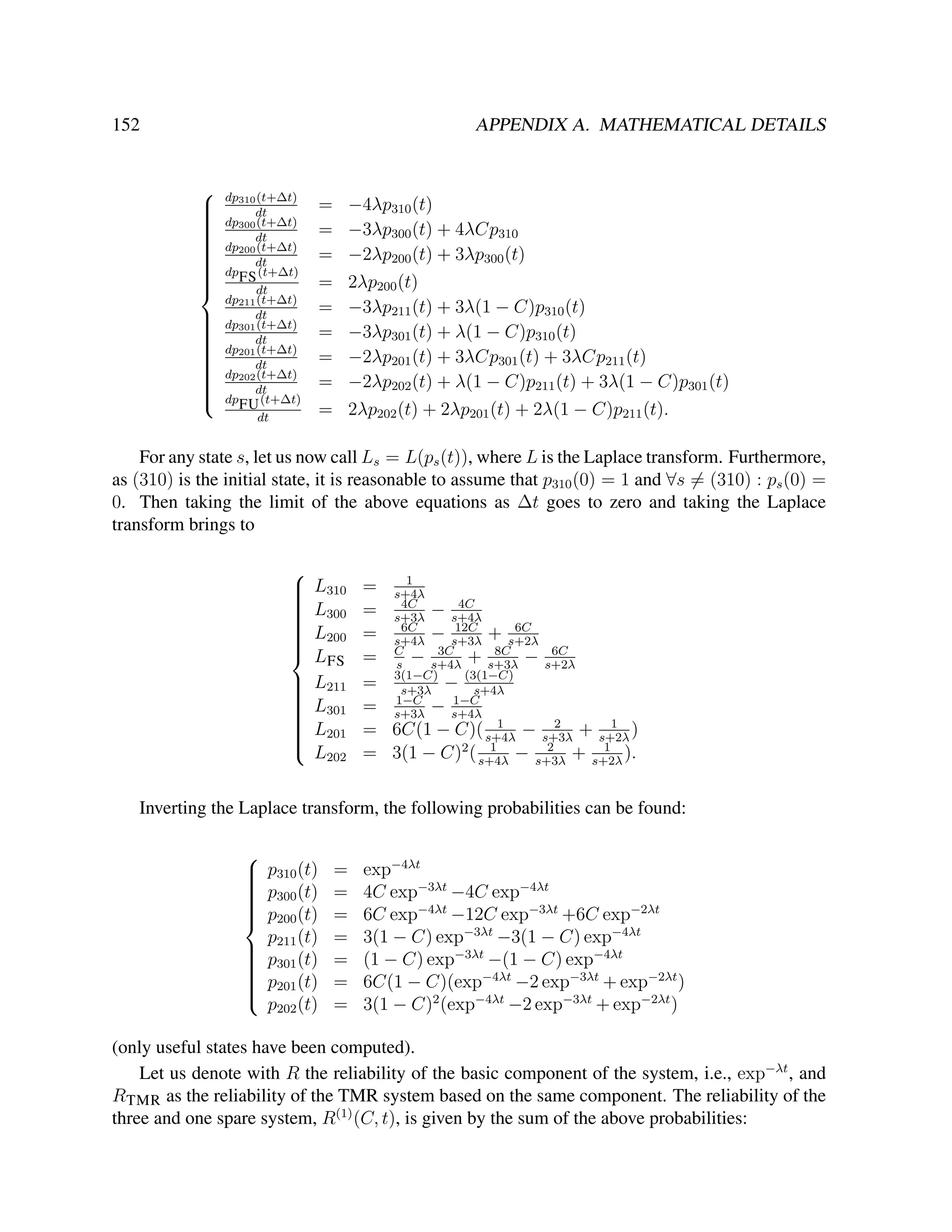 152

APPENDIX A. MATHEMATICAL DETAILS

































dp310 (t+∆t)
dt
dp300 (t+∆t)
dt
dp200 (t+∆t)
dt
dp FS (t+∆t)
dt
dp211 (t+∆t)
dt
dp301 (t+∆t)
dt
dp201 (t+∆t)
dt
dp202 (t+∆t)
dt
dp FU (t+∆t)
dt

−4λp310 (t)
−3λp300 (t) + 4λCp310
−2λp200 (t) + 3λp300 (t)
2λp200 (t)
−3λp211 (t) + 3λ(1 − C)p310 (t)
−3λp301 (t) + λ(1 − C)p310 (t)
−2λp201 (t) + 3λCp301 (t) + 3λCp211 (t)
−2λp202 (t) + λ(1 − C)p211 (t) + 3λ(1 − C)p301 (t)
2λp202 (t) + 2λp201 (t) + 2λ(1 − C)p211 (t).

=
=
=
=
=
=
=
=
=

For any state s, let us now call Ls = L(ps (t)), where L is the Laplace transform. Furthermore,
as (310) is the initial state, it is reasonable to assume that p310 (0) = 1 and ∀s = (310) : ps (0) =
0. Then taking the limit of the above equations as ∆t goes to zero and taking the Laplace
transform brings to


























L310
L300
L200
LFS
L211
L301
L201
L202

1
= s+4λ
4C
4C
= s+3λ − s+4λ
12C
6C
6C
= s+4λ − s+3λ + s+2λ
3C
8C
6C
= C − s+4λ + s+3λ − s+2λ
s
= 3(1−C) − (3(1−C)
s+3λ
s+4λ
1−C
1−C
= s+3λ − s+4λ
1
2
1
= 6C(1 − C)( s+4λ − s+3λ + s+2λ )
1
2
1
= 3(1 − C)2 ( s+4λ − s+3λ + s+2λ ).

Inverting the Laplace transform, the following probabilities can be found:

 p310 (t)


 p300 (t)



 p200 (t)

p211 (t)

 p301 (t)



 p201 (t)



p202 (t)

=
=
=
=
=
=
=

exp−4λt
4C exp−3λt −4C exp−4λt
6C exp−4λt −12C exp−3λt +6C exp−2λt
3(1 − C) exp−3λt −3(1 − C) exp−4λt
(1 − C) exp−3λt −(1 − C) exp−4λt
6C(1 − C)(exp−4λt −2 exp−3λt + exp−2λt )
3(1 − C)2 (exp−4λt −2 exp−3λt + exp−2λt )

(only useful states have been computed).
Let us denote with R the reliability of the basic component of the system, i.e., exp−λt , and
RTMR as the reliability of the TMR system based on the same component. The reliability of the
three and one spare system, R(1) (C, t), is given by the sum of the above probabilities:

 