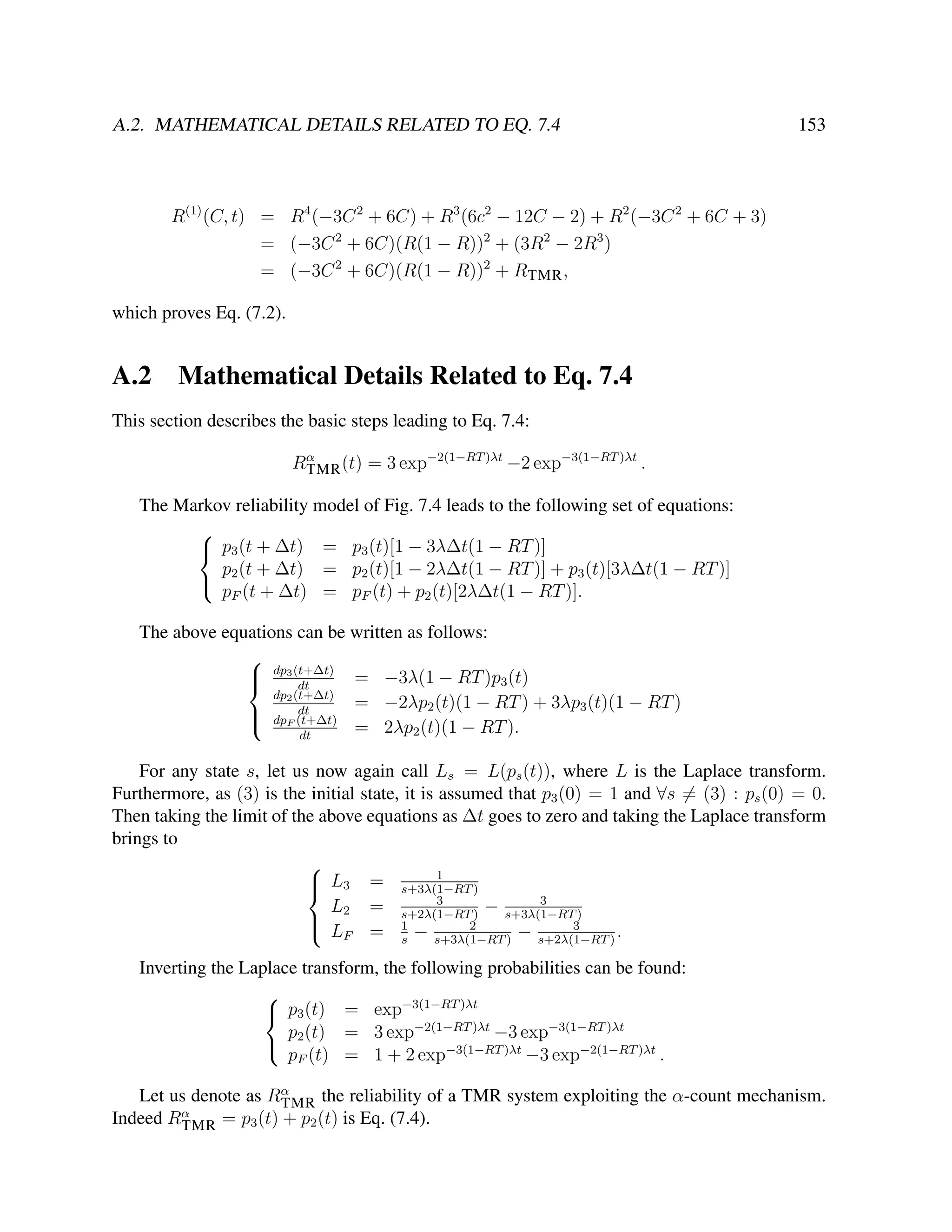 A.2. MATHEMATICAL DETAILS RELATED TO EQ. 7.4

153

R(1) (C, t) = R4 (−3C 2 + 6C) + R3 (6c2 − 12C − 2) + R2 (−3C 2 + 6C + 3)
= (−3C 2 + 6C)(R(1 − R))2 + (3R2 − 2R3 )
= (−3C 2 + 6C)(R(1 − R))2 + RTMR ,
which proves Eq. (7.2).

A.2

Mathematical Details Related to Eq. 7.4

This section describes the basic steps leading to Eq. 7.4:
Rα (t) = 3 exp−2(1−RT )λt −2 exp−3(1−RT )λt .
TMR
The Markov reliability model of Fig. 7.4 leads to the following set of equations:

 p3 (t + ∆t) = p3 (t)[1 − 3λ∆t(1 − RT )]
p2 (t + ∆t) = p2 (t)[1 − 2λ∆t(1 − RT )] + p3 (t)[3λ∆t(1 − RT )]

pF (t + ∆t) = pF (t) + p2 (t)[2λ∆t(1 − RT )].
The above equations can be written as follows:

 dp3 (t+∆t) = −3λ(1 − RT )p3 (t)

dt
dp2 (t+∆t)
= −2λp2 (t)(1 − RT ) + 3λp3 (t)(1 − RT )
dt
 dpF (t+∆t)

= 2λp2 (t)(1 − RT ).
dt
For any state s, let us now again call Ls = L(ps (t)), where L is the Laplace transform.
Furthermore, as (3) is the initial state, it is assumed that p3 (0) = 1 and ∀s = (3) : ps (0) = 0.
Then taking the limit of the above equations as ∆t goes to zero and taking the Laplace transform
brings to

1
 L3 = s+3λ(1−RT )

3
3
L2 = s+2λ(1−RT ) − s+3λ(1−RT )

2
3
 LF = 1 −
− s+2λ(1−RT ) .
s
s+3λ(1−RT )
Inverting the Laplace transform, the following probabilities can be found:

 p3 (t) = exp−3(1−RT )λt
p (t) = 3 exp−2(1−RT )λt −3 exp−3(1−RT )λt
 2
pF (t) = 1 + 2 exp−3(1−RT )λt −3 exp−2(1−RT )λt .
Let us denote as Rα
TMR the reliability of a TMR system exploiting the α-count mechanism.
α
Indeed RTMR = p3 (t) + p2 (t) is Eq. (7.4).

 