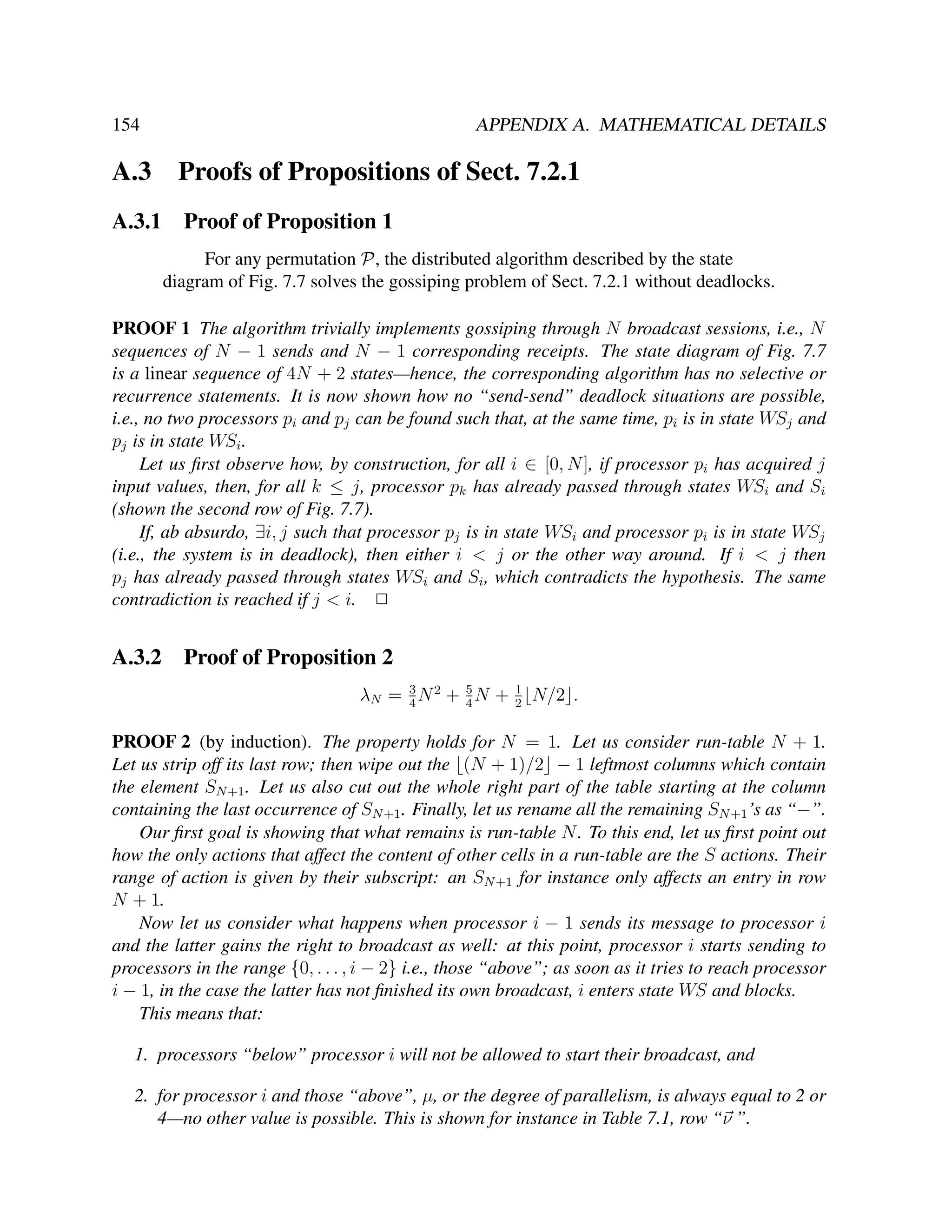 154

APPENDIX A. MATHEMATICAL DETAILS

A.3

Proofs of Propositions of Sect. 7.2.1

A.3.1

Proof of Proposition 1
For any permutation P, the distributed algorithm described by the state
diagram of Fig. 7.7 solves the gossiping problem of Sect. 7.2.1 without deadlocks.

PROOF 1 The algorithm trivially implements gossiping through N broadcast sessions, i.e., N
sequences of N − 1 sends and N − 1 corresponding receipts. The state diagram of Fig. 7.7
is a linear sequence of 4N + 2 states—hence, the corresponding algorithm has no selective or
recurrence statements. It is now shown how no “send-send” deadlock situations are possible,
i.e., no two processors pi and pj can be found such that, at the same time, pi is in state WSj and
pj is in state WSi .
Let us ﬁrst observe how, by construction, for all i ∈ [0, N ], if processor pi has acquired j
input values, then, for all k ≤ j, processor pk has already passed through states WSi and Si
(shown the second row of Fig. 7.7).
If, ab absurdo, ∃i, j such that processor pj is in state WSi and processor pi is in state WSj
(i.e., the system is in deadlock), then either i < j or the other way around. If i < j then
pj has already passed through states WSi and Si , which contradicts the hypothesis. The same
contradiction is reached if j < i. 2

A.3.2

Proof of Proposition 2
λN = 3 N 2 + 5 N +
4
4

1
2

N/2 .

PROOF 2 (by induction). The property holds for N = 1. Let us consider run-table N + 1.
Let us strip off its last row; then wipe out the (N + 1)/2 − 1 leftmost columns which contain
the element SN +1 . Let us also cut out the whole right part of the table starting at the column
containing the last occurrence of SN +1 . Finally, let us rename all the remaining SN +1 ’s as “−”.
Our ﬁrst goal is showing that what remains is run-table N . To this end, let us ﬁrst point out
how the only actions that affect the content of other cells in a run-table are the S actions. Their
range of action is given by their subscript: an SN +1 for instance only affects an entry in row
N + 1.
Now let us consider what happens when processor i − 1 sends its message to processor i
and the latter gains the right to broadcast as well: at this point, processor i starts sending to
processors in the range {0, . . . , i − 2} i.e., those “above”; as soon as it tries to reach processor
i − 1, in the case the latter has not ﬁnished its own broadcast, i enters state WS and blocks.
This means that:
1. processors “below” processor i will not be allowed to start their broadcast, and
2. for processor i and those “above”, µ, or the degree of parallelism, is always equal to 2 or
4—no other value is possible. This is shown for instance in Table 7.1, row “ν ”.

 