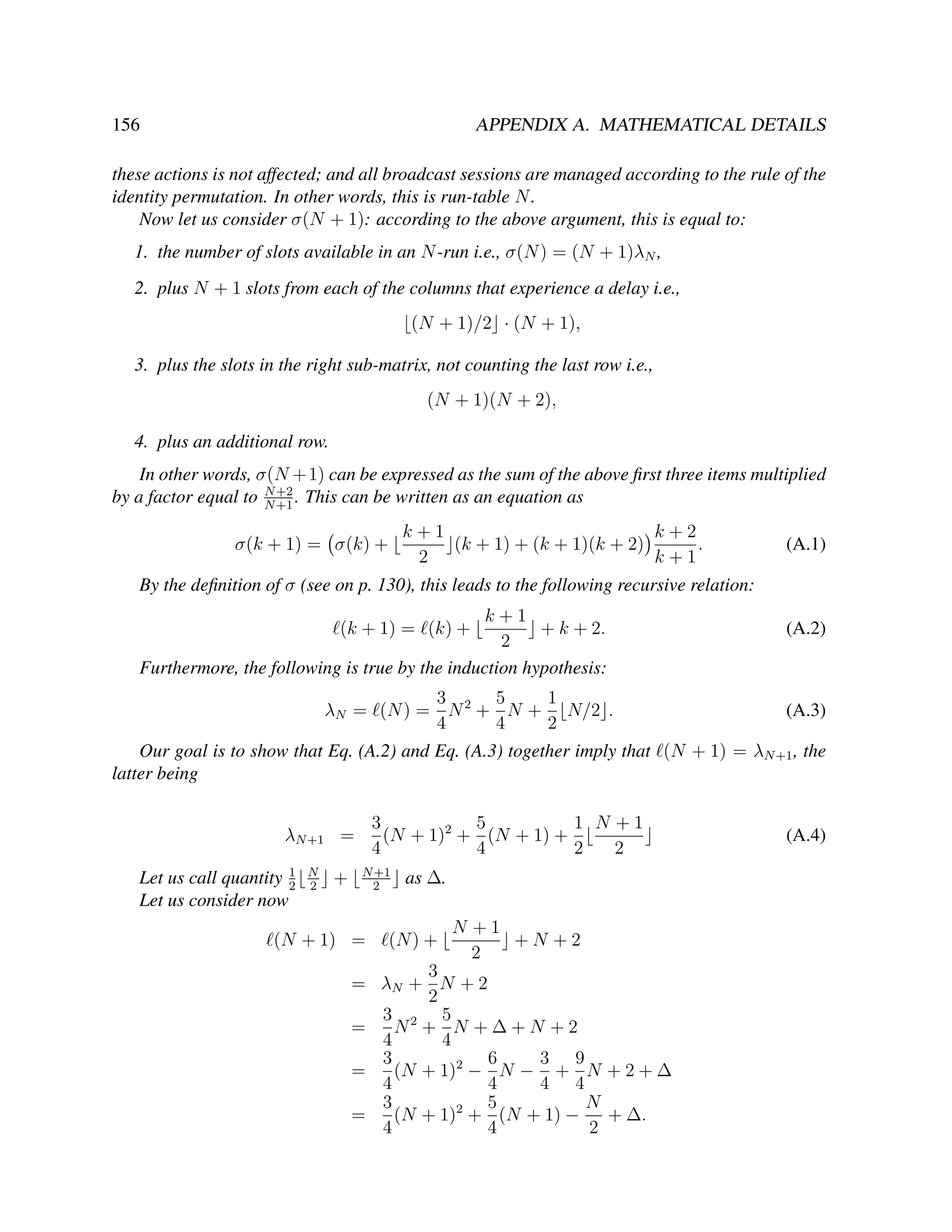 156

APPENDIX A. MATHEMATICAL DETAILS

these actions is not affected; and all broadcast sessions are managed according to the rule of the
identity permutation. In other words, this is run-table N .
Now let us consider σ(N + 1): according to the above argument, this is equal to:
1. the number of slots available in an N -run i.e., σ(N ) = (N + 1)λN ,
2. plus N + 1 slots from each of the columns that experience a delay i.e.,
(N + 1)/2 · (N + 1),
3. plus the slots in the right sub-matrix, not counting the last row i.e.,
(N + 1)(N + 2),
4. plus an additional row.
In other words, σ(N + 1) can be expressed as the sum of the above ﬁrst three items multiplied
by a factor equal to N +2 . This can be written as an equation as
N +1
k+1
k+2
(k + 1) + (k + 1)(k + 2)
.
2
k+1

σ(k + 1) = σ(k) +

(A.1)

By the deﬁnition of σ (see on p. 130), this leads to the following recursive relation:
k+1
+ k + 2.
2
Furthermore, the following is true by the induction hypothesis:
(k + 1) = (k) +

3
5
1
λN = (N ) = N 2 + N + N/2 .
4
4
2

(A.2)

(A.3)

Our goal is to show that Eq. (A.2) and Eq. (A.3) together imply that (N + 1) = λN +1 , the
latter being
3
5
1 N +1
(N + 1)2 + (N + 1) +
4
4
2
2

λN +1 =
1
Let us call quantity 2
Let us consider now

N
2

+

N +1
2

(N + 1) =

as ∆.

(N ) +

N +1
+N +2
2

3
= λN + N + 2
2
3 2 5
=
N + N +∆+N +2
4
4
3
6
3 9
=
(N + 1)2 − N − + N + 2 + ∆
4
4
4 4
3
5
N
=
(N + 1)2 + (N + 1) −
+ ∆.
4
4
2

(A.4)

 