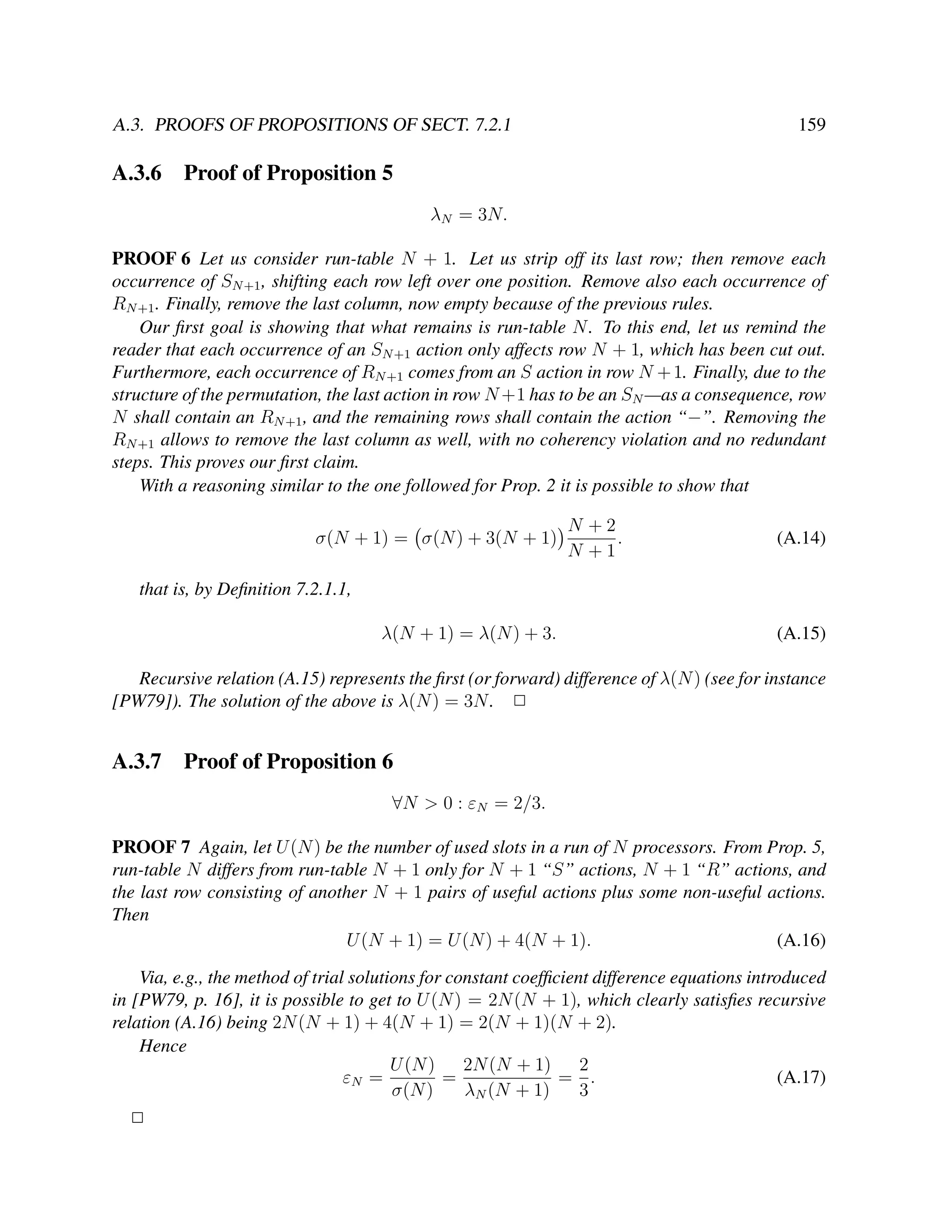 A.3. PROOFS OF PROPOSITIONS OF SECT. 7.2.1

A.3.6

159

Proof of Proposition 5
λN = 3N.

PROOF 6 Let us consider run-table N + 1. Let us strip off its last row; then remove each
occurrence of SN +1 , shifting each row left over one position. Remove also each occurrence of
RN +1 . Finally, remove the last column, now empty because of the previous rules.
Our ﬁrst goal is showing that what remains is run-table N . To this end, let us remind the
reader that each occurrence of an SN +1 action only affects row N + 1, which has been cut out.
Furthermore, each occurrence of RN +1 comes from an S action in row N + 1. Finally, due to the
structure of the permutation, the last action in row N +1 has to be an SN —as a consequence, row
N shall contain an RN +1 , and the remaining rows shall contain the action “−”. Removing the
RN +1 allows to remove the last column as well, with no coherency violation and no redundant
steps. This proves our ﬁrst claim.
With a reasoning similar to the one followed for Prop. 2 it is possible to show that
σ(N + 1) = σ(N ) + 3(N + 1)

N +2
.
N +1

(A.14)

that is, by Deﬁnition 7.2.1.1,
λ(N + 1) = λ(N ) + 3.

(A.15)

Recursive relation (A.15) represents the ﬁrst (or forward) difference of λ(N ) (see for instance
[PW79]). The solution of the above is λ(N ) = 3N . 2

A.3.7

Proof of Proposition 6
∀N > 0 : εN = 2/3.

PROOF 7 Again, let U (N ) be the number of used slots in a run of N processors. From Prop. 5,
run-table N differs from run-table N + 1 only for N + 1 “S” actions, N + 1 “R” actions, and
the last row consisting of another N + 1 pairs of useful actions plus some non-useful actions.
Then
U (N + 1) = U (N ) + 4(N + 1).
(A.16)
Via, e.g., the method of trial solutions for constant coefﬁcient difference equations introduced
in [PW79, p. 16], it is possible to get to U (N ) = 2N (N + 1), which clearly satisﬁes recursive
relation (A.16) being 2N (N + 1) + 4(N + 1) = 2(N + 1)(N + 2).
Hence
U (N )
2N (N + 1)
2
εN =
=
= .
(A.17)
σ(N )
λN (N + 1)
3
2

 