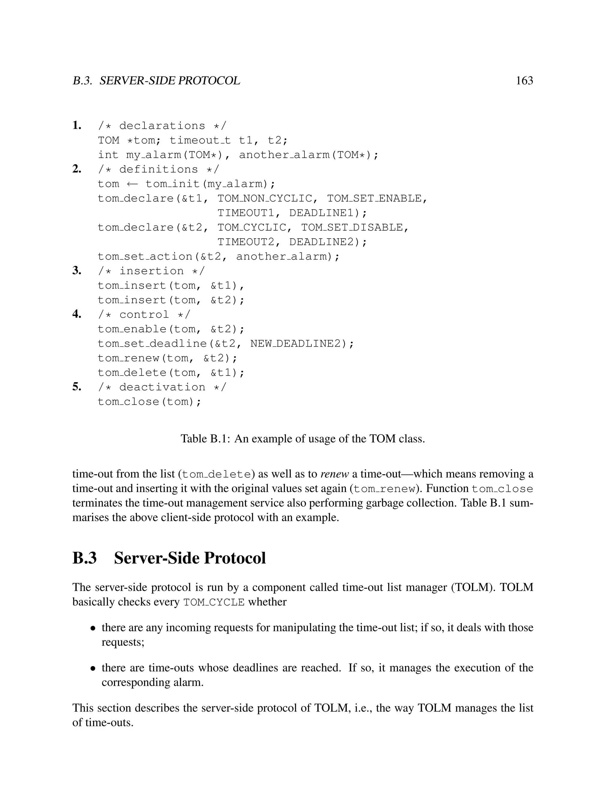 B.3. SERVER-SIDE PROTOCOL

1.

163

/* declarations */
TOM *tom; timeout t t1, t2;
int my alarm(TOM*), another alarm(TOM*);
/* definitions */
tom ← tom init(my alarm);
tom declare(&t1, TOM NON CYCLIC, TOM SET ENABLE,
TIMEOUT1, DEADLINE1);
tom declare(&t2, TOM CYCLIC, TOM SET DISABLE,
TIMEOUT2, DEADLINE2);
tom set action(&t2, another alarm);
/* insertion */
tom insert(tom, &t1),
tom insert(tom, &t2);
/* control */
tom enable(tom, &t2);
tom set deadline(&t2, NEW DEADLINE2);
tom renew(tom, &t2);
tom delete(tom, &t1);
/* deactivation */
tom close(tom);

2.

3.

4.

5.

Table B.1: An example of usage of the TOM class.
time-out from the list (tom delete) as well as to renew a time-out—which means removing a
time-out and inserting it with the original values set again (tom renew). Function tom close
terminates the time-out management service also performing garbage collection. Table B.1 summarises the above client-side protocol with an example.

B.3

Server-Side Protocol

The server-side protocol is run by a component called time-out list manager (TOLM). TOLM
basically checks every TOM CYCLE whether
• there are any incoming requests for manipulating the time-out list; if so, it deals with those
requests;
• there are time-outs whose deadlines are reached. If so, it manages the execution of the
corresponding alarm.
This section describes the server-side protocol of TOLM, i.e., the way TOLM manages the list
of time-outs.

 