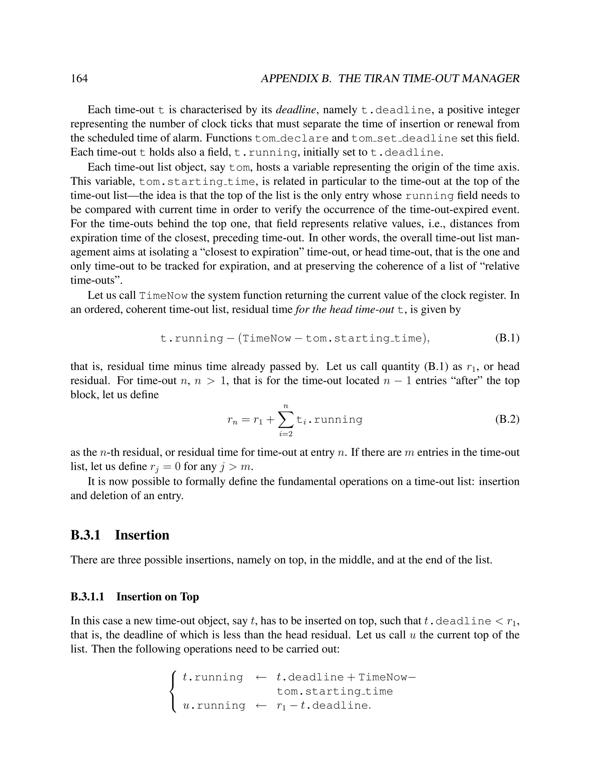 164

APPENDIX B. THE TIRAN TIME-OUT MANAGER

Each time-out t is characterised by its deadline, namely t.deadline, a positive integer
representing the number of clock ticks that must separate the time of insertion or renewal from
the scheduled time of alarm. Functions tom declare and tom set deadline set this ﬁeld.
Each time-out t holds also a ﬁeld, t.running, initially set to t.deadline.
Each time-out list object, say tom, hosts a variable representing the origin of the time axis.
This variable, tom.starting time, is related in particular to the time-out at the top of the
time-out list—the idea is that the top of the list is the only entry whose running ﬁeld needs to
be compared with current time in order to verify the occurrence of the time-out-expired event.
For the time-outs behind the top one, that ﬁeld represents relative values, i.e., distances from
expiration time of the closest, preceding time-out. In other words, the overall time-out list management aims at isolating a “closest to expiration” time-out, or head time-out, that is the one and
only time-out to be tracked for expiration, and at preserving the coherence of a list of “relative
time-outs”.
Let us call TimeNow the system function returning the current value of the clock register. In
an ordered, coherent time-out list, residual time for the head time-out t, is given by
t.running − (TimeNow − tom.starting time),

(B.1)

that is, residual time minus time already passed by. Let us call quantity (B.1) as r1 , or head
residual. For time-out n, n > 1, that is for the time-out located n − 1 entries “after” the top
block, let us deﬁne
n

rn = r1 +

ti .running

(B.2)

i=2

as the n-th residual, or residual time for time-out at entry n. If there are m entries in the time-out
list, let us deﬁne rj = 0 for any j > m.
It is now possible to formally deﬁne the fundamental operations on a time-out list: insertion
and deletion of an entry.

B.3.1

Insertion

There are three possible insertions, namely on top, in the middle, and at the end of the list.
B.3.1.1

Insertion on Top

In this case a new time-out object, say t, has to be inserted on top, such that t.deadline < r1 ,
that is, the deadline of which is less than the head residual. Let us call u the current top of the
list. Then the following operations need to be carried out:

 t.running

← t.deadline + TimeNow−
tom.starting time

u.running ← r1 − t.deadline.

 