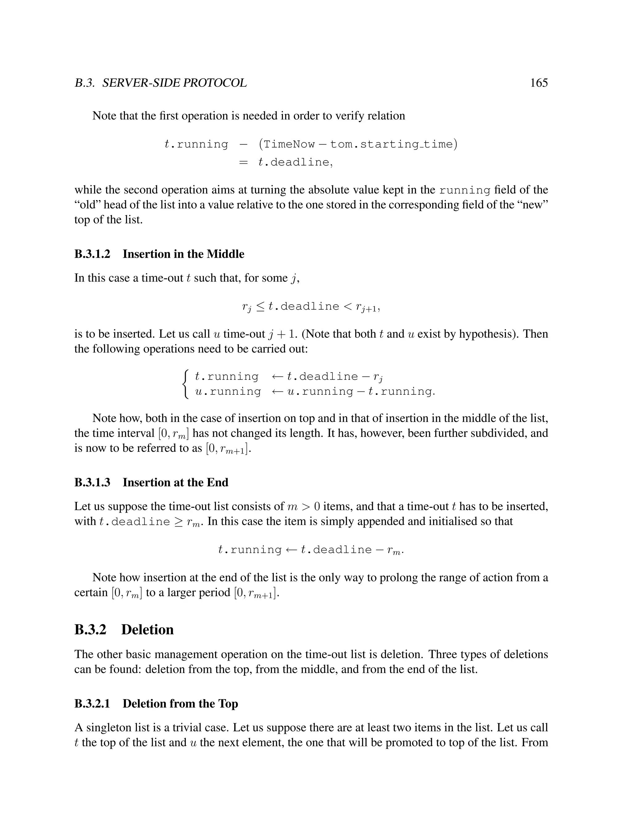 B.3. SERVER-SIDE PROTOCOL

165

Note that the ﬁrst operation is needed in order to verify relation
t.running − (TimeNow − tom.starting time)
= t.deadline,
while the second operation aims at turning the absolute value kept in the running ﬁeld of the
“old” head of the list into a value relative to the one stored in the corresponding ﬁeld of the “new”
top of the list.
B.3.1.2

Insertion in the Middle

In this case a time-out t such that, for some j,
rj ≤ t.deadline < rj+1 ,
is to be inserted. Let us call u time-out j + 1. (Note that both t and u exist by hypothesis). Then
the following operations need to be carried out:
t.running ← t.deadline − rj
u.running ← u.running − t.running.
Note how, both in the case of insertion on top and in that of insertion in the middle of the list,
the time interval [0, rm ] has not changed its length. It has, however, been further subdivided, and
is now to be referred to as [0, rm+1 ].
B.3.1.3

Insertion at the End

Let us suppose the time-out list consists of m > 0 items, and that a time-out t has to be inserted,
with t.deadline ≥ rm . In this case the item is simply appended and initialised so that
t.running ← t.deadline − rm .
Note how insertion at the end of the list is the only way to prolong the range of action from a
certain [0, rm ] to a larger period [0, rm+1 ].

B.3.2

Deletion

The other basic management operation on the time-out list is deletion. Three types of deletions
can be found: deletion from the top, from the middle, and from the end of the list.
B.3.2.1

Deletion from the Top

A singleton list is a trivial case. Let us suppose there are at least two items in the list. Let us call
t the top of the list and u the next element, the one that will be promoted to top of the list. From

 