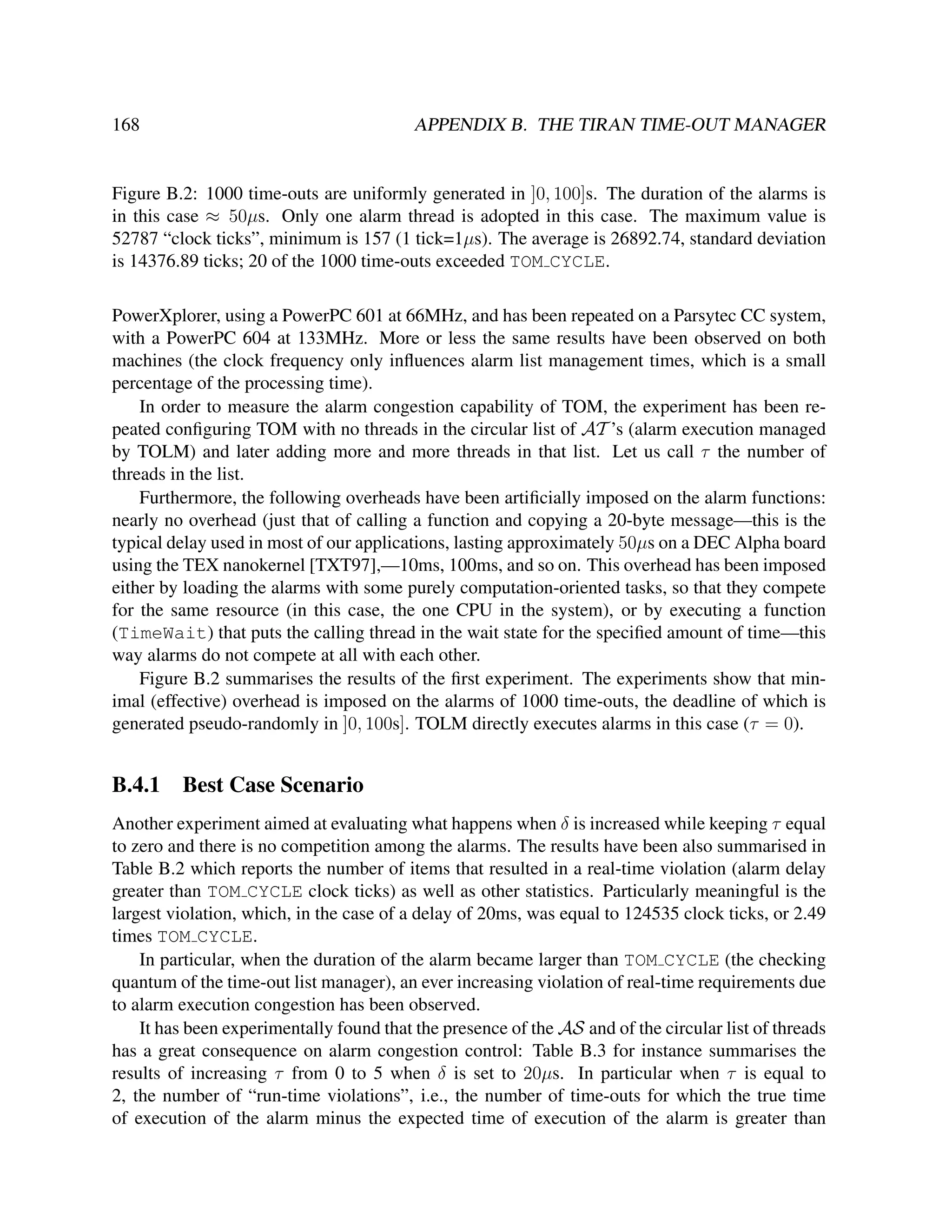 168

APPENDIX B. THE TIRAN TIME-OUT MANAGER

Figure B.2: 1000 time-outs are uniformly generated in ]0, 100]s. The duration of the alarms is
in this case ≈ 50µs. Only one alarm thread is adopted in this case. The maximum value is
52787 “clock ticks”, minimum is 157 (1 tick=1µs). The average is 26892.74, standard deviation
is 14376.89 ticks; 20 of the 1000 time-outs exceeded TOM CYCLE.
PowerXplorer, using a PowerPC 601 at 66MHz, and has been repeated on a Parsytec CC system,
with a PowerPC 604 at 133MHz. More or less the same results have been observed on both
machines (the clock frequency only inﬂuences alarm list management times, which is a small
percentage of the processing time).
In order to measure the alarm congestion capability of TOM, the experiment has been repeated conﬁguring TOM with no threads in the circular list of AT ’s (alarm execution managed
by TOLM) and later adding more and more threads in that list. Let us call τ the number of
threads in the list.
Furthermore, the following overheads have been artiﬁcially imposed on the alarm functions:
nearly no overhead (just that of calling a function and copying a 20-byte message—this is the
typical delay used in most of our applications, lasting approximately 50µs on a DEC Alpha board
using the TEX nanokernel [TXT97],—10ms, 100ms, and so on. This overhead has been imposed
either by loading the alarms with some purely computation-oriented tasks, so that they compete
for the same resource (in this case, the one CPU in the system), or by executing a function
(TimeWait) that puts the calling thread in the wait state for the speciﬁed amount of time—this
way alarms do not compete at all with each other.
Figure B.2 summarises the results of the ﬁrst experiment. The experiments show that minimal (effective) overhead is imposed on the alarms of 1000 time-outs, the deadline of which is
generated pseudo-randomly in ]0, 100s]. TOLM directly executes alarms in this case (τ = 0).

B.4.1

Best Case Scenario

Another experiment aimed at evaluating what happens when δ is increased while keeping τ equal
to zero and there is no competition among the alarms. The results have been also summarised in
Table B.2 which reports the number of items that resulted in a real-time violation (alarm delay
greater than TOM CYCLE clock ticks) as well as other statistics. Particularly meaningful is the
largest violation, which, in the case of a delay of 20ms, was equal to 124535 clock ticks, or 2.49
times TOM CYCLE.
In particular, when the duration of the alarm became larger than TOM CYCLE (the checking
quantum of the time-out list manager), an ever increasing violation of real-time requirements due
to alarm execution congestion has been observed.
It has been experimentally found that the presence of the AS and of the circular list of threads
has a great consequence on alarm congestion control: Table B.3 for instance summarises the
results of increasing τ from 0 to 5 when δ is set to 20µs. In particular when τ is equal to
2, the number of “run-time violations”, i.e., the number of time-outs for which the true time
of execution of the alarm minus the expected time of execution of the alarm is greater than

 