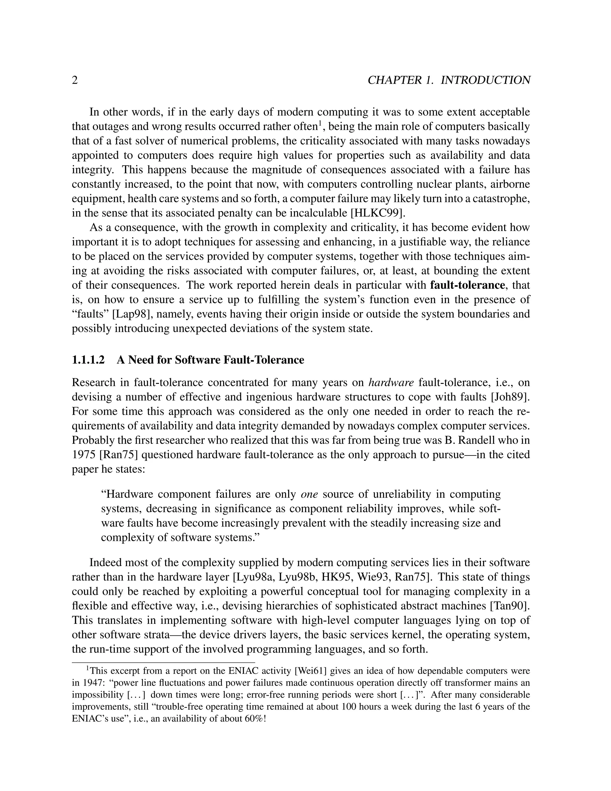 2

CHAPTER 1. INTRODUCTION

In other words, if in the early days of modern computing it was to some extent acceptable
that outages and wrong results occurred rather often1 , being the main role of computers basically
that of a fast solver of numerical problems, the criticality associated with many tasks nowadays
appointed to computers does require high values for properties such as availability and data
integrity. This happens because the magnitude of consequences associated with a failure has
constantly increased, to the point that now, with computers controlling nuclear plants, airborne
equipment, health care systems and so forth, a computer failure may likely turn into a catastrophe,
in the sense that its associated penalty can be incalculable [HLKC99].
As a consequence, with the growth in complexity and criticality, it has become evident how
important it is to adopt techniques for assessing and enhancing, in a justiﬁable way, the reliance
to be placed on the services provided by computer systems, together with those techniques aiming at avoiding the risks associated with computer failures, or, at least, at bounding the extent
of their consequences. The work reported herein deals in particular with fault-tolerance, that
is, on how to ensure a service up to fulﬁlling the system’s function even in the presence of
“faults” [Lap98], namely, events having their origin inside or outside the system boundaries and
possibly introducing unexpected deviations of the system state.
1.1.1.2

A Need for Software Fault-Tolerance

Research in fault-tolerance concentrated for many years on hardware fault-tolerance, i.e., on
devising a number of effective and ingenious hardware structures to cope with faults [Joh89].
For some time this approach was considered as the only one needed in order to reach the requirements of availability and data integrity demanded by nowadays complex computer services.
Probably the ﬁrst researcher who realized that this was far from being true was B. Randell who in
1975 [Ran75] questioned hardware fault-tolerance as the only approach to pursue—in the cited
paper he states:
“Hardware component failures are only one source of unreliability in computing
systems, decreasing in signiﬁcance as component reliability improves, while software faults have become increasingly prevalent with the steadily increasing size and
complexity of software systems.”
Indeed most of the complexity supplied by modern computing services lies in their software
rather than in the hardware layer [Lyu98a, Lyu98b, HK95, Wie93, Ran75]. This state of things
could only be reached by exploiting a powerful conceptual tool for managing complexity in a
ﬂexible and effective way, i.e., devising hierarchies of sophisticated abstract machines [Tan90].
This translates in implementing software with high-level computer languages lying on top of
other software strata—the device drivers layers, the basic services kernel, the operating system,
the run-time support of the involved programming languages, and so forth.
1

This excerpt from a report on the ENIAC activity [Wei61] gives an idea of how dependable computers were
in 1947: “power line ﬂuctuations and power failures made continuous operation directly off transformer mains an
impossibility [. . . ] down times were long; error-free running periods were short [. . . ]”. After many considerable
improvements, still “trouble-free operating time remained at about 100 hours a week during the last 6 years of the
ENIAC’s use”, i.e., an availability of about 60%!

 