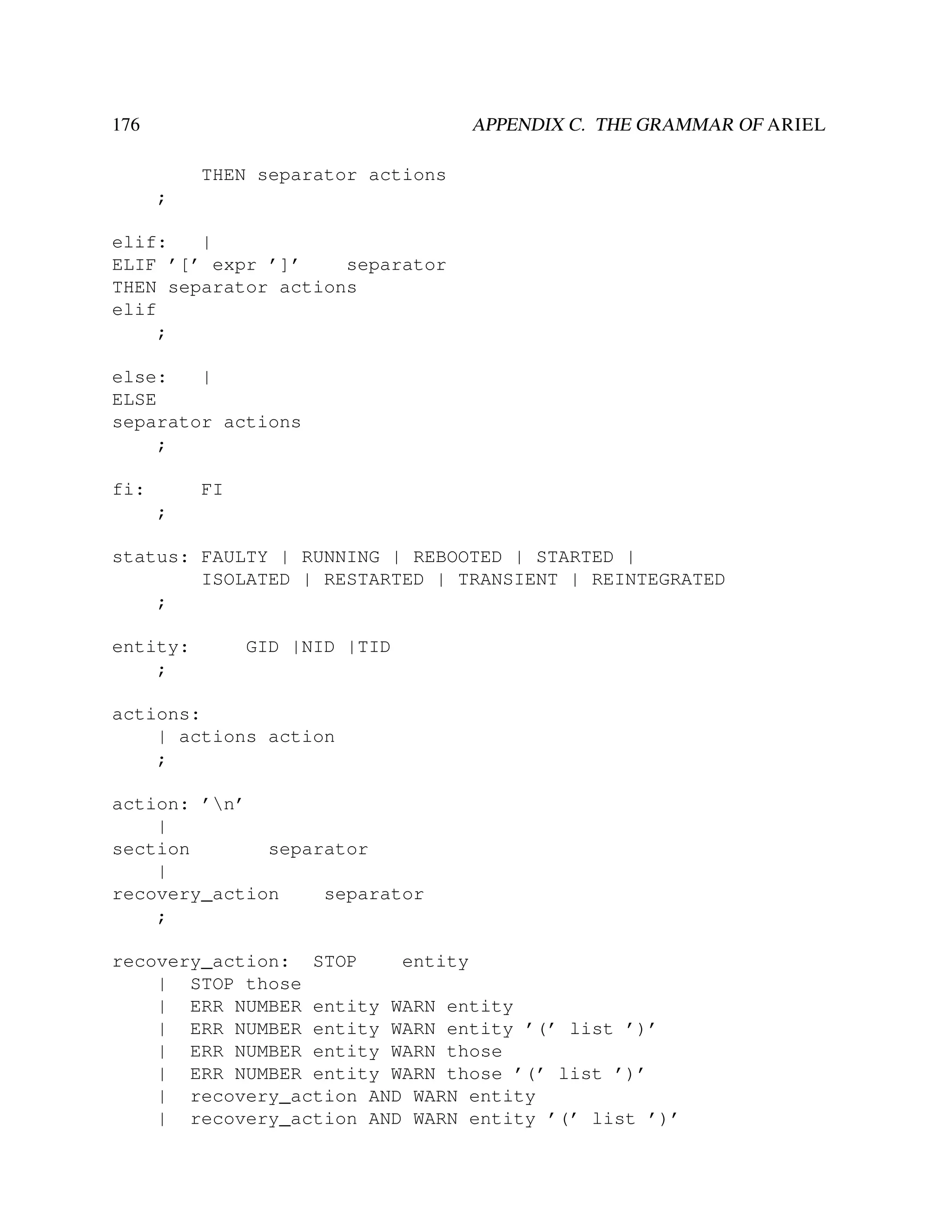 176

APPENDIX C. THE GRAMMAR OF ARIEL
THEN separator actions
;

elif:
|
ELIF ’[’ expr ’]’
separator
THEN separator actions
elif
;
else:
|
ELSE
separator actions
;
fi:

FI
;

status: FAULTY | RUNNING | REBOOTED | STARTED |
ISOLATED | RESTARTED | TRANSIENT | REINTEGRATED
;
entity:
;

GID |NID |TID

actions:
| actions action
;
action: ’n’
|
section
separator
|
recovery_action
separator
;
recovery_action: STOP
entity
| STOP those
| ERR NUMBER entity WARN entity
| ERR NUMBER entity WARN entity ’(’ list ’)’
| ERR NUMBER entity WARN those
| ERR NUMBER entity WARN those ’(’ list ’)’
| recovery_action AND WARN entity
| recovery_action AND WARN entity ’(’ list ’)’

 