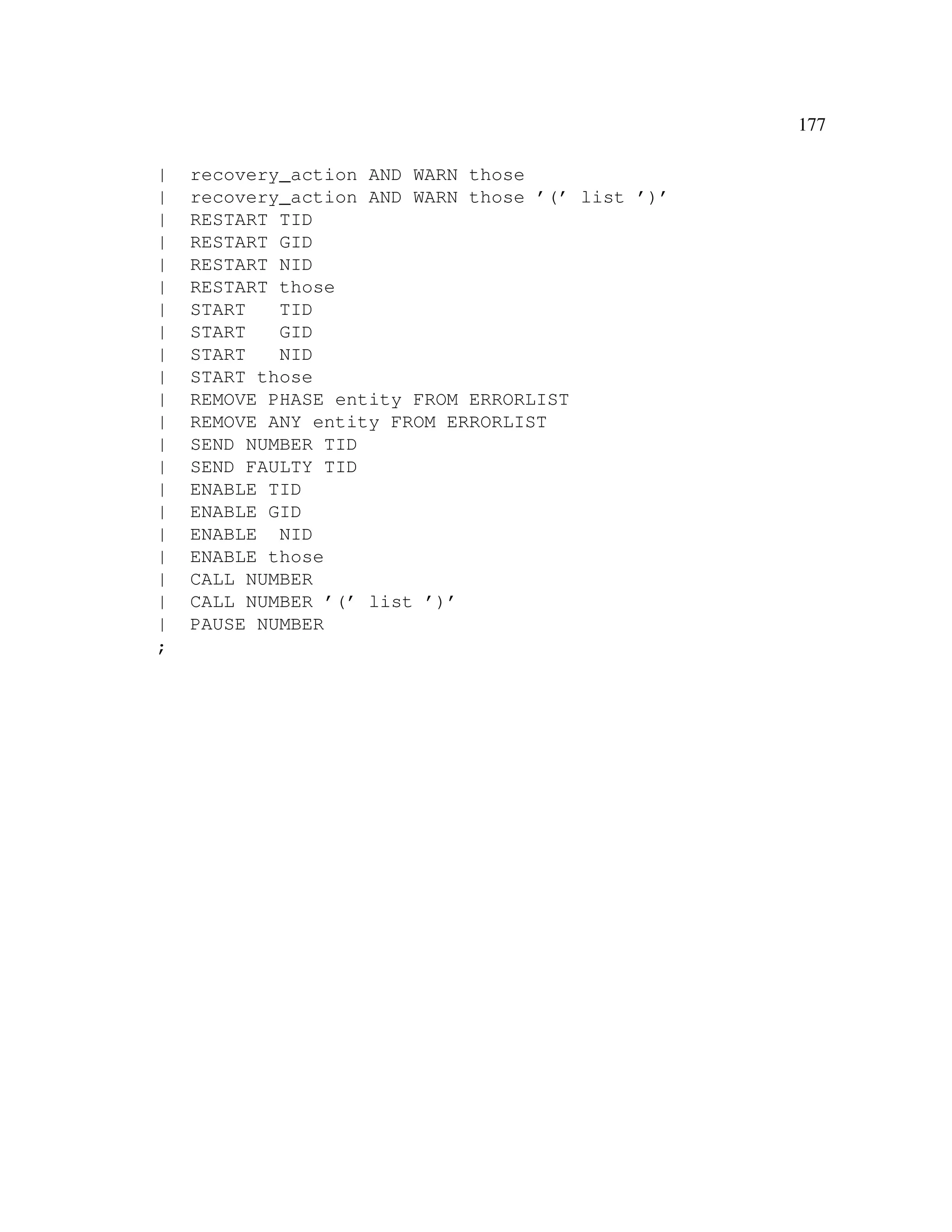 177
|
|
|
|
|
|
|
|
|
|
|
|
|
|
|
|
|
|
|
|
|
;

recovery_action AND WARN those
recovery_action AND WARN those ’(’ list ’)’
RESTART TID
RESTART GID
RESTART NID
RESTART those
START
TID
START
GID
START
NID
START those
REMOVE PHASE entity FROM ERRORLIST
REMOVE ANY entity FROM ERRORLIST
SEND NUMBER TID
SEND FAULTY TID
ENABLE TID
ENABLE GID
ENABLE NID
ENABLE those
CALL NUMBER
CALL NUMBER ’(’ list ’)’
PAUSE NUMBER

 