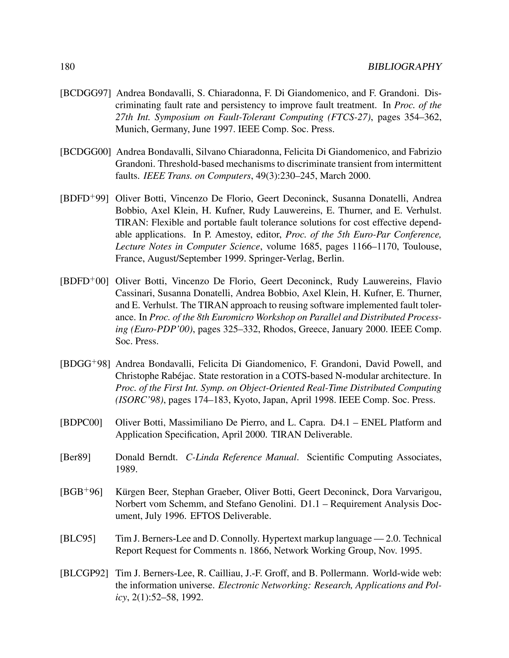 180

BIBLIOGRAPHY

[BCDGG97] Andrea Bondavalli, S. Chiaradonna, F. Di Giandomenico, and F. Grandoni. Discriminating fault rate and persistency to improve fault treatment. In Proc. of the
27th Int. Symposium on Fault-Tolerant Computing (FTCS-27), pages 354–362,
Munich, Germany, June 1997. IEEE Comp. Soc. Press.
[BCDGG00] Andrea Bondavalli, Silvano Chiaradonna, Felicita Di Giandomenico, and Fabrizio
Grandoni. Threshold-based mechanisms to discriminate transient from intermittent
faults. IEEE Trans. on Computers, 49(3):230–245, March 2000.
[BDFD+ 99] Oliver Botti, Vincenzo De Florio, Geert Deconinck, Susanna Donatelli, Andrea
Bobbio, Axel Klein, H. Kufner, Rudy Lauwereins, E. Thurner, and E. Verhulst.
TIRAN: Flexible and portable fault tolerance solutions for cost effective dependable applications. In P. Amestoy, editor, Proc. of the 5th Euro-Par Conference,
Lecture Notes in Computer Science, volume 1685, pages 1166–1170, Toulouse,
France, August/September 1999. Springer-Verlag, Berlin.
[BDFD+ 00] Oliver Botti, Vincenzo De Florio, Geert Deconinck, Rudy Lauwereins, Flavio
Cassinari, Susanna Donatelli, Andrea Bobbio, Axel Klein, H. Kufner, E. Thurner,
and E. Verhulst. The TIRAN approach to reusing software implemented fault tolerance. In Proc. of the 8th Euromicro Workshop on Parallel and Distributed Processing (Euro-PDP’00), pages 325–332, Rhodos, Greece, January 2000. IEEE Comp.
Soc. Press.
[BDGG+ 98] Andrea Bondavalli, Felicita Di Giandomenico, F. Grandoni, David Powell, and
Christophe Rab´ jac. State restoration in a COTS-based N-modular architecture. In
e
Proc. of the First Int. Symp. on Object-Oriented Real-Time Distributed Computing
(ISORC’98), pages 174–183, Kyoto, Japan, April 1998. IEEE Comp. Soc. Press.
[BDPC00]

Oliver Botti, Massimiliano De Pierro, and L. Capra. D4.1 – ENEL Platform and
Application Speciﬁcation, April 2000. TIRAN Deliverable.

[Ber89]

Donald Berndt. C-Linda Reference Manual. Scientiﬁc Computing Associates,
1989.

[BGB+ 96]

K¨ rgen Beer, Stephan Graeber, Oliver Botti, Geert Deconinck, Dora Varvarigou,
u
Norbert vom Schemm, and Stefano Genolini. D1.1 – Requirement Analysis Document, July 1996. EFTOS Deliverable.

[BLC95]

Tim J. Berners-Lee and D. Connolly. Hypertext markup language — 2.0. Technical
Report Request for Comments n. 1866, Network Working Group, Nov. 1995.

[BLCGP92] Tim J. Berners-Lee, R. Cailliau, J.-F. Groff, and B. Pollermann. World-wide web:
the information universe. Electronic Networking: Research, Applications and Policy, 2(1):52–58, 1992.

 
