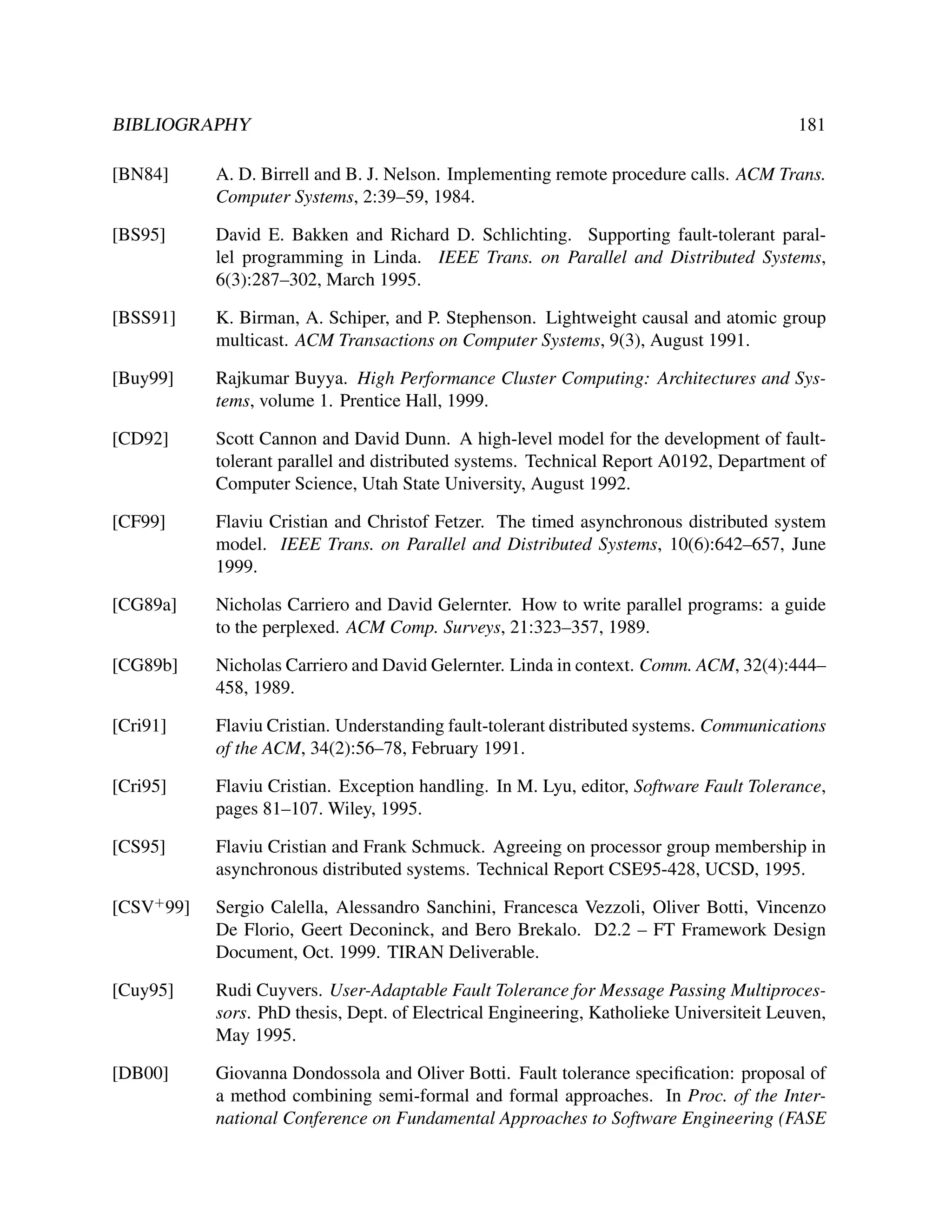 BIBLIOGRAPHY

181

[BN84]

A. D. Birrell and B. J. Nelson. Implementing remote procedure calls. ACM Trans.
Computer Systems, 2:39–59, 1984.

[BS95]

David E. Bakken and Richard D. Schlichting. Supporting fault-tolerant parallel programming in Linda. IEEE Trans. on Parallel and Distributed Systems,
6(3):287–302, March 1995.

[BSS91]

K. Birman, A. Schiper, and P. Stephenson. Lightweight causal and atomic group
multicast. ACM Transactions on Computer Systems, 9(3), August 1991.

[Buy99]

Rajkumar Buyya. High Performance Cluster Computing: Architectures and Systems, volume 1. Prentice Hall, 1999.

[CD92]

Scott Cannon and David Dunn. A high-level model for the development of faulttolerant parallel and distributed systems. Technical Report A0192, Department of
Computer Science, Utah State University, August 1992.

[CF99]

Flaviu Cristian and Christof Fetzer. The timed asynchronous distributed system
model. IEEE Trans. on Parallel and Distributed Systems, 10(6):642–657, June
1999.

[CG89a]

Nicholas Carriero and David Gelernter. How to write parallel programs: a guide
to the perplexed. ACM Comp. Surveys, 21:323–357, 1989.

[CG89b]

Nicholas Carriero and David Gelernter. Linda in context. Comm. ACM, 32(4):444–
458, 1989.

[Cri91]

Flaviu Cristian. Understanding fault-tolerant distributed systems. Communications
of the ACM, 34(2):56–78, February 1991.

[Cri95]

Flaviu Cristian. Exception handling. In M. Lyu, editor, Software Fault Tolerance,
pages 81–107. Wiley, 1995.

[CS95]

Flaviu Cristian and Frank Schmuck. Agreeing on processor group membership in
asynchronous distributed systems. Technical Report CSE95-428, UCSD, 1995.

[CSV+ 99]

Sergio Calella, Alessandro Sanchini, Francesca Vezzoli, Oliver Botti, Vincenzo
De Florio, Geert Deconinck, and Bero Brekalo. D2.2 – FT Framework Design
Document, Oct. 1999. TIRAN Deliverable.

[Cuy95]

Rudi Cuyvers. User-Adaptable Fault Tolerance for Message Passing Multiprocessors. PhD thesis, Dept. of Electrical Engineering, Katholieke Universiteit Leuven,
May 1995.

[DB00]

Giovanna Dondossola and Oliver Botti. Fault tolerance speciﬁcation: proposal of
a method combining semi-formal and formal approaches. In Proc. of the International Conference on Fundamental Approaches to Software Engineering (FASE

 
