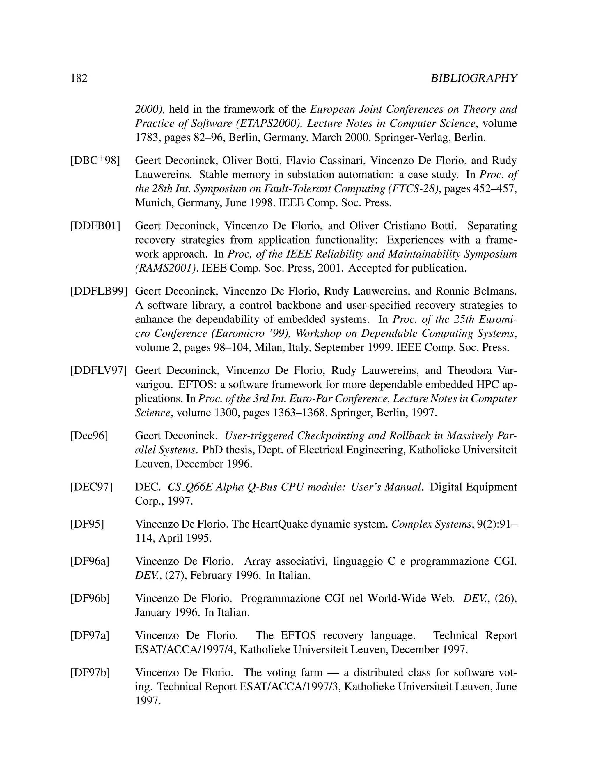 182

BIBLIOGRAPHY
2000), held in the framework of the European Joint Conferences on Theory and
Practice of Software (ETAPS2000), Lecture Notes in Computer Science, volume
1783, pages 82–96, Berlin, Germany, March 2000. Springer-Verlag, Berlin.

[DBC+ 98]

Geert Deconinck, Oliver Botti, Flavio Cassinari, Vincenzo De Florio, and Rudy
Lauwereins. Stable memory in substation automation: a case study. In Proc. of
the 28th Int. Symposium on Fault-Tolerant Computing (FTCS-28), pages 452–457,
Munich, Germany, June 1998. IEEE Comp. Soc. Press.

[DDFB01]

Geert Deconinck, Vincenzo De Florio, and Oliver Cristiano Botti. Separating
recovery strategies from application functionality: Experiences with a framework approach. In Proc. of the IEEE Reliability and Maintainability Symposium
(RAMS2001). IEEE Comp. Soc. Press, 2001. Accepted for publication.

[DDFLB99] Geert Deconinck, Vincenzo De Florio, Rudy Lauwereins, and Ronnie Belmans.
A software library, a control backbone and user-speciﬁed recovery strategies to
enhance the dependability of embedded systems. In Proc. of the 25th Euromicro Conference (Euromicro ’99), Workshop on Dependable Computing Systems,
volume 2, pages 98–104, Milan, Italy, September 1999. IEEE Comp. Soc. Press.
[DDFLV97] Geert Deconinck, Vincenzo De Florio, Rudy Lauwereins, and Theodora Varvarigou. EFTOS: a software framework for more dependable embedded HPC applications. In Proc. of the 3rd Int. Euro-Par Conference, Lecture Notes in Computer
Science, volume 1300, pages 1363–1368. Springer, Berlin, 1997.
[Dec96]

Geert Deconinck. User-triggered Checkpointing and Rollback in Massively Parallel Systems. PhD thesis, Dept. of Electrical Engineering, Katholieke Universiteit
Leuven, December 1996.

[DEC97]

DEC. CS Q66E Alpha Q-Bus CPU module: User’s Manual. Digital Equipment
Corp., 1997.

[DF95]

Vincenzo De Florio. The HeartQuake dynamic system. Complex Systems, 9(2):91–
114, April 1995.

[DF96a]

Vincenzo De Florio. Array associativi, linguaggio C e programmazione CGI.
DEV., (27), February 1996. In Italian.

[DF96b]

Vincenzo De Florio. Programmazione CGI nel World-Wide Web. DEV., (26),
January 1996. In Italian.

[DF97a]

Vincenzo De Florio.
The EFTOS recovery language.
Technical Report
ESAT/ACCA/1997/4, Katholieke Universiteit Leuven, December 1997.

[DF97b]

Vincenzo De Florio. The voting farm — a distributed class for software voting. Technical Report ESAT/ACCA/1997/3, Katholieke Universiteit Leuven, June
1997.

 