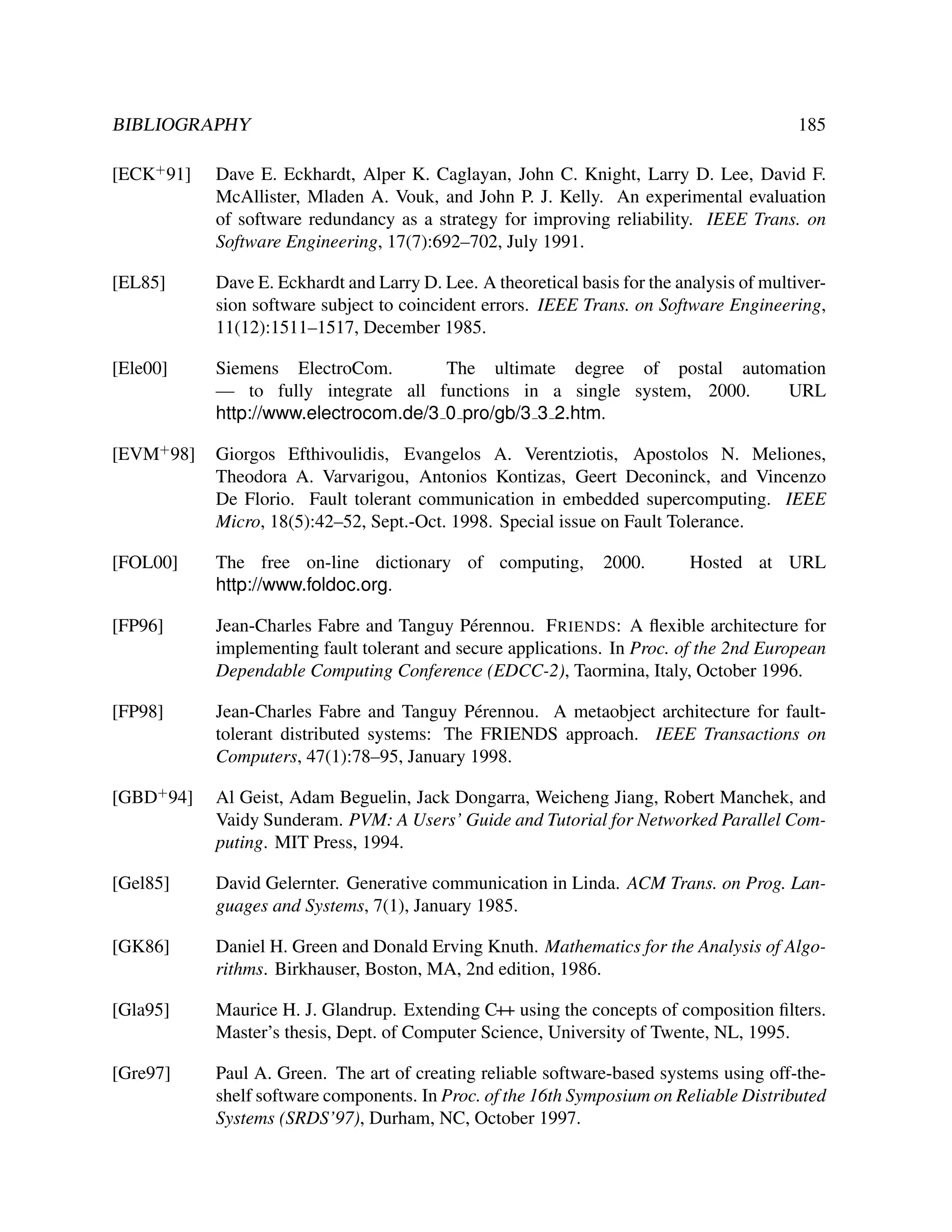 BIBLIOGRAPHY

185

[ECK+ 91]

Dave E. Eckhardt, Alper K. Caglayan, John C. Knight, Larry D. Lee, David F.
McAllister, Mladen A. Vouk, and John P. J. Kelly. An experimental evaluation
of software redundancy as a strategy for improving reliability. IEEE Trans. on
Software Engineering, 17(7):692–702, July 1991.

[EL85]

Dave E. Eckhardt and Larry D. Lee. A theoretical basis for the analysis of multiversion software subject to coincident errors. IEEE Trans. on Software Engineering,
11(12):1511–1517, December 1985.

[Ele00]

Siemens ElectroCom.
The ultimate degree of postal automation
— to fully integrate all functions in a single system, 2000.
URL
http://www.electrocom.de/3 0 pro/gb/3 3 2.htm.

[EVM+ 98]

Giorgos Efthivoulidis, Evangelos A. Verentziotis, Apostolos N. Meliones,
Theodora A. Varvarigou, Antonios Kontizas, Geert Deconinck, and Vincenzo
De Florio. Fault tolerant communication in embedded supercomputing. IEEE
Micro, 18(5):42–52, Sept.-Oct. 1998. Special issue on Fault Tolerance.

[FOL00]

The free on-line dictionary of computing,
http://www.foldoc.org.

[FP96]

Jean-Charles Fabre and Tanguy P´ rennou. F RIENDS: A ﬂexible architecture for
e
implementing fault tolerant and secure applications. In Proc. of the 2nd European
Dependable Computing Conference (EDCC-2), Taormina, Italy, October 1996.

[FP98]

Jean-Charles Fabre and Tanguy P´ rennou. A metaobject architecture for faulte
tolerant distributed systems: The FRIENDS approach. IEEE Transactions on
Computers, 47(1):78–95, January 1998.

[GBD+ 94]

Al Geist, Adam Beguelin, Jack Dongarra, Weicheng Jiang, Robert Manchek, and
Vaidy Sunderam. PVM: A Users’ Guide and Tutorial for Networked Parallel Computing. MIT Press, 1994.

[Gel85]

David Gelernter. Generative communication in Linda. ACM Trans. on Prog. Languages and Systems, 7(1), January 1985.

[GK86]

Daniel H. Green and Donald Erving Knuth. Mathematics for the Analysis of Algorithms. Birkhauser, Boston, MA, 2nd edition, 1986.

[Gla95]

Maurice H. J. Glandrup. Extending C++ using the concepts of composition ﬁlters.
Master’s thesis, Dept. of Computer Science, University of Twente, NL, 1995.

[Gre97]

Paul A. Green. The art of creating reliable software-based systems using off-theshelf software components. In Proc. of the 16th Symposium on Reliable Distributed
Systems (SRDS’97), Durham, NC, October 1997.

2000.

Hosted at URL

 