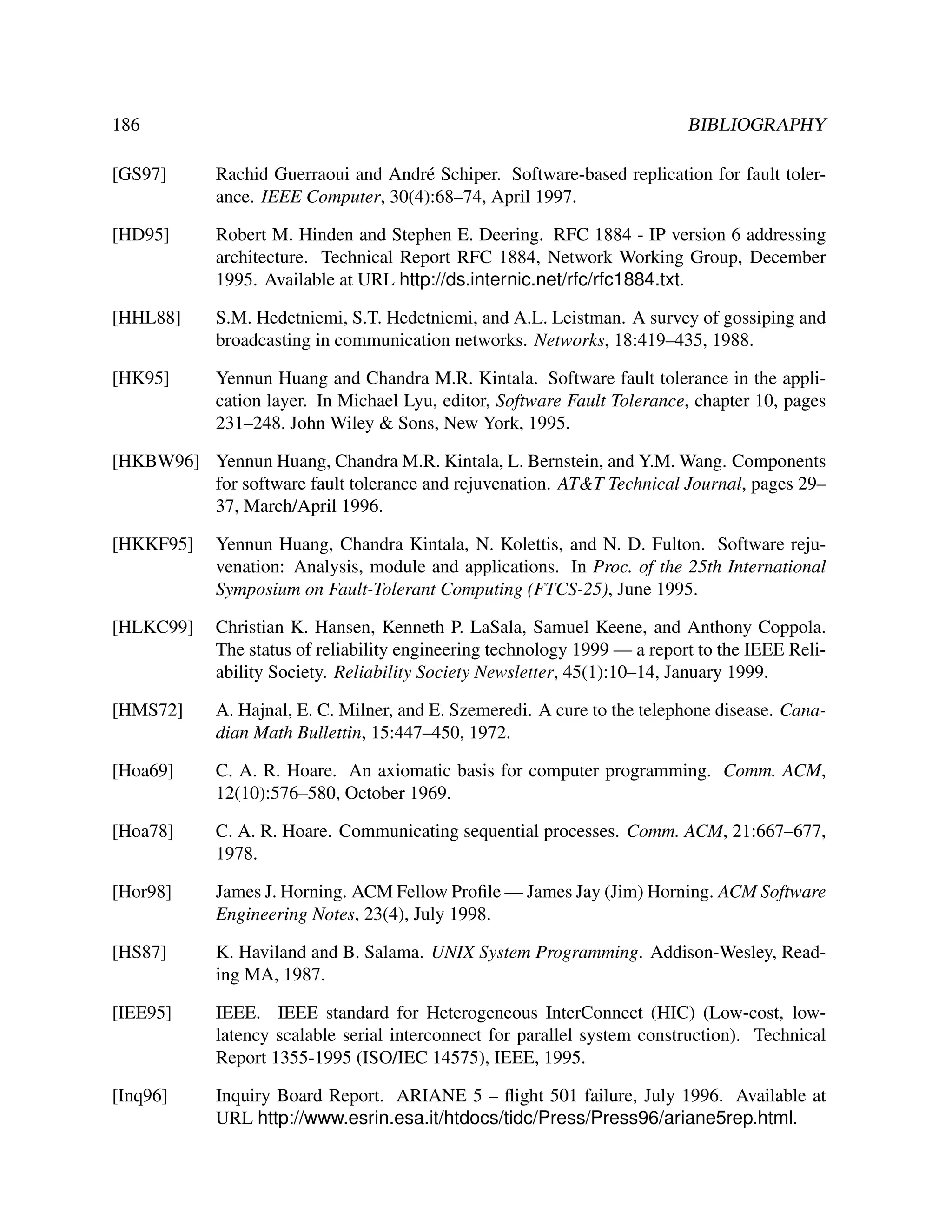 186

BIBLIOGRAPHY

[GS97]

Rachid Guerraoui and Andr´ Schiper. Software-based replication for fault tolere
ance. IEEE Computer, 30(4):68–74, April 1997.

[HD95]

Robert M. Hinden and Stephen E. Deering. RFC 1884 - IP version 6 addressing
architecture. Technical Report RFC 1884, Network Working Group, December
1995. Available at URL http://ds.internic.net/rfc/rfc1884.txt.

[HHL88]

S.M. Hedetniemi, S.T. Hedetniemi, and A.L. Leistman. A survey of gossiping and
broadcasting in communication networks. Networks, 18:419–435, 1988.

[HK95]

Yennun Huang and Chandra M.R. Kintala. Software fault tolerance in the application layer. In Michael Lyu, editor, Software Fault Tolerance, chapter 10, pages
231–248. John Wiley & Sons, New York, 1995.

[HKBW96] Yennun Huang, Chandra M.R. Kintala, L. Bernstein, and Y.M. Wang. Components
for software fault tolerance and rejuvenation. AT&T Technical Journal, pages 29–
37, March/April 1996.
[HKKF95]

Yennun Huang, Chandra Kintala, N. Kolettis, and N. D. Fulton. Software rejuvenation: Analysis, module and applications. In Proc. of the 25th International
Symposium on Fault-Tolerant Computing (FTCS-25), June 1995.

[HLKC99]

Christian K. Hansen, Kenneth P. LaSala, Samuel Keene, and Anthony Coppola.
The status of reliability engineering technology 1999 — a report to the IEEE Reliability Society. Reliability Society Newsletter, 45(1):10–14, January 1999.

[HMS72]

A. Hajnal, E. C. Milner, and E. Szemeredi. A cure to the telephone disease. Canadian Math Bullettin, 15:447–450, 1972.

[Hoa69]

C. A. R. Hoare. An axiomatic basis for computer programming. Comm. ACM,
12(10):576–580, October 1969.

[Hoa78]

C. A. R. Hoare. Communicating sequential processes. Comm. ACM, 21:667–677,
1978.

[Hor98]

James J. Horning. ACM Fellow Proﬁle — James Jay (Jim) Horning. ACM Software
Engineering Notes, 23(4), July 1998.

[HS87]

K. Haviland and B. Salama. UNIX System Programming. Addison-Wesley, Reading MA, 1987.

[IEE95]

IEEE. IEEE standard for Heterogeneous InterConnect (HIC) (Low-cost, lowlatency scalable serial interconnect for parallel system construction). Technical
Report 1355-1995 (ISO/IEC 14575), IEEE, 1995.

[Inq96]

Inquiry Board Report. ARIANE 5 – ﬂight 501 failure, July 1996. Available at
URL http://www.esrin.esa.it/htdocs/tidc/Press/Press96/ariane5rep.html.

 