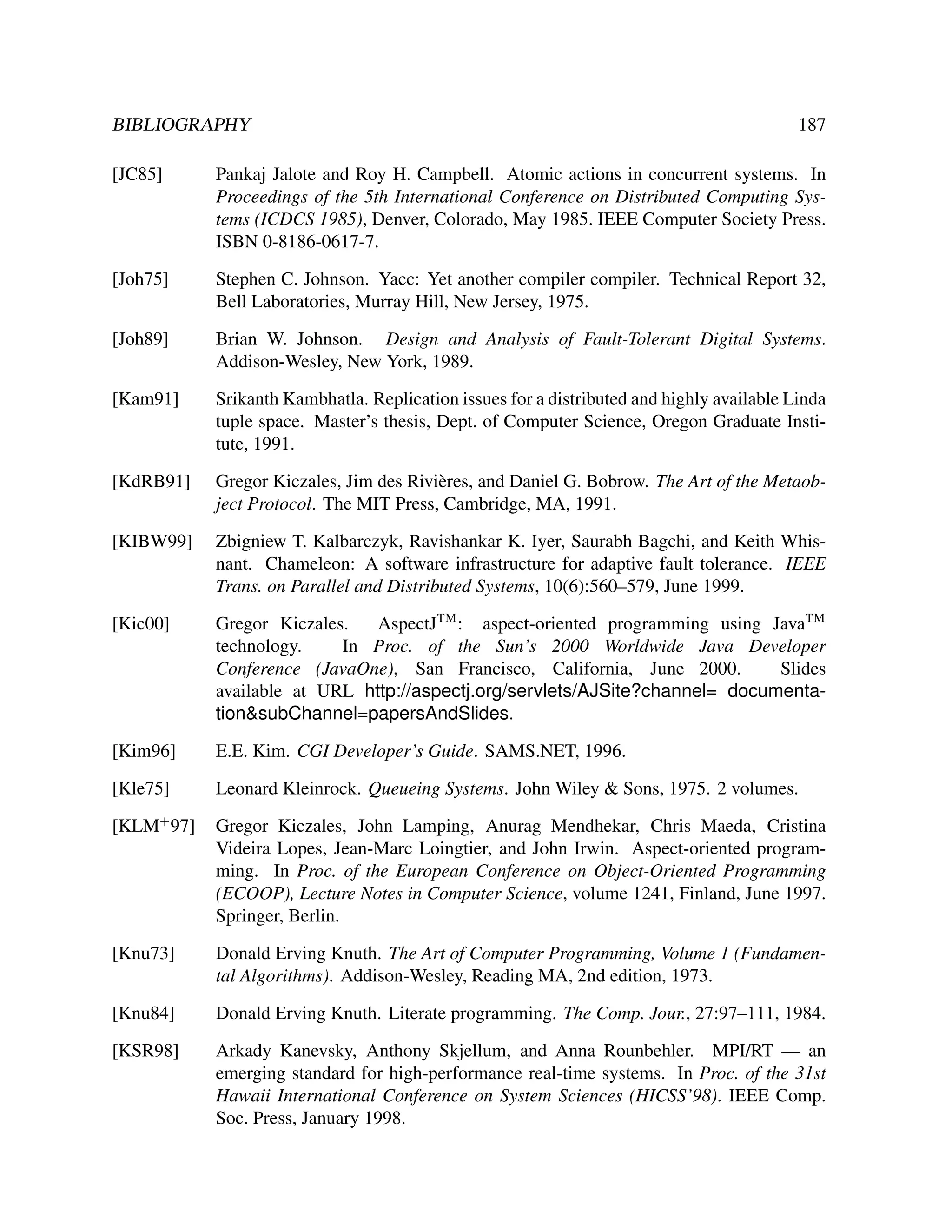 BIBLIOGRAPHY

187

[JC85]

Pankaj Jalote and Roy H. Campbell. Atomic actions in concurrent systems. In
Proceedings of the 5th International Conference on Distributed Computing Systems (ICDCS 1985), Denver, Colorado, May 1985. IEEE Computer Society Press.
ISBN 0-8186-0617-7.

[Joh75]

Stephen C. Johnson. Yacc: Yet another compiler compiler. Technical Report 32,
Bell Laboratories, Murray Hill, New Jersey, 1975.

[Joh89]

Brian W. Johnson. Design and Analysis of Fault-Tolerant Digital Systems.
Addison-Wesley, New York, 1989.

[Kam91]

Srikanth Kambhatla. Replication issues for a distributed and highly available Linda
tuple space. Master’s thesis, Dept. of Computer Science, Oregon Graduate Institute, 1991.

[KdRB91]

Gregor Kiczales, Jim des Rivi` res, and Daniel G. Bobrow. The Art of the Metaobe
ject Protocol. The MIT Press, Cambridge, MA, 1991.

[KIBW99]

Zbigniew T. Kalbarczyk, Ravishankar K. Iyer, Saurabh Bagchi, and Keith Whisnant. Chameleon: A software infrastructure for adaptive fault tolerance. IEEE
Trans. on Parallel and Distributed Systems, 10(6):560–579, June 1999.

[Kic00]

Gregor Kiczales.
AspectJTM : aspect-oriented programming using JavaTM
technology.
In Proc. of the Sun’s 2000 Worldwide Java Developer
Conference (JavaOne), San Francisco, California, June 2000.
Slides
available at URL http://aspectj.org/servlets/AJSite?channel= documentation&subChannel=papersAndSlides.

[Kim96]

E.E. Kim. CGI Developer’s Guide. SAMS.NET, 1996.

[Kle75]

Leonard Kleinrock. Queueing Systems. John Wiley & Sons, 1975. 2 volumes.

[KLM+ 97]

Gregor Kiczales, John Lamping, Anurag Mendhekar, Chris Maeda, Cristina
Videira Lopes, Jean-Marc Loingtier, and John Irwin. Aspect-oriented programming. In Proc. of the European Conference on Object-Oriented Programming
(ECOOP), Lecture Notes in Computer Science, volume 1241, Finland, June 1997.
Springer, Berlin.

[Knu73]

Donald Erving Knuth. The Art of Computer Programming, Volume 1 (Fundamental Algorithms). Addison-Wesley, Reading MA, 2nd edition, 1973.

[Knu84]

Donald Erving Knuth. Literate programming. The Comp. Jour., 27:97–111, 1984.

[KSR98]

Arkady Kanevsky, Anthony Skjellum, and Anna Rounbehler. MPI/RT — an
emerging standard for high-performance real-time systems. In Proc. of the 31st
Hawaii International Conference on System Sciences (HICSS’98). IEEE Comp.
Soc. Press, January 1998.

 