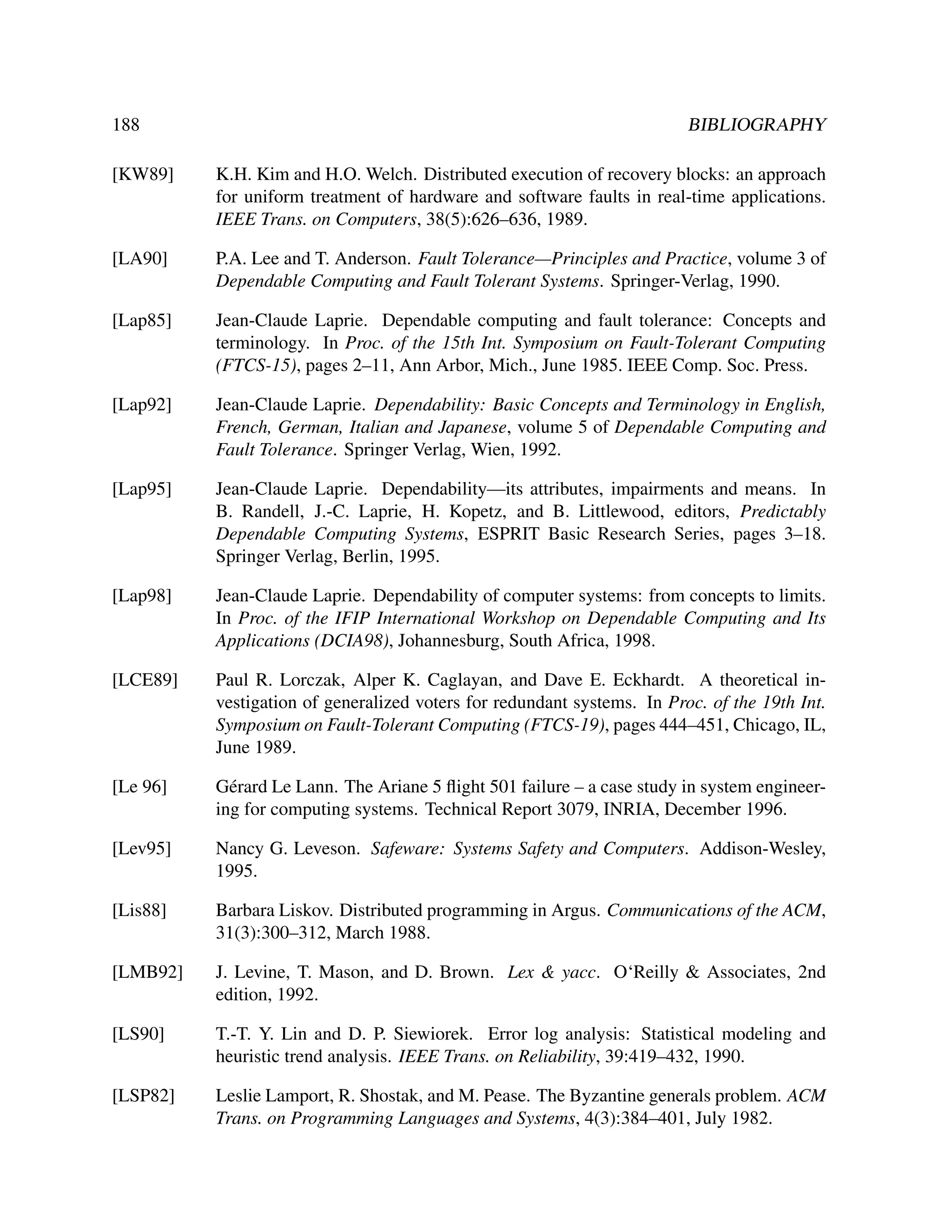188

BIBLIOGRAPHY

[KW89]

K.H. Kim and H.O. Welch. Distributed execution of recovery blocks: an approach
for uniform treatment of hardware and software faults in real-time applications.
IEEE Trans. on Computers, 38(5):626–636, 1989.

[LA90]

P.A. Lee and T. Anderson. Fault Tolerance—Principles and Practice, volume 3 of
Dependable Computing and Fault Tolerant Systems. Springer-Verlag, 1990.

[Lap85]

Jean-Claude Laprie. Dependable computing and fault tolerance: Concepts and
terminology. In Proc. of the 15th Int. Symposium on Fault-Tolerant Computing
(FTCS-15), pages 2–11, Ann Arbor, Mich., June 1985. IEEE Comp. Soc. Press.

[Lap92]

Jean-Claude Laprie. Dependability: Basic Concepts and Terminology in English,
French, German, Italian and Japanese, volume 5 of Dependable Computing and
Fault Tolerance. Springer Verlag, Wien, 1992.

[Lap95]

Jean-Claude Laprie. Dependability—its attributes, impairments and means. In
B. Randell, J.-C. Laprie, H. Kopetz, and B. Littlewood, editors, Predictably
Dependable Computing Systems, ESPRIT Basic Research Series, pages 3–18.
Springer Verlag, Berlin, 1995.

[Lap98]

Jean-Claude Laprie. Dependability of computer systems: from concepts to limits.
In Proc. of the IFIP International Workshop on Dependable Computing and Its
Applications (DCIA98), Johannesburg, South Africa, 1998.

[LCE89]

Paul R. Lorczak, Alper K. Caglayan, and Dave E. Eckhardt. A theoretical investigation of generalized voters for redundant systems. In Proc. of the 19th Int.
Symposium on Fault-Tolerant Computing (FTCS-19), pages 444–451, Chicago, IL,
June 1989.

[Le 96]

G´ rard Le Lann. The Ariane 5 ﬂight 501 failure – a case study in system engineere
ing for computing systems. Technical Report 3079, INRIA, December 1996.

[Lev95]

Nancy G. Leveson. Safeware: Systems Safety and Computers. Addison-Wesley,
1995.

[Lis88]

Barbara Liskov. Distributed programming in Argus. Communications of the ACM,
31(3):300–312, March 1988.

[LMB92]

J. Levine, T. Mason, and D. Brown. Lex & yacc. O‘Reilly & Associates, 2nd
edition, 1992.

[LS90]

T.-T. Y. Lin and D. P. Siewiorek. Error log analysis: Statistical modeling and
heuristic trend analysis. IEEE Trans. on Reliability, 39:419–432, 1990.

[LSP82]

Leslie Lamport, R. Shostak, and M. Pease. The Byzantine generals problem. ACM
Trans. on Programming Languages and Systems, 4(3):384–401, July 1982.

 