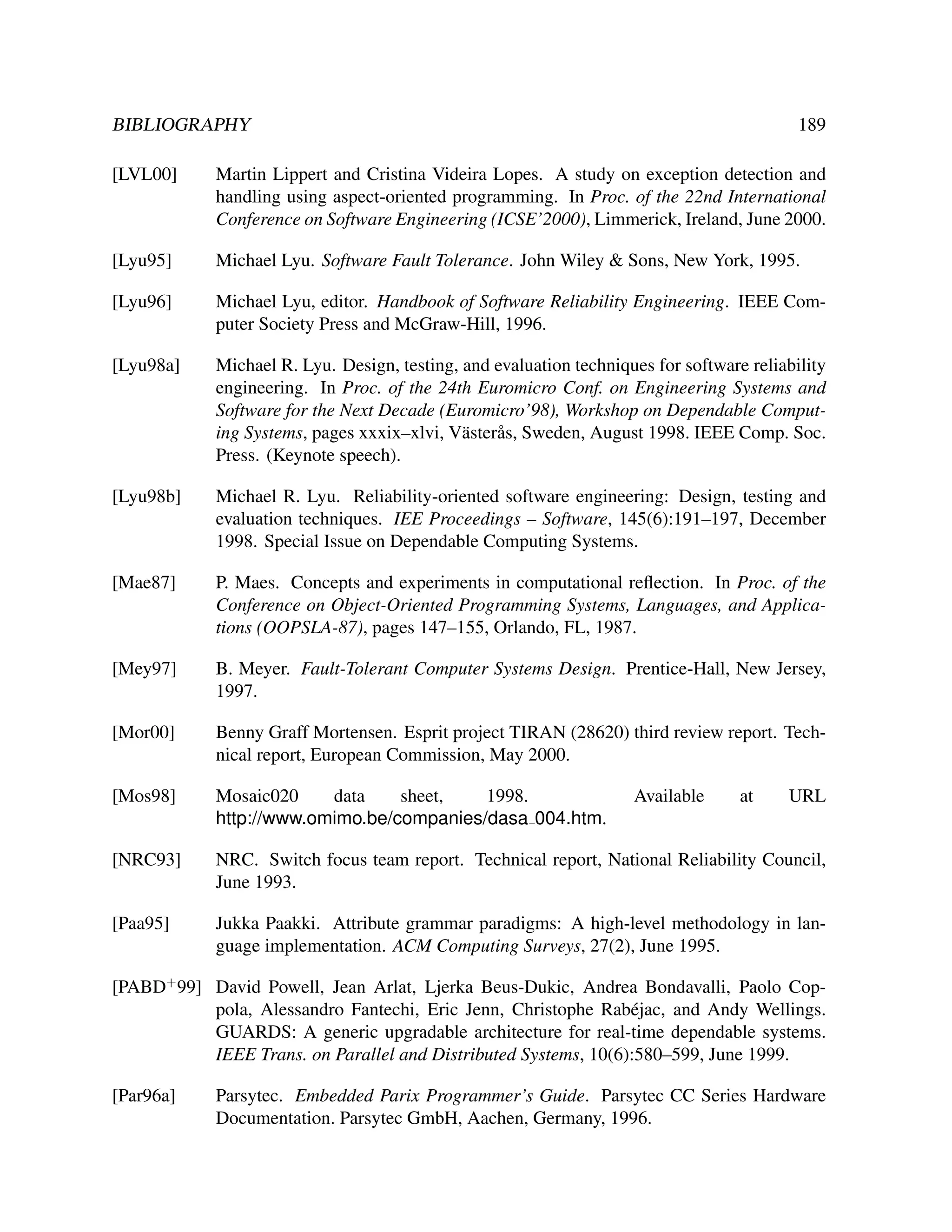 BIBLIOGRAPHY

189

[LVL00]

Martin Lippert and Cristina Videira Lopes. A study on exception detection and
handling using aspect-oriented programming. In Proc. of the 22nd International
Conference on Software Engineering (ICSE’2000), Limmerick, Ireland, June 2000.

[Lyu95]

Michael Lyu. Software Fault Tolerance. John Wiley & Sons, New York, 1995.

[Lyu96]

Michael Lyu, editor. Handbook of Software Reliability Engineering. IEEE Computer Society Press and McGraw-Hill, 1996.

[Lyu98a]

Michael R. Lyu. Design, testing, and evaluation techniques for software reliability
engineering. In Proc. of the 24th Euromicro Conf. on Engineering Systems and
Software for the Next Decade (Euromicro’98), Workshop on Dependable Computing Systems, pages xxxix–xlvi, V¨ ster˚ s, Sweden, August 1998. IEEE Comp. Soc.
a a
Press. (Keynote speech).

[Lyu98b]

Michael R. Lyu. Reliability-oriented software engineering: Design, testing and
evaluation techniques. IEE Proceedings – Software, 145(6):191–197, December
1998. Special Issue on Dependable Computing Systems.

[Mae87]

P. Maes. Concepts and experiments in computational reﬂection. In Proc. of the
Conference on Object-Oriented Programming Systems, Languages, and Applications (OOPSLA-87), pages 147–155, Orlando, FL, 1987.

[Mey97]

B. Meyer. Fault-Tolerant Computer Systems Design. Prentice-Hall, New Jersey,
1997.

[Mor00]

Benny Graff Mortensen. Esprit project TIRAN (28620) third review report. Technical report, European Commission, May 2000.

[Mos98]

Mosaic020
data
sheet,
1998.
http://www.omimo.be/companies/dasa 004.htm.

[NRC93]

NRC. Switch focus team report. Technical report, National Reliability Council,
June 1993.

[Paa95]

Jukka Paakki. Attribute grammar paradigms: A high-level methodology in language implementation. ACM Computing Surveys, 27(2), June 1995.

Available

at

URL

[PABD+ 99] David Powell, Jean Arlat, Ljerka Beus-Dukic, Andrea Bondavalli, Paolo Coppola, Alessandro Fantechi, Eric Jenn, Christophe Rab´ jac, and Andy Wellings.
e
GUARDS: A generic upgradable architecture for real-time dependable systems.
IEEE Trans. on Parallel and Distributed Systems, 10(6):580–599, June 1999.
[Par96a]

Parsytec. Embedded Parix Programmer’s Guide. Parsytec CC Series Hardware
Documentation. Parsytec GmbH, Aachen, Germany, 1996.

 