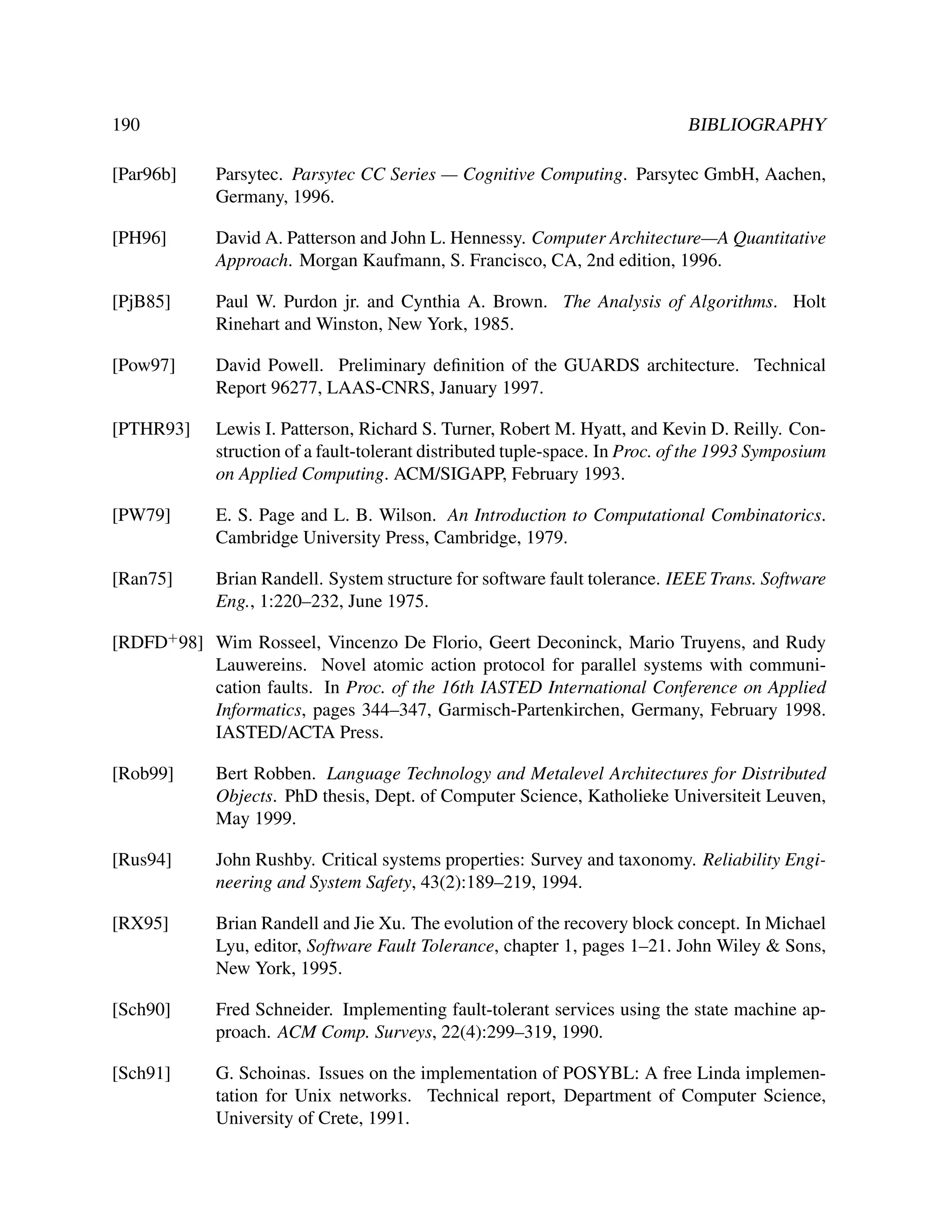 190

BIBLIOGRAPHY

[Par96b]

Parsytec. Parsytec CC Series — Cognitive Computing. Parsytec GmbH, Aachen,
Germany, 1996.

[PH96]

David A. Patterson and John L. Hennessy. Computer Architecture—A Quantitative
Approach. Morgan Kaufmann, S. Francisco, CA, 2nd edition, 1996.

[PjB85]

Paul W. Purdon jr. and Cynthia A. Brown. The Analysis of Algorithms. Holt
Rinehart and Winston, New York, 1985.

[Pow97]

David Powell. Preliminary deﬁnition of the GUARDS architecture. Technical
Report 96277, LAAS-CNRS, January 1997.

[PTHR93]

Lewis I. Patterson, Richard S. Turner, Robert M. Hyatt, and Kevin D. Reilly. Construction of a fault-tolerant distributed tuple-space. In Proc. of the 1993 Symposium
on Applied Computing. ACM/SIGAPP, February 1993.

[PW79]

E. S. Page and L. B. Wilson. An Introduction to Computational Combinatorics.
Cambridge University Press, Cambridge, 1979.

[Ran75]

Brian Randell. System structure for software fault tolerance. IEEE Trans. Software
Eng., 1:220–232, June 1975.

[RDFD+ 98] Wim Rosseel, Vincenzo De Florio, Geert Deconinck, Mario Truyens, and Rudy
Lauwereins. Novel atomic action protocol for parallel systems with communication faults. In Proc. of the 16th IASTED International Conference on Applied
Informatics, pages 344–347, Garmisch-Partenkirchen, Germany, February 1998.
IASTED/ACTA Press.
[Rob99]

Bert Robben. Language Technology and Metalevel Architectures for Distributed
Objects. PhD thesis, Dept. of Computer Science, Katholieke Universiteit Leuven,
May 1999.

[Rus94]

John Rushby. Critical systems properties: Survey and taxonomy. Reliability Engineering and System Safety, 43(2):189–219, 1994.

[RX95]

Brian Randell and Jie Xu. The evolution of the recovery block concept. In Michael
Lyu, editor, Software Fault Tolerance, chapter 1, pages 1–21. John Wiley & Sons,
New York, 1995.

[Sch90]

Fred Schneider. Implementing fault-tolerant services using the state machine approach. ACM Comp. Surveys, 22(4):299–319, 1990.

[Sch91]

G. Schoinas. Issues on the implementation of POSYBL: A free Linda implementation for Unix networks. Technical report, Department of Computer Science,
University of Crete, 1991.

 