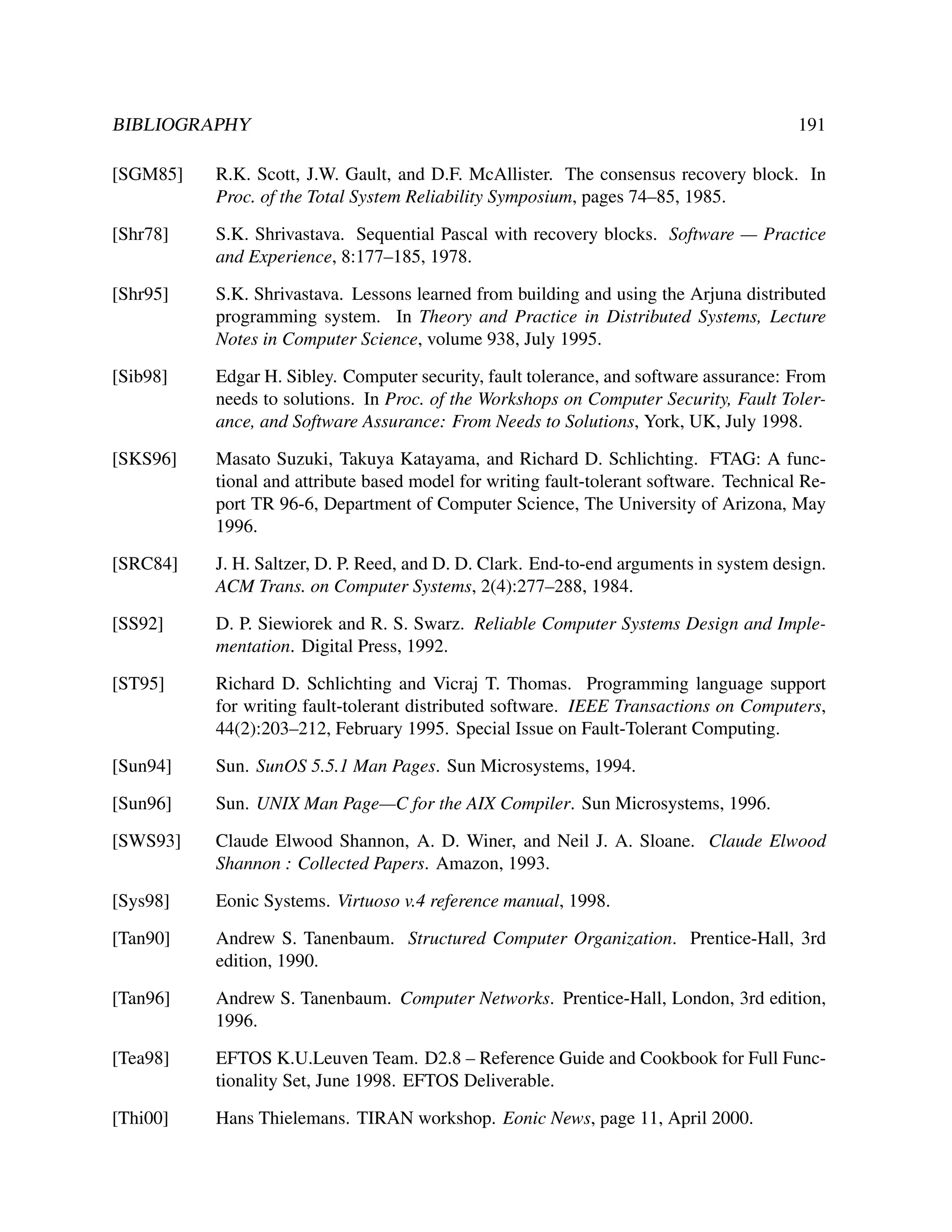 BIBLIOGRAPHY

191

[SGM85]

R.K. Scott, J.W. Gault, and D.F. McAllister. The consensus recovery block. In
Proc. of the Total System Reliability Symposium, pages 74–85, 1985.

[Shr78]

S.K. Shrivastava. Sequential Pascal with recovery blocks. Software — Practice
and Experience, 8:177–185, 1978.

[Shr95]

S.K. Shrivastava. Lessons learned from building and using the Arjuna distributed
programming system. In Theory and Practice in Distributed Systems, Lecture
Notes in Computer Science, volume 938, July 1995.

[Sib98]

Edgar H. Sibley. Computer security, fault tolerance, and software assurance: From
needs to solutions. In Proc. of the Workshops on Computer Security, Fault Tolerance, and Software Assurance: From Needs to Solutions, York, UK, July 1998.

[SKS96]

Masato Suzuki, Takuya Katayama, and Richard D. Schlichting. FTAG: A functional and attribute based model for writing fault-tolerant software. Technical Report TR 96-6, Department of Computer Science, The University of Arizona, May
1996.

[SRC84]

J. H. Saltzer, D. P. Reed, and D. D. Clark. End-to-end arguments in system design.
ACM Trans. on Computer Systems, 2(4):277–288, 1984.

[SS92]

D. P. Siewiorek and R. S. Swarz. Reliable Computer Systems Design and Implementation. Digital Press, 1992.

[ST95]

Richard D. Schlichting and Vicraj T. Thomas. Programming language support
for writing fault-tolerant distributed software. IEEE Transactions on Computers,
44(2):203–212, February 1995. Special Issue on Fault-Tolerant Computing.

[Sun94]

Sun. SunOS 5.5.1 Man Pages. Sun Microsystems, 1994.

[Sun96]

Sun. UNIX Man Page—C for the AIX Compiler. Sun Microsystems, 1996.

[SWS93]

Claude Elwood Shannon, A. D. Winer, and Neil J. A. Sloane. Claude Elwood
Shannon : Collected Papers. Amazon, 1993.

[Sys98]

Eonic Systems. Virtuoso v.4 reference manual, 1998.

[Tan90]

Andrew S. Tanenbaum. Structured Computer Organization. Prentice-Hall, 3rd
edition, 1990.

[Tan96]

Andrew S. Tanenbaum. Computer Networks. Prentice-Hall, London, 3rd edition,
1996.

[Tea98]

EFTOS K.U.Leuven Team. D2.8 – Reference Guide and Cookbook for Full Functionality Set, June 1998. EFTOS Deliverable.

[Thi00]

Hans Thielemans. TIRAN workshop. Eonic News, page 11, April 2000.

 