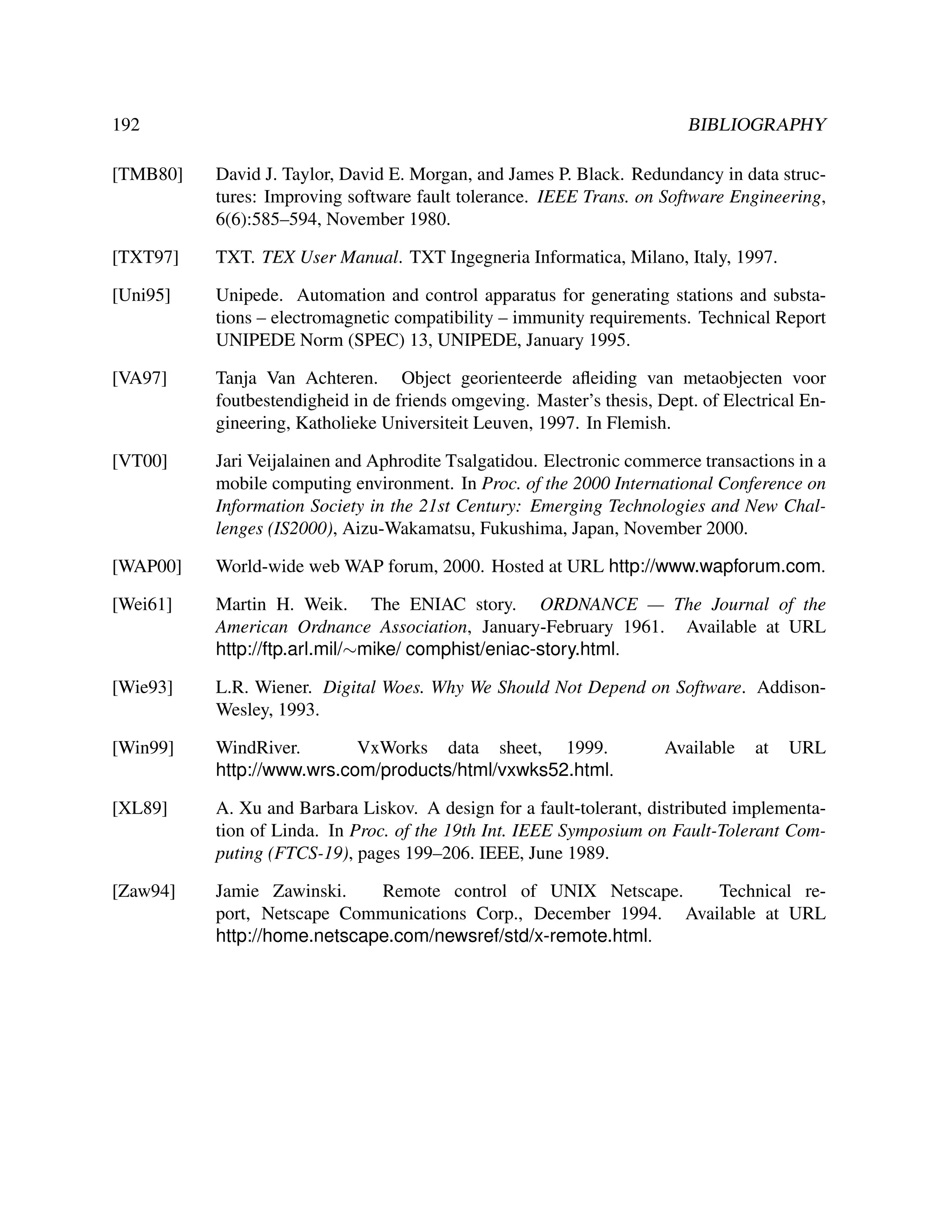 192

BIBLIOGRAPHY

[TMB80]

David J. Taylor, David E. Morgan, and James P. Black. Redundancy in data structures: Improving software fault tolerance. IEEE Trans. on Software Engineering,
6(6):585–594, November 1980.

[TXT97]

TXT. TEX User Manual. TXT Ingegneria Informatica, Milano, Italy, 1997.

[Uni95]

Unipede. Automation and control apparatus for generating stations and substations – electromagnetic compatibility – immunity requirements. Technical Report
UNIPEDE Norm (SPEC) 13, UNIPEDE, January 1995.

[VA97]

Tanja Van Achteren. Object georienteerde aﬂeiding van metaobjecten voor
foutbestendigheid in de friends omgeving. Master’s thesis, Dept. of Electrical Engineering, Katholieke Universiteit Leuven, 1997. In Flemish.

[VT00]

Jari Veijalainen and Aphrodite Tsalgatidou. Electronic commerce transactions in a
mobile computing environment. In Proc. of the 2000 International Conference on
Information Society in the 21st Century: Emerging Technologies and New Challenges (IS2000), Aizu-Wakamatsu, Fukushima, Japan, November 2000.

[WAP00]

World-wide web WAP forum, 2000. Hosted at URL http://www.wapforum.com.

[Wei61]

Martin H. Weik. The ENIAC story. ORDNANCE — The Journal of the
American Ordnance Association, January-February 1961. Available at URL
http://ftp.arl.mil/∼mike/ comphist/eniac-story.html.

[Wie93]

L.R. Wiener. Digital Woes. Why We Should Not Depend on Software. AddisonWesley, 1993.

[Win99]

WindRiver.
VxWorks data sheet, 1999.
http://www.wrs.com/products/html/vxwks52.html.

[XL89]

A. Xu and Barbara Liskov. A design for a fault-tolerant, distributed implementation of Linda. In Proc. of the 19th Int. IEEE Symposium on Fault-Tolerant Computing (FTCS-19), pages 199–206. IEEE, June 1989.

[Zaw94]

Jamie Zawinski.
Remote control of UNIX Netscape.
Technical report, Netscape Communications Corp., December 1994. Available at URL
http://home.netscape.com/newsref/std/x-remote.html.

Available

at

URL

 