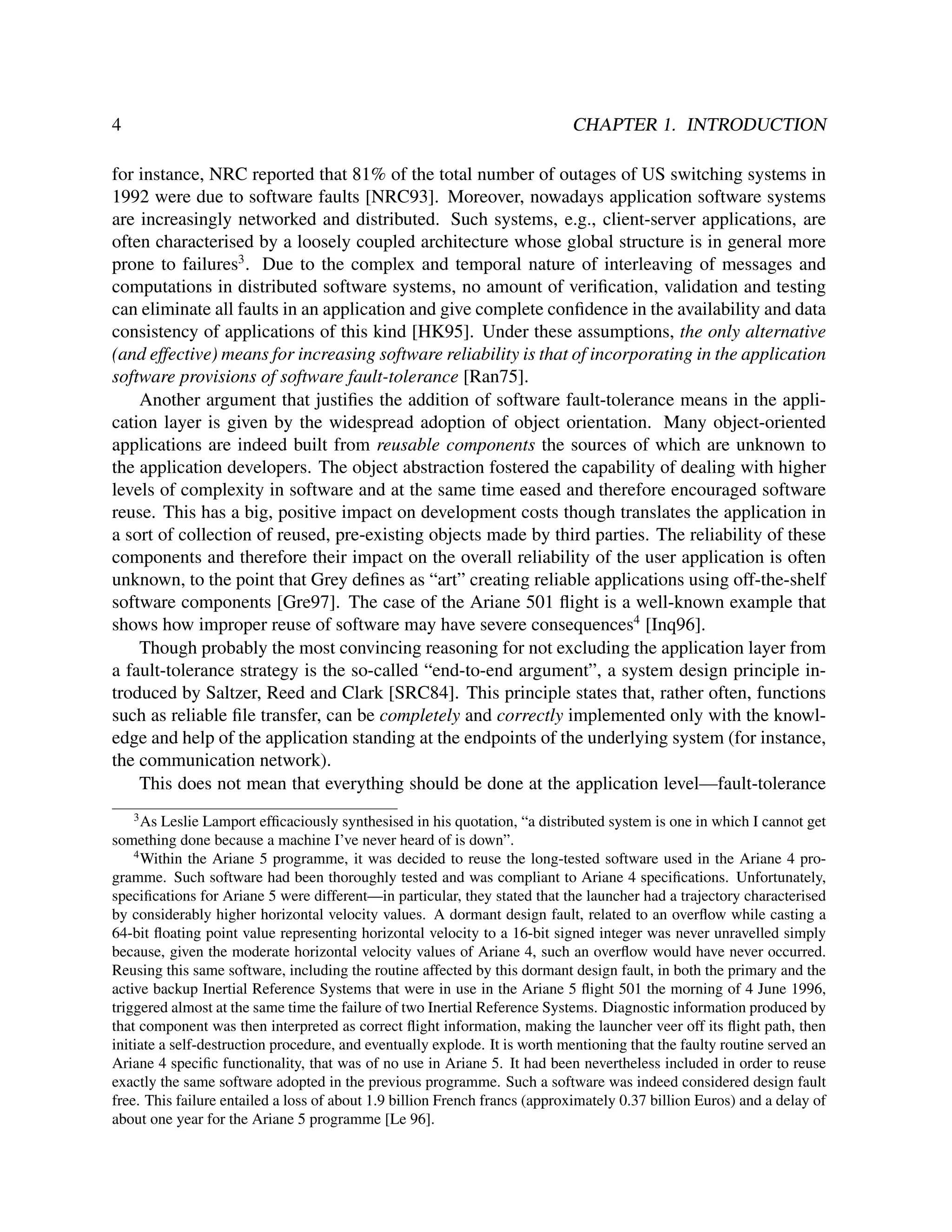 4

CHAPTER 1. INTRODUCTION

for instance, NRC reported that 81% of the total number of outages of US switching systems in
1992 were due to software faults [NRC93]. Moreover, nowadays application software systems
are increasingly networked and distributed. Such systems, e.g., client-server applications, are
often characterised by a loosely coupled architecture whose global structure is in general more
prone to failures3 . Due to the complex and temporal nature of interleaving of messages and
computations in distributed software systems, no amount of veriﬁcation, validation and testing
can eliminate all faults in an application and give complete conﬁdence in the availability and data
consistency of applications of this kind [HK95]. Under these assumptions, the only alternative
(and effective) means for increasing software reliability is that of incorporating in the application
software provisions of software fault-tolerance [Ran75].
Another argument that justiﬁes the addition of software fault-tolerance means in the application layer is given by the widespread adoption of object orientation. Many object-oriented
applications are indeed built from reusable components the sources of which are unknown to
the application developers. The object abstraction fostered the capability of dealing with higher
levels of complexity in software and at the same time eased and therefore encouraged software
reuse. This has a big, positive impact on development costs though translates the application in
a sort of collection of reused, pre-existing objects made by third parties. The reliability of these
components and therefore their impact on the overall reliability of the user application is often
unknown, to the point that Grey deﬁnes as “art” creating reliable applications using off-the-shelf
software components [Gre97]. The case of the Ariane 501 ﬂight is a well-known example that
shows how improper reuse of software may have severe consequences4 [Inq96].
Though probably the most convincing reasoning for not excluding the application layer from
a fault-tolerance strategy is the so-called “end-to-end argument”, a system design principle introduced by Saltzer, Reed and Clark [SRC84]. This principle states that, rather often, functions
such as reliable ﬁle transfer, can be completely and correctly implemented only with the knowledge and help of the application standing at the endpoints of the underlying system (for instance,
the communication network).
This does not mean that everything should be done at the application level—fault-tolerance
3

As Leslie Lamport efﬁcaciously synthesised in his quotation, “a distributed system is one in which I cannot get
something done because a machine I’ve never heard of is down”.
4
Within the Ariane 5 programme, it was decided to reuse the long-tested software used in the Ariane 4 programme. Such software had been thoroughly tested and was compliant to Ariane 4 speciﬁcations. Unfortunately,
speciﬁcations for Ariane 5 were different—in particular, they stated that the launcher had a trajectory characterised
by considerably higher horizontal velocity values. A dormant design fault, related to an overﬂow while casting a
64-bit ﬂoating point value representing horizontal velocity to a 16-bit signed integer was never unravelled simply
because, given the moderate horizontal velocity values of Ariane 4, such an overﬂow would have never occurred.
Reusing this same software, including the routine affected by this dormant design fault, in both the primary and the
active backup Inertial Reference Systems that were in use in the Ariane 5 ﬂight 501 the morning of 4 June 1996,
triggered almost at the same time the failure of two Inertial Reference Systems. Diagnostic information produced by
that component was then interpreted as correct ﬂight information, making the launcher veer off its ﬂight path, then
initiate a self-destruction procedure, and eventually explode. It is worth mentioning that the faulty routine served an
Ariane 4 speciﬁc functionality, that was of no use in Ariane 5. It had been nevertheless included in order to reuse
exactly the same software adopted in the previous programme. Such a software was indeed considered design fault
free. This failure entailed a loss of about 1.9 billion French francs (approximately 0.37 billion Euros) and a delay of
about one year for the Ariane 5 programme [Le 96].

 
