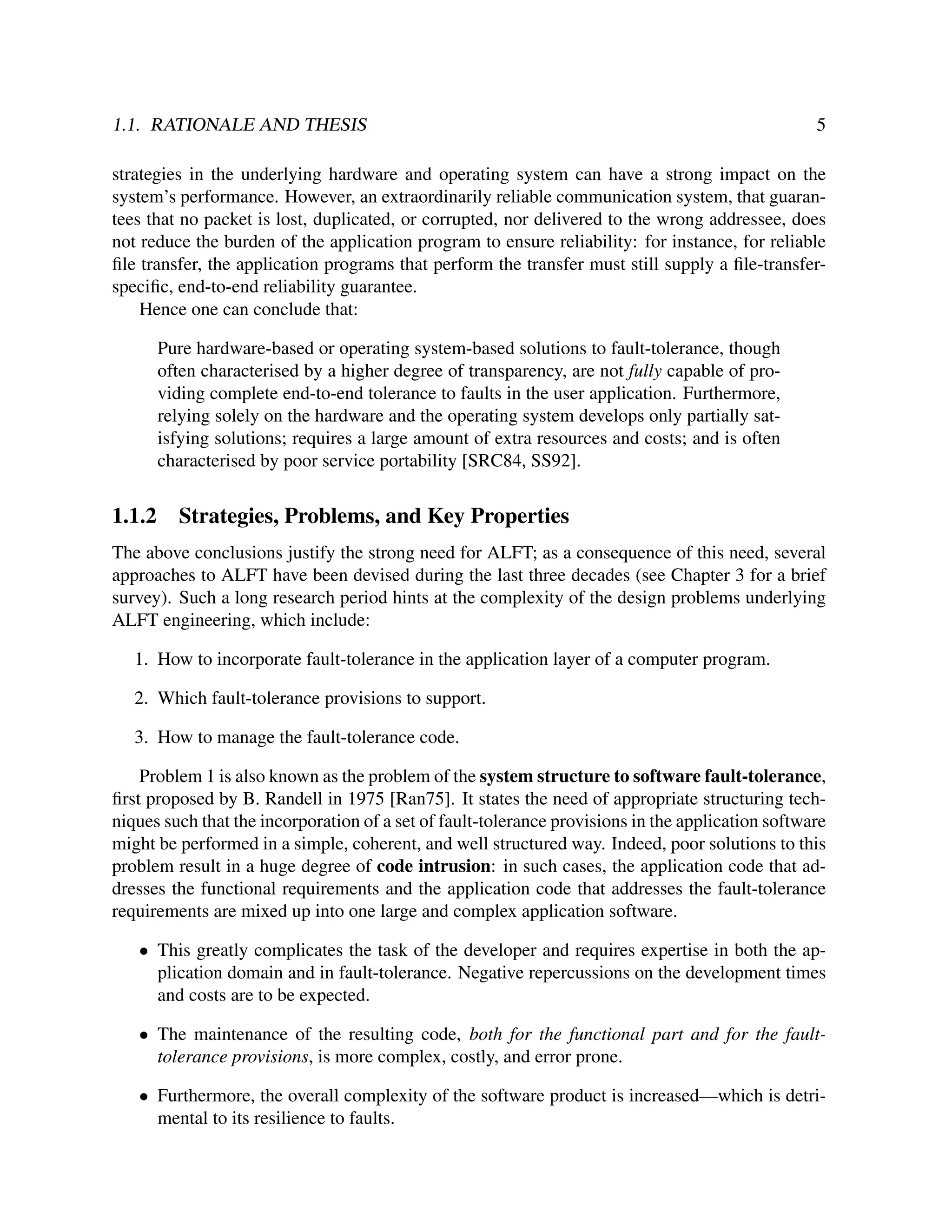 1.1. RATIONALE AND THESIS

5

strategies in the underlying hardware and operating system can have a strong impact on the
system’s performance. However, an extraordinarily reliable communication system, that guarantees that no packet is lost, duplicated, or corrupted, nor delivered to the wrong addressee, does
not reduce the burden of the application program to ensure reliability: for instance, for reliable
ﬁle transfer, the application programs that perform the transfer must still supply a ﬁle-transferspeciﬁc, end-to-end reliability guarantee.
Hence one can conclude that:
Pure hardware-based or operating system-based solutions to fault-tolerance, though
often characterised by a higher degree of transparency, are not fully capable of providing complete end-to-end tolerance to faults in the user application. Furthermore,
relying solely on the hardware and the operating system develops only partially satisfying solutions; requires a large amount of extra resources and costs; and is often
characterised by poor service portability [SRC84, SS92].

1.1.2

Strategies, Problems, and Key Properties

The above conclusions justify the strong need for ALFT; as a consequence of this need, several
approaches to ALFT have been devised during the last three decades (see Chapter 3 for a brief
survey). Such a long research period hints at the complexity of the design problems underlying
ALFT engineering, which include:
1. How to incorporate fault-tolerance in the application layer of a computer program.
2. Which fault-tolerance provisions to support.
3. How to manage the fault-tolerance code.
Problem 1 is also known as the problem of the system structure to software fault-tolerance,
ﬁrst proposed by B. Randell in 1975 [Ran75]. It states the need of appropriate structuring techniques such that the incorporation of a set of fault-tolerance provisions in the application software
might be performed in a simple, coherent, and well structured way. Indeed, poor solutions to this
problem result in a huge degree of code intrusion: in such cases, the application code that addresses the functional requirements and the application code that addresses the fault-tolerance
requirements are mixed up into one large and complex application software.
• This greatly complicates the task of the developer and requires expertise in both the application domain and in fault-tolerance. Negative repercussions on the development times
and costs are to be expected.
• The maintenance of the resulting code, both for the functional part and for the faulttolerance provisions, is more complex, costly, and error prone.
• Furthermore, the overall complexity of the software product is increased—which is detrimental to its resilience to faults.

 