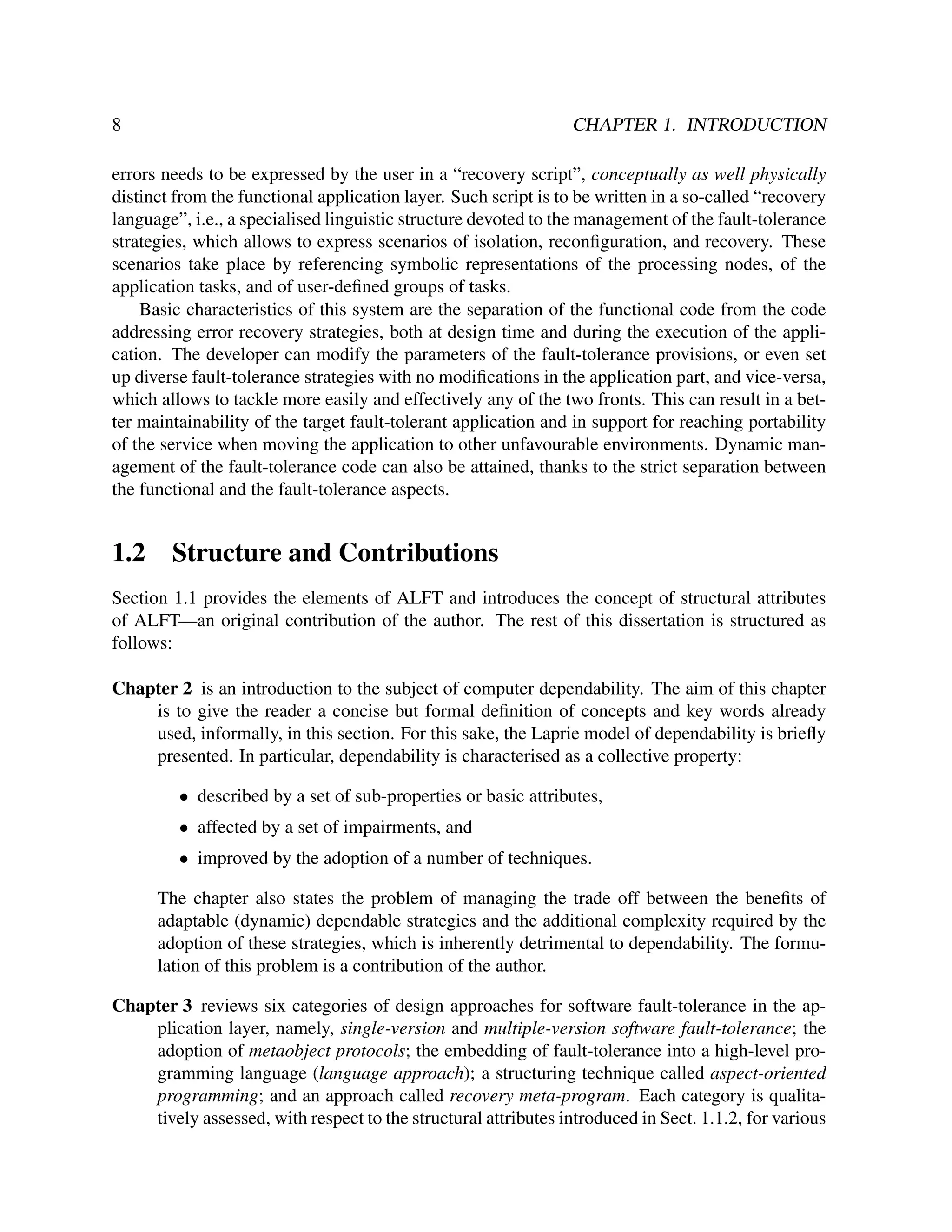 8

CHAPTER 1. INTRODUCTION

errors needs to be expressed by the user in a “recovery script”, conceptually as well physically
distinct from the functional application layer. Such script is to be written in a so-called “recovery
language”, i.e., a specialised linguistic structure devoted to the management of the fault-tolerance
strategies, which allows to express scenarios of isolation, reconﬁguration, and recovery. These
scenarios take place by referencing symbolic representations of the processing nodes, of the
application tasks, and of user-deﬁned groups of tasks.
Basic characteristics of this system are the separation of the functional code from the code
addressing error recovery strategies, both at design time and during the execution of the application. The developer can modify the parameters of the fault-tolerance provisions, or even set
up diverse fault-tolerance strategies with no modiﬁcations in the application part, and vice-versa,
which allows to tackle more easily and effectively any of the two fronts. This can result in a better maintainability of the target fault-tolerant application and in support for reaching portability
of the service when moving the application to other unfavourable environments. Dynamic management of the fault-tolerance code can also be attained, thanks to the strict separation between
the functional and the fault-tolerance aspects.

1.2

Structure and Contributions

Section 1.1 provides the elements of ALFT and introduces the concept of structural attributes
of ALFT—an original contribution of the author. The rest of this dissertation is structured as
follows:
Chapter 2 is an introduction to the subject of computer dependability. The aim of this chapter
is to give the reader a concise but formal deﬁnition of concepts and key words already
used, informally, in this section. For this sake, the Laprie model of dependability is brieﬂy
presented. In particular, dependability is characterised as a collective property:
• described by a set of sub-properties or basic attributes,
• affected by a set of impairments, and
• improved by the adoption of a number of techniques.
The chapter also states the problem of managing the trade off between the beneﬁts of
adaptable (dynamic) dependable strategies and the additional complexity required by the
adoption of these strategies, which is inherently detrimental to dependability. The formulation of this problem is a contribution of the author.
Chapter 3 reviews six categories of design approaches for software fault-tolerance in the application layer, namely, single-version and multiple-version software fault-tolerance; the
adoption of metaobject protocols; the embedding of fault-tolerance into a high-level programming language (language approach); a structuring technique called aspect-oriented
programming; and an approach called recovery meta-program. Each category is qualitatively assessed, with respect to the structural attributes introduced in Sect. 1.1.2, for various

 