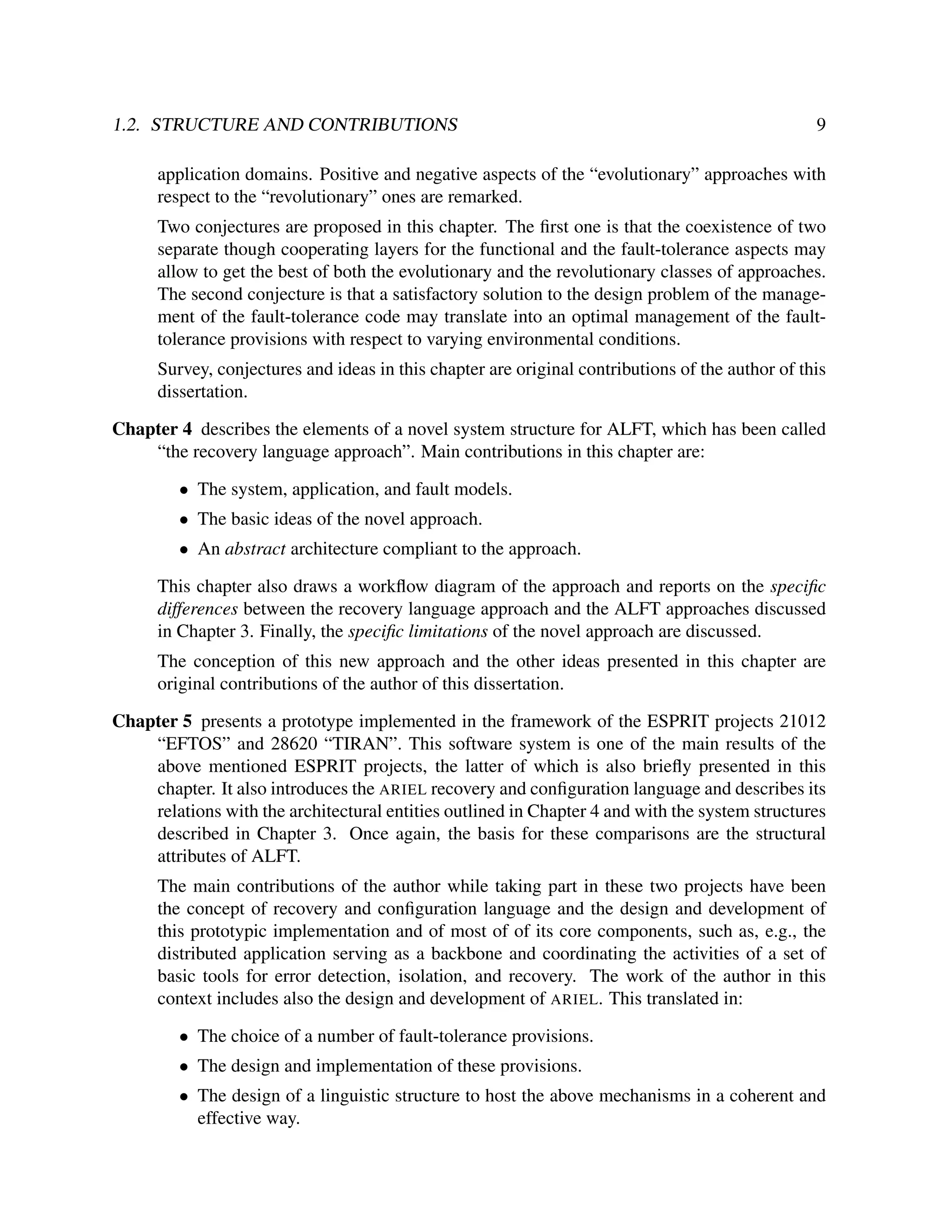 1.2. STRUCTURE AND CONTRIBUTIONS

9

application domains. Positive and negative aspects of the “evolutionary” approaches with
respect to the “revolutionary” ones are remarked.
Two conjectures are proposed in this chapter. The ﬁrst one is that the coexistence of two
separate though cooperating layers for the functional and the fault-tolerance aspects may
allow to get the best of both the evolutionary and the revolutionary classes of approaches.
The second conjecture is that a satisfactory solution to the design problem of the management of the fault-tolerance code may translate into an optimal management of the faulttolerance provisions with respect to varying environmental conditions.
Survey, conjectures and ideas in this chapter are original contributions of the author of this
dissertation.
Chapter 4 describes the elements of a novel system structure for ALFT, which has been called
“the recovery language approach”. Main contributions in this chapter are:
• The system, application, and fault models.
• The basic ideas of the novel approach.
• An abstract architecture compliant to the approach.
This chapter also draws a workﬂow diagram of the approach and reports on the speciﬁc
differences between the recovery language approach and the ALFT approaches discussed
in Chapter 3. Finally, the speciﬁc limitations of the novel approach are discussed.
The conception of this new approach and the other ideas presented in this chapter are
original contributions of the author of this dissertation.
Chapter 5 presents a prototype implemented in the framework of the ESPRIT projects 21012
“EFTOS” and 28620 “TIRAN”. This software system is one of the main results of the
above mentioned ESPRIT projects, the latter of which is also brieﬂy presented in this
chapter. It also introduces the ARIEL recovery and conﬁguration language and describes its
relations with the architectural entities outlined in Chapter 4 and with the system structures
described in Chapter 3. Once again, the basis for these comparisons are the structural
attributes of ALFT.
The main contributions of the author while taking part in these two projects have been
the concept of recovery and conﬁguration language and the design and development of
this prototypic implementation and of most of of its core components, such as, e.g., the
distributed application serving as a backbone and coordinating the activities of a set of
basic tools for error detection, isolation, and recovery. The work of the author in this
context includes also the design and development of ARIEL. This translated in:
• The choice of a number of fault-tolerance provisions.
• The design and implementation of these provisions.
• The design of a linguistic structure to host the above mechanisms in a coherent and
effective way.

 
