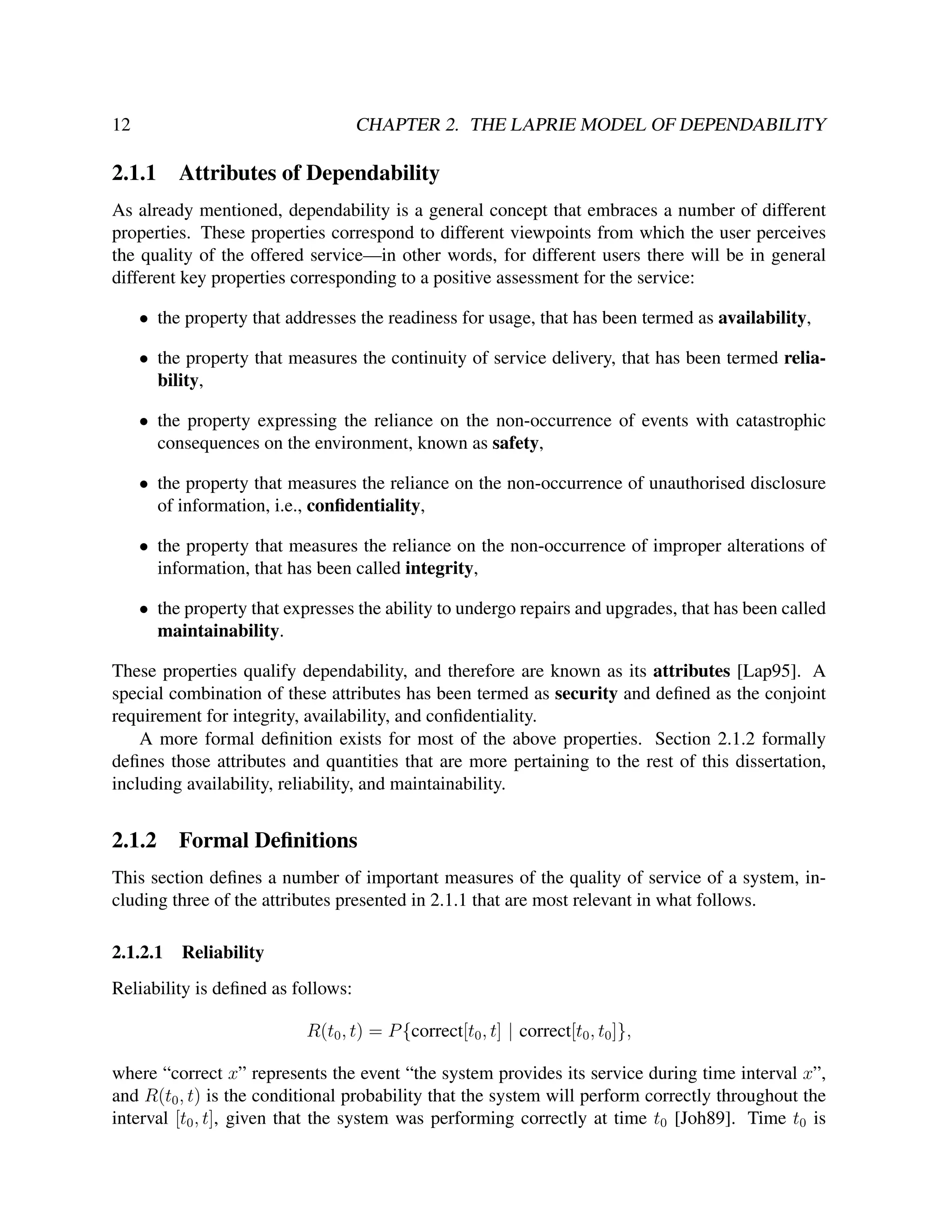 12

CHAPTER 2. THE LAPRIE MODEL OF DEPENDABILITY

2.1.1

Attributes of Dependability

As already mentioned, dependability is a general concept that embraces a number of different
properties. These properties correspond to different viewpoints from which the user perceives
the quality of the offered service—in other words, for different users there will be in general
different key properties corresponding to a positive assessment for the service:
• the property that addresses the readiness for usage, that has been termed as availability,
• the property that measures the continuity of service delivery, that has been termed reliability,
• the property expressing the reliance on the non-occurrence of events with catastrophic
consequences on the environment, known as safety,
• the property that measures the reliance on the non-occurrence of unauthorised disclosure
of information, i.e., conﬁdentiality,
• the property that measures the reliance on the non-occurrence of improper alterations of
information, that has been called integrity,
• the property that expresses the ability to undergo repairs and upgrades, that has been called
maintainability.
These properties qualify dependability, and therefore are known as its attributes [Lap95]. A
special combination of these attributes has been termed as security and deﬁned as the conjoint
requirement for integrity, availability, and conﬁdentiality.
A more formal deﬁnition exists for most of the above properties. Section 2.1.2 formally
deﬁnes those attributes and quantities that are more pertaining to the rest of this dissertation,
including availability, reliability, and maintainability.

2.1.2

Formal Deﬁnitions

This section deﬁnes a number of important measures of the quality of service of a system, including three of the attributes presented in 2.1.1 that are most relevant in what follows.
2.1.2.1

Reliability

Reliability is deﬁned as follows:
R(t0 , t) = P {correct[t0 , t] | correct[t0 , t0 ]},
where “correct x” represents the event “the system provides its service during time interval x”,
and R(t0 , t) is the conditional probability that the system will perform correctly throughout the
interval [t0 , t], given that the system was performing correctly at time t0 [Joh89]. Time t0 is

 