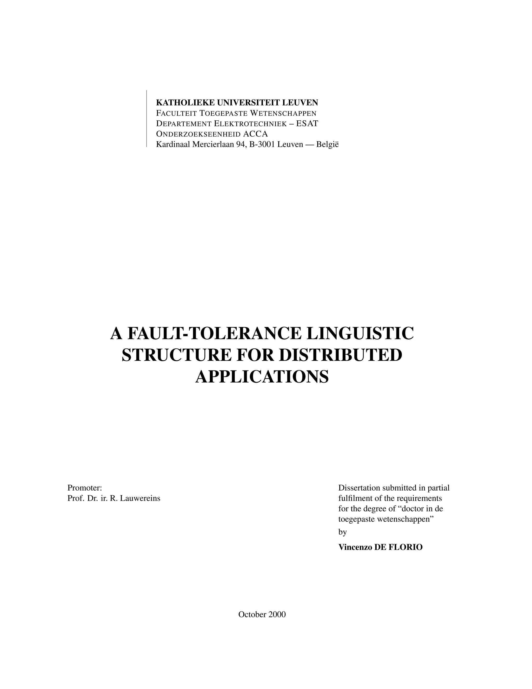 KATHOLIEKE UNIVERSITEIT LEUVEN
FACULTEIT T OEGEPASTE W ETENSCHAPPEN
D EPARTEMENT E LEKTROTECHNIEK – ESAT
O NDERZOEKSEENHEID ACCA
Kardinaal Mercierlaan 94, B-3001 Leuven — Belgi¨
e

A FAULT-TOLERANCE LINGUISTIC
STRUCTURE FOR DISTRIBUTED
APPLICATIONS

Promoter:
Prof. Dr. ir. R. Lauwereins

Dissertation submitted in partial
fulﬁlment of the requirements
for the degree of “doctor in de
toegepaste wetenschappen”
by
Vincenzo DE FLORIO

October 2000

 