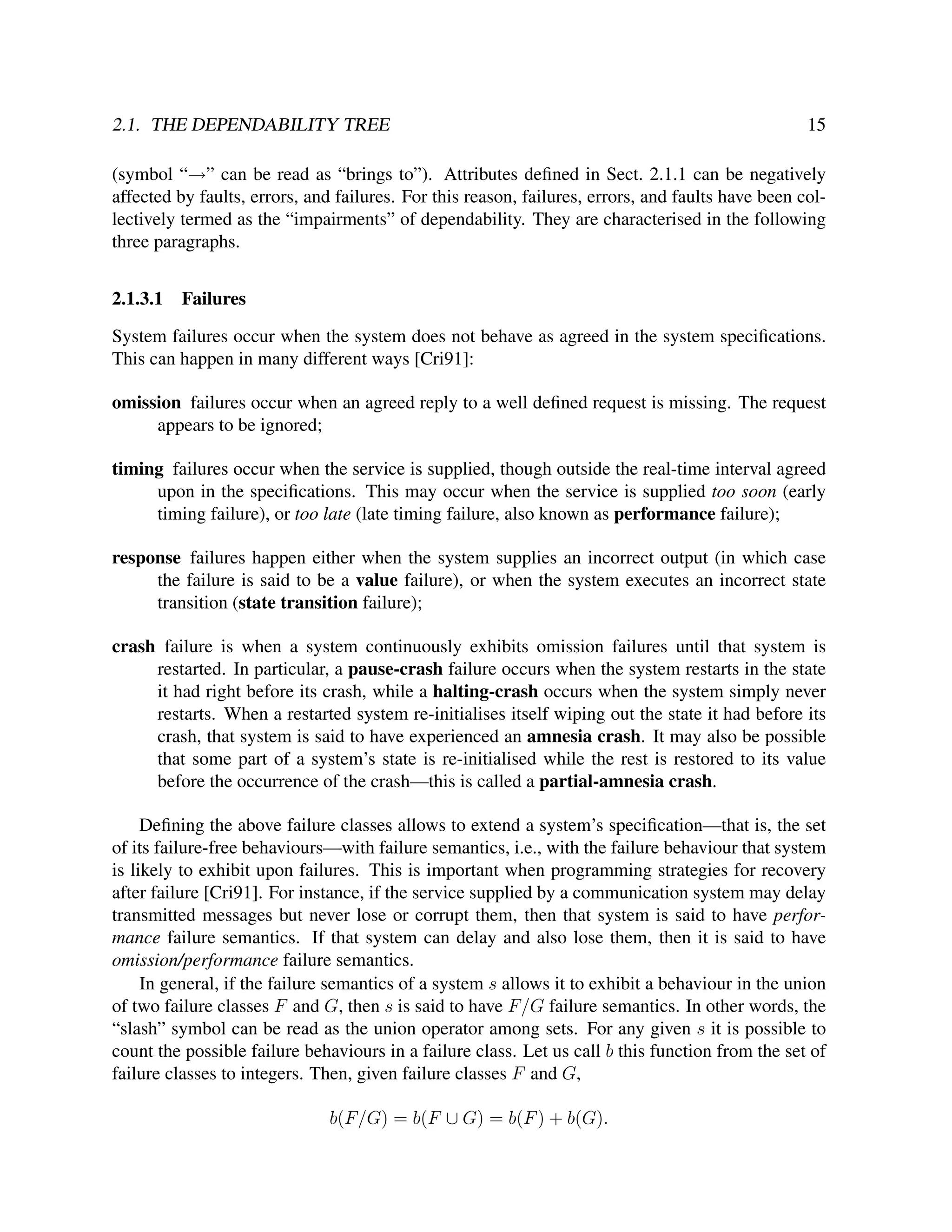 2.1. THE DEPENDABILITY TREE

15

(symbol “→” can be read as “brings to”). Attributes deﬁned in Sect. 2.1.1 can be negatively
affected by faults, errors, and failures. For this reason, failures, errors, and faults have been collectively termed as the “impairments” of dependability. They are characterised in the following
three paragraphs.
2.1.3.1

Failures

System failures occur when the system does not behave as agreed in the system speciﬁcations.
This can happen in many different ways [Cri91]:
omission failures occur when an agreed reply to a well deﬁned request is missing. The request
appears to be ignored;
timing failures occur when the service is supplied, though outside the real-time interval agreed
upon in the speciﬁcations. This may occur when the service is supplied too soon (early
timing failure), or too late (late timing failure, also known as performance failure);
response failures happen either when the system supplies an incorrect output (in which case
the failure is said to be a value failure), or when the system executes an incorrect state
transition (state transition failure);
crash failure is when a system continuously exhibits omission failures until that system is
restarted. In particular, a pause-crash failure occurs when the system restarts in the state
it had right before its crash, while a halting-crash occurs when the system simply never
restarts. When a restarted system re-initialises itself wiping out the state it had before its
crash, that system is said to have experienced an amnesia crash. It may also be possible
that some part of a system’s state is re-initialised while the rest is restored to its value
before the occurrence of the crash—this is called a partial-amnesia crash.
Deﬁning the above failure classes allows to extend a system’s speciﬁcation—that is, the set
of its failure-free behaviours—with failure semantics, i.e., with the failure behaviour that system
is likely to exhibit upon failures. This is important when programming strategies for recovery
after failure [Cri91]. For instance, if the service supplied by a communication system may delay
transmitted messages but never lose or corrupt them, then that system is said to have performance failure semantics. If that system can delay and also lose them, then it is said to have
omission/performance failure semantics.
In general, if the failure semantics of a system s allows it to exhibit a behaviour in the union
of two failure classes F and G, then s is said to have F/G failure semantics. In other words, the
“slash” symbol can be read as the union operator among sets. For any given s it is possible to
count the possible failure behaviours in a failure class. Let us call b this function from the set of
failure classes to integers. Then, given failure classes F and G,
b(F/G) = b(F ∪ G) = b(F ) + b(G).

 