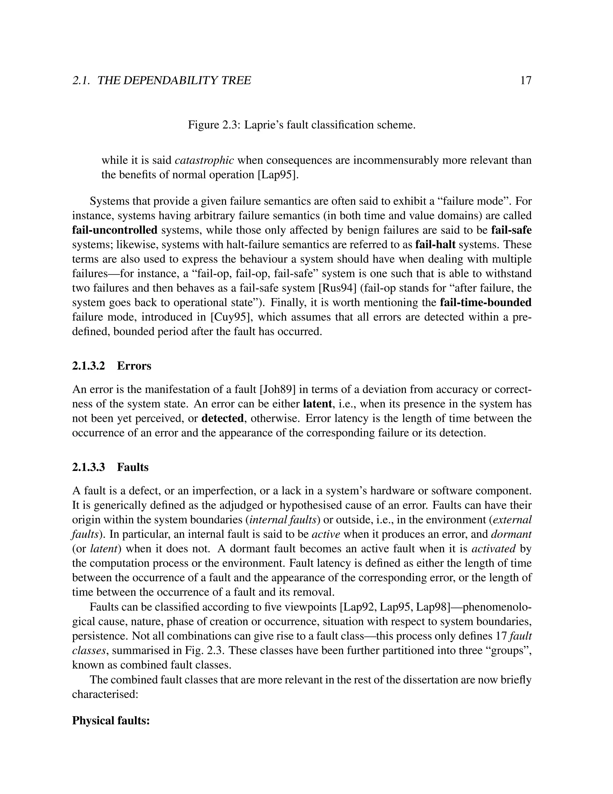 2.1. THE DEPENDABILITY TREE

17

Figure 2.3: Laprie’s fault classiﬁcation scheme.
while it is said catastrophic when consequences are incommensurably more relevant than
the beneﬁts of normal operation [Lap95].
Systems that provide a given failure semantics are often said to exhibit a “failure mode”. For
instance, systems having arbitrary failure semantics (in both time and value domains) are called
fail-uncontrolled systems, while those only affected by benign failures are said to be fail-safe
systems; likewise, systems with halt-failure semantics are referred to as fail-halt systems. These
terms are also used to express the behaviour a system should have when dealing with multiple
failures—for instance, a “fail-op, fail-op, fail-safe” system is one such that is able to withstand
two failures and then behaves as a fail-safe system [Rus94] (fail-op stands for “after failure, the
system goes back to operational state”). Finally, it is worth mentioning the fail-time-bounded
failure mode, introduced in [Cuy95], which assumes that all errors are detected within a predeﬁned, bounded period after the fault has occurred.
2.1.3.2

Errors

An error is the manifestation of a fault [Joh89] in terms of a deviation from accuracy or correctness of the system state. An error can be either latent, i.e., when its presence in the system has
not been yet perceived, or detected, otherwise. Error latency is the length of time between the
occurrence of an error and the appearance of the corresponding failure or its detection.
2.1.3.3

Faults

A fault is a defect, or an imperfection, or a lack in a system’s hardware or software component.
It is generically deﬁned as the adjudged or hypothesised cause of an error. Faults can have their
origin within the system boundaries (internal faults) or outside, i.e., in the environment (external
faults). In particular, an internal fault is said to be active when it produces an error, and dormant
(or latent) when it does not. A dormant fault becomes an active fault when it is activated by
the computation process or the environment. Fault latency is deﬁned as either the length of time
between the occurrence of a fault and the appearance of the corresponding error, or the length of
time between the occurrence of a fault and its removal.
Faults can be classiﬁed according to ﬁve viewpoints [Lap92, Lap95, Lap98]—phenomenological cause, nature, phase of creation or occurrence, situation with respect to system boundaries,
persistence. Not all combinations can give rise to a fault class—this process only deﬁnes 17 fault
classes, summarised in Fig. 2.3. These classes have been further partitioned into three “groups”,
known as combined fault classes.
The combined fault classes that are more relevant in the rest of the dissertation are now brieﬂy
characterised:
Physical faults:

 