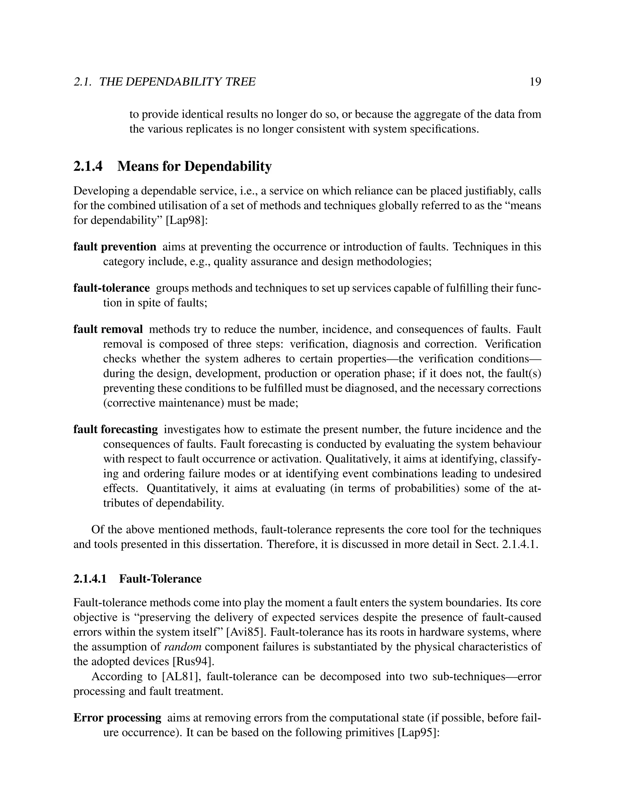 2.1. THE DEPENDABILITY TREE

19

to provide identical results no longer do so, or because the aggregate of the data from
the various replicates is no longer consistent with system speciﬁcations.

2.1.4

Means for Dependability

Developing a dependable service, i.e., a service on which reliance can be placed justiﬁably, calls
for the combined utilisation of a set of methods and techniques globally referred to as the “means
for dependability” [Lap98]:
fault prevention aims at preventing the occurrence or introduction of faults. Techniques in this
category include, e.g., quality assurance and design methodologies;
fault-tolerance groups methods and techniques to set up services capable of fulﬁlling their function in spite of faults;
fault removal methods try to reduce the number, incidence, and consequences of faults. Fault
removal is composed of three steps: veriﬁcation, diagnosis and correction. Veriﬁcation
checks whether the system adheres to certain properties—the veriﬁcation conditions—
during the design, development, production or operation phase; if it does not, the fault(s)
preventing these conditions to be fulﬁlled must be diagnosed, and the necessary corrections
(corrective maintenance) must be made;
fault forecasting investigates how to estimate the present number, the future incidence and the
consequences of faults. Fault forecasting is conducted by evaluating the system behaviour
with respect to fault occurrence or activation. Qualitatively, it aims at identifying, classifying and ordering failure modes or at identifying event combinations leading to undesired
effects. Quantitatively, it aims at evaluating (in terms of probabilities) some of the attributes of dependability.
Of the above mentioned methods, fault-tolerance represents the core tool for the techniques
and tools presented in this dissertation. Therefore, it is discussed in more detail in Sect. 2.1.4.1.
2.1.4.1

Fault-Tolerance

Fault-tolerance methods come into play the moment a fault enters the system boundaries. Its core
objective is “preserving the delivery of expected services despite the presence of fault-caused
errors within the system itself” [Avi85]. Fault-tolerance has its roots in hardware systems, where
the assumption of random component failures is substantiated by the physical characteristics of
the adopted devices [Rus94].
According to [AL81], fault-tolerance can be decomposed into two sub-techniques—error
processing and fault treatment.
Error processing aims at removing errors from the computational state (if possible, before failure occurrence). It can be based on the following primitives [Lap95]:

 