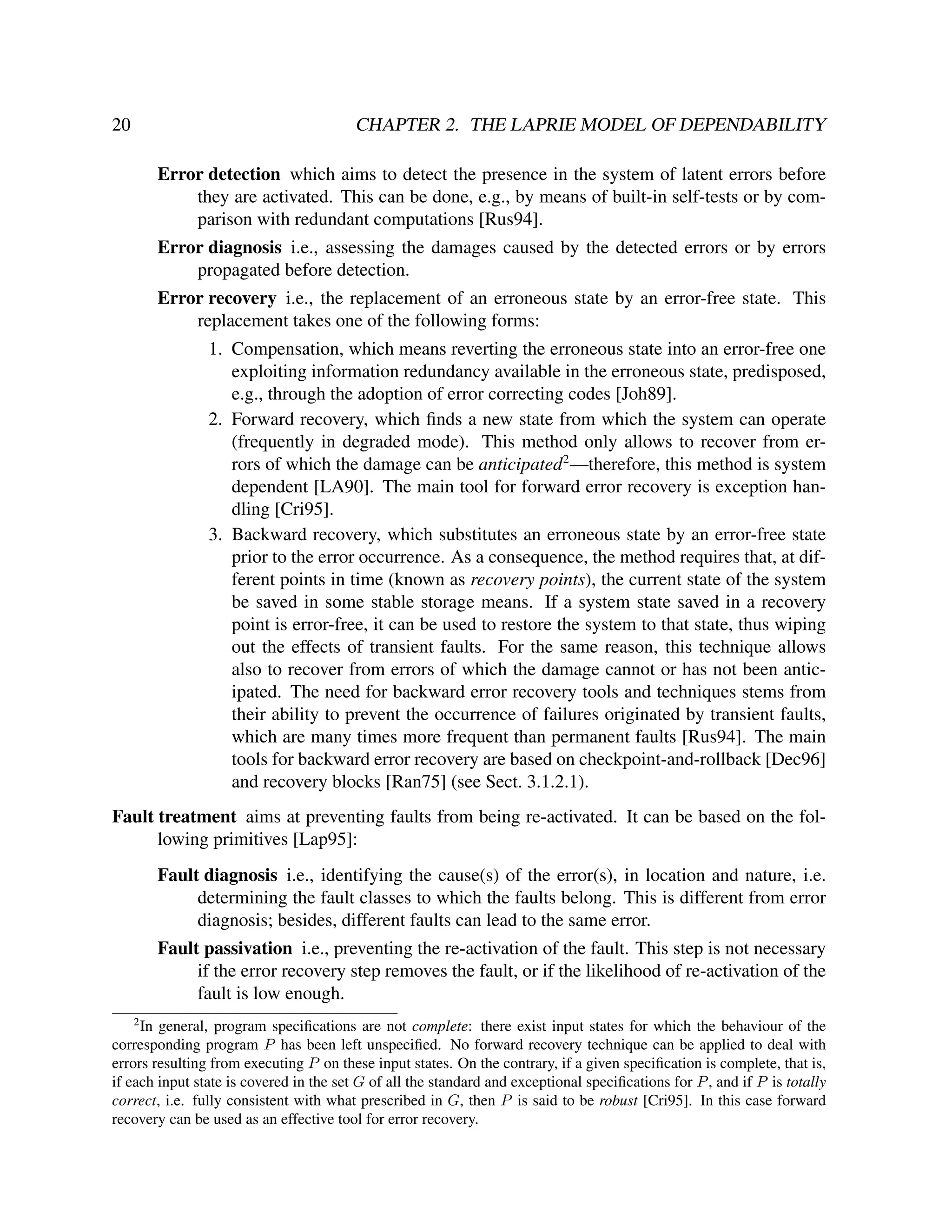 20

CHAPTER 2. THE LAPRIE MODEL OF DEPENDABILITY
Error detection which aims to detect the presence in the system of latent errors before
they are activated. This can be done, e.g., by means of built-in self-tests or by comparison with redundant computations [Rus94].
Error diagnosis i.e., assessing the damages caused by the detected errors or by errors
propagated before detection.
Error recovery i.e., the replacement of an erroneous state by an error-free state. This
replacement takes one of the following forms:
1. Compensation, which means reverting the erroneous state into an error-free one
exploiting information redundancy available in the erroneous state, predisposed,
e.g., through the adoption of error correcting codes [Joh89].
2. Forward recovery, which ﬁnds a new state from which the system can operate
(frequently in degraded mode). This method only allows to recover from errors of which the damage can be anticipated2 —therefore, this method is system
dependent [LA90]. The main tool for forward error recovery is exception handling [Cri95].
3. Backward recovery, which substitutes an erroneous state by an error-free state
prior to the error occurrence. As a consequence, the method requires that, at different points in time (known as recovery points), the current state of the system
be saved in some stable storage means. If a system state saved in a recovery
point is error-free, it can be used to restore the system to that state, thus wiping
out the effects of transient faults. For the same reason, this technique allows
also to recover from errors of which the damage cannot or has not been anticipated. The need for backward error recovery tools and techniques stems from
their ability to prevent the occurrence of failures originated by transient faults,
which are many times more frequent than permanent faults [Rus94]. The main
tools for backward error recovery are based on checkpoint-and-rollback [Dec96]
and recovery blocks [Ran75] (see Sect. 3.1.2.1).

Fault treatment aims at preventing faults from being re-activated. It can be based on the following primitives [Lap95]:
Fault diagnosis i.e., identifying the cause(s) of the error(s), in location and nature, i.e.
determining the fault classes to which the faults belong. This is different from error
diagnosis; besides, different faults can lead to the same error.
Fault passivation i.e., preventing the re-activation of the fault. This step is not necessary
if the error recovery step removes the fault, or if the likelihood of re-activation of the
fault is low enough.
2

In general, program speciﬁcations are not complete: there exist input states for which the behaviour of the
corresponding program P has been left unspeciﬁed. No forward recovery technique can be applied to deal with
errors resulting from executing P on these input states. On the contrary, if a given speciﬁcation is complete, that is,
if each input state is covered in the set G of all the standard and exceptional speciﬁcations for P , and if P is totally
correct, i.e. fully consistent with what prescribed in G, then P is said to be robust [Cri95]. In this case forward
recovery can be used as an effective tool for error recovery.

 
