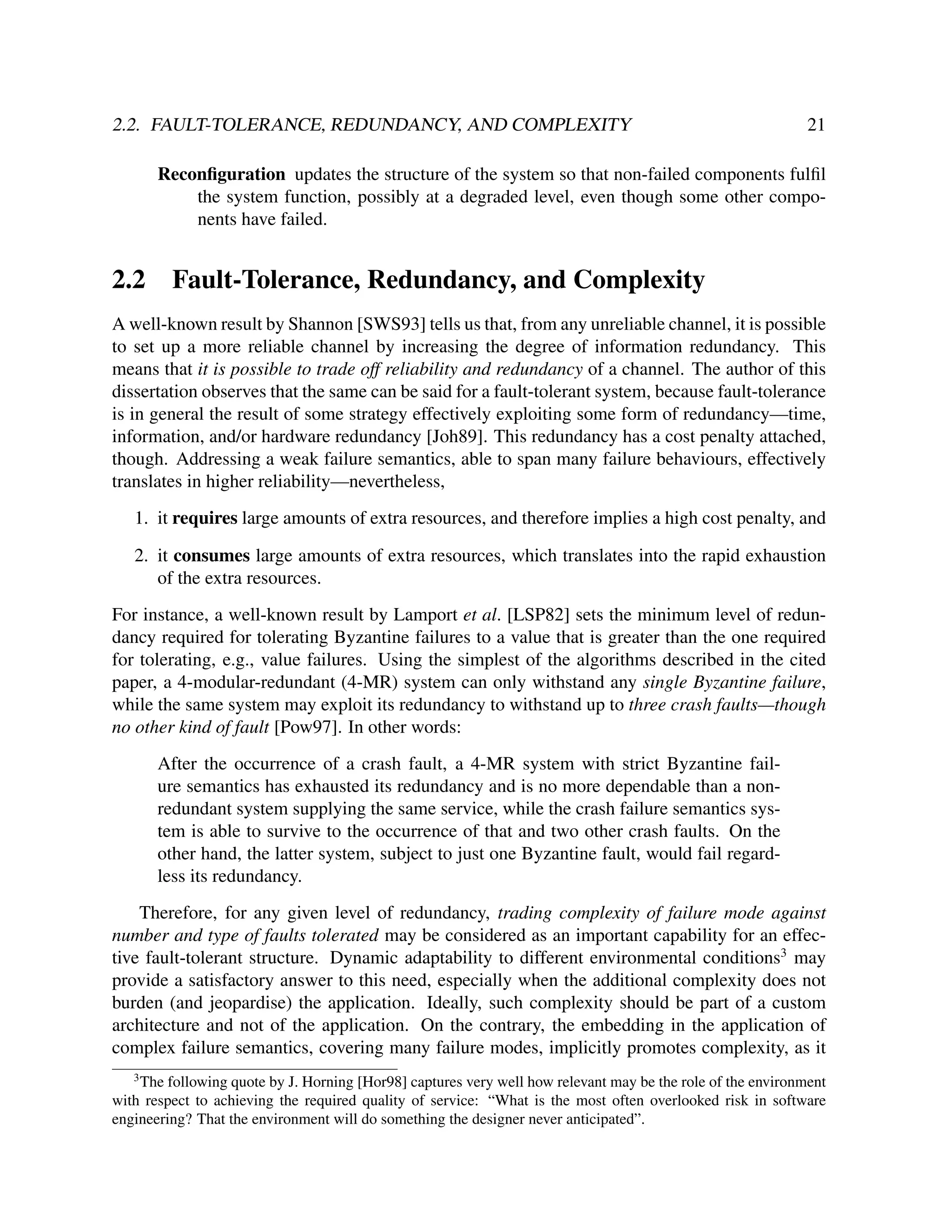 2.2. FAULT-TOLERANCE, REDUNDANCY, AND COMPLEXITY

21

Reconﬁguration updates the structure of the system so that non-failed components fulﬁl
the system function, possibly at a degraded level, even though some other components have failed.

2.2

Fault-Tolerance, Redundancy, and Complexity

A well-known result by Shannon [SWS93] tells us that, from any unreliable channel, it is possible
to set up a more reliable channel by increasing the degree of information redundancy. This
means that it is possible to trade off reliability and redundancy of a channel. The author of this
dissertation observes that the same can be said for a fault-tolerant system, because fault-tolerance
is in general the result of some strategy effectively exploiting some form of redundancy—time,
information, and/or hardware redundancy [Joh89]. This redundancy has a cost penalty attached,
though. Addressing a weak failure semantics, able to span many failure behaviours, effectively
translates in higher reliability—nevertheless,
1. it requires large amounts of extra resources, and therefore implies a high cost penalty, and
2. it consumes large amounts of extra resources, which translates into the rapid exhaustion
of the extra resources.
For instance, a well-known result by Lamport et al. [LSP82] sets the minimum level of redundancy required for tolerating Byzantine failures to a value that is greater than the one required
for tolerating, e.g., value failures. Using the simplest of the algorithms described in the cited
paper, a 4-modular-redundant (4-MR) system can only withstand any single Byzantine failure,
while the same system may exploit its redundancy to withstand up to three crash faults—though
no other kind of fault [Pow97]. In other words:
After the occurrence of a crash fault, a 4-MR system with strict Byzantine failure semantics has exhausted its redundancy and is no more dependable than a nonredundant system supplying the same service, while the crash failure semantics system is able to survive to the occurrence of that and two other crash faults. On the
other hand, the latter system, subject to just one Byzantine fault, would fail regardless its redundancy.
Therefore, for any given level of redundancy, trading complexity of failure mode against
number and type of faults tolerated may be considered as an important capability for an effective fault-tolerant structure. Dynamic adaptability to different environmental conditions3 may
provide a satisfactory answer to this need, especially when the additional complexity does not
burden (and jeopardise) the application. Ideally, such complexity should be part of a custom
architecture and not of the application. On the contrary, the embedding in the application of
complex failure semantics, covering many failure modes, implicitly promotes complexity, as it
3

The following quote by J. Horning [Hor98] captures very well how relevant may be the role of the environment
with respect to achieving the required quality of service: “What is the most often overlooked risk in software
engineering? That the environment will do something the designer never anticipated”.

 