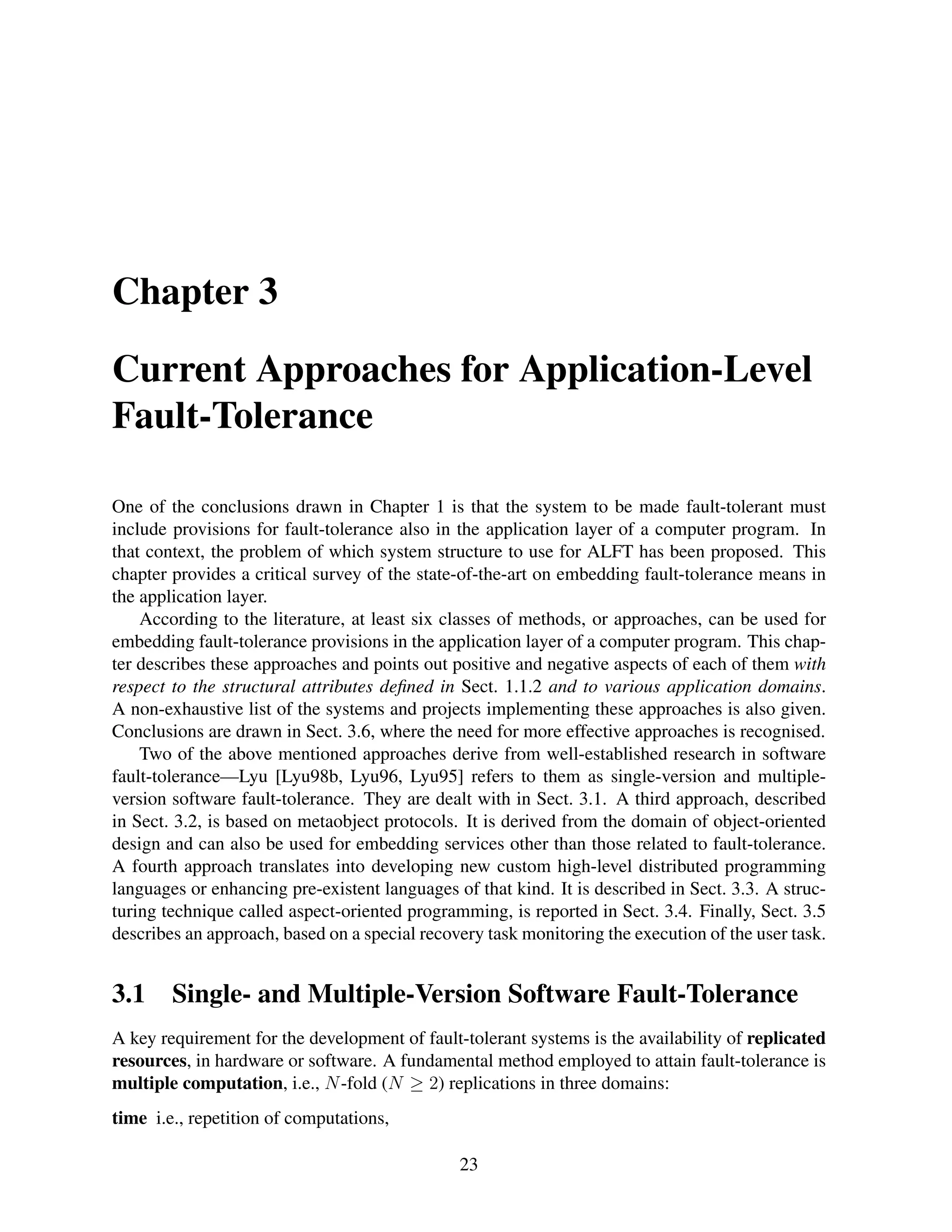 Chapter 3
Current Approaches for Application-Level
Fault-Tolerance
One of the conclusions drawn in Chapter 1 is that the system to be made fault-tolerant must
include provisions for fault-tolerance also in the application layer of a computer program. In
that context, the problem of which system structure to use for ALFT has been proposed. This
chapter provides a critical survey of the state-of-the-art on embedding fault-tolerance means in
the application layer.
According to the literature, at least six classes of methods, or approaches, can be used for
embedding fault-tolerance provisions in the application layer of a computer program. This chapter describes these approaches and points out positive and negative aspects of each of them with
respect to the structural attributes deﬁned in Sect. 1.1.2 and to various application domains.
A non-exhaustive list of the systems and projects implementing these approaches is also given.
Conclusions are drawn in Sect. 3.6, where the need for more effective approaches is recognised.
Two of the above mentioned approaches derive from well-established research in software
fault-tolerance—Lyu [Lyu98b, Lyu96, Lyu95] refers to them as single-version and multipleversion software fault-tolerance. They are dealt with in Sect. 3.1. A third approach, described
in Sect. 3.2, is based on metaobject protocols. It is derived from the domain of object-oriented
design and can also be used for embedding services other than those related to fault-tolerance.
A fourth approach translates into developing new custom high-level distributed programming
languages or enhancing pre-existent languages of that kind. It is described in Sect. 3.3. A structuring technique called aspect-oriented programming, is reported in Sect. 3.4. Finally, Sect. 3.5
describes an approach, based on a special recovery task monitoring the execution of the user task.

3.1

Single- and Multiple-Version Software Fault-Tolerance

A key requirement for the development of fault-tolerant systems is the availability of replicated
resources, in hardware or software. A fundamental method employed to attain fault-tolerance is
multiple computation, i.e., N -fold (N ≥ 2) replications in three domains:
time i.e., repetition of computations,
23

 