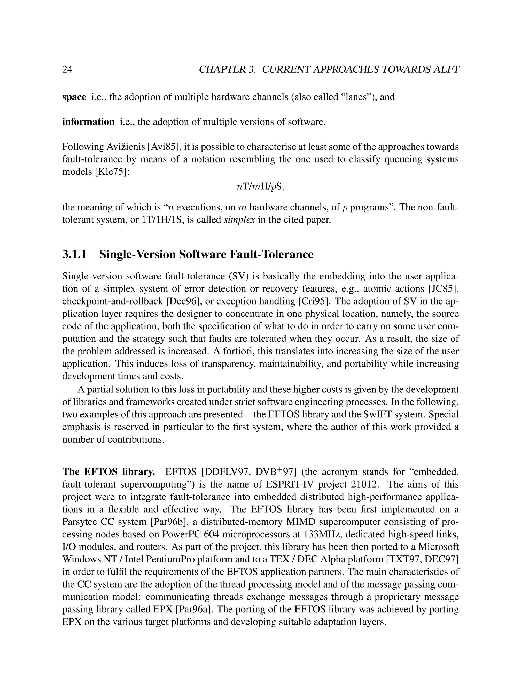 24

CHAPTER 3. CURRENT APPROACHES TOWARDS ALFT

space i.e., the adoption of multiple hardware channels (also called “lanes”), and
information i.e., the adoption of multiple versions of software.
Following Avi˘ ienis [Avi85], it is possible to characterise at least some of the approaches towards
z
fault-tolerance by means of a notation resembling the one used to classify queueing systems
models [Kle75]:
nT/mH/pS,
the meaning of which is “n executions, on m hardware channels, of p programs”. The non-faulttolerant system, or 1T/1H/1S, is called simplex in the cited paper.

3.1.1

Single-Version Software Fault-Tolerance

Single-version software fault-tolerance (SV) is basically the embedding into the user application of a simplex system of error detection or recovery features, e.g., atomic actions [JC85],
checkpoint-and-rollback [Dec96], or exception handling [Cri95]. The adoption of SV in the application layer requires the designer to concentrate in one physical location, namely, the source
code of the application, both the speciﬁcation of what to do in order to carry on some user computation and the strategy such that faults are tolerated when they occur. As a result, the size of
the problem addressed is increased. A fortiori, this translates into increasing the size of the user
application. This induces loss of transparency, maintainability, and portability while increasing
development times and costs.
A partial solution to this loss in portability and these higher costs is given by the development
of libraries and frameworks created under strict software engineering processes. In the following,
two examples of this approach are presented—the EFTOS library and the SwIFT system. Special
emphasis is reserved in particular to the ﬁrst system, where the author of this work provided a
number of contributions.
The EFTOS library. EFTOS [DDFLV97, DVB+ 97] (the acronym stands for “embedded,
fault-tolerant supercomputing”) is the name of ESPRIT-IV project 21012. The aims of this
project were to integrate fault-tolerance into embedded distributed high-performance applications in a ﬂexible and effective way. The EFTOS library has been ﬁrst implemented on a
Parsytec CC system [Par96b], a distributed-memory MIMD supercomputer consisting of processing nodes based on PowerPC 604 microprocessors at 133MHz, dedicated high-speed links,
I/O modules, and routers. As part of the project, this library has been then ported to a Microsoft
Windows NT / Intel PentiumPro platform and to a TEX / DEC Alpha platform [TXT97, DEC97]
in order to fulﬁl the requirements of the EFTOS application partners. The main characteristics of
the CC system are the adoption of the thread processing model and of the message passing communication model: communicating threads exchange messages through a proprietary message
passing library called EPX [Par96a]. The porting of the EFTOS library was achieved by porting
EPX on the various target platforms and developing suitable adaptation layers.

 