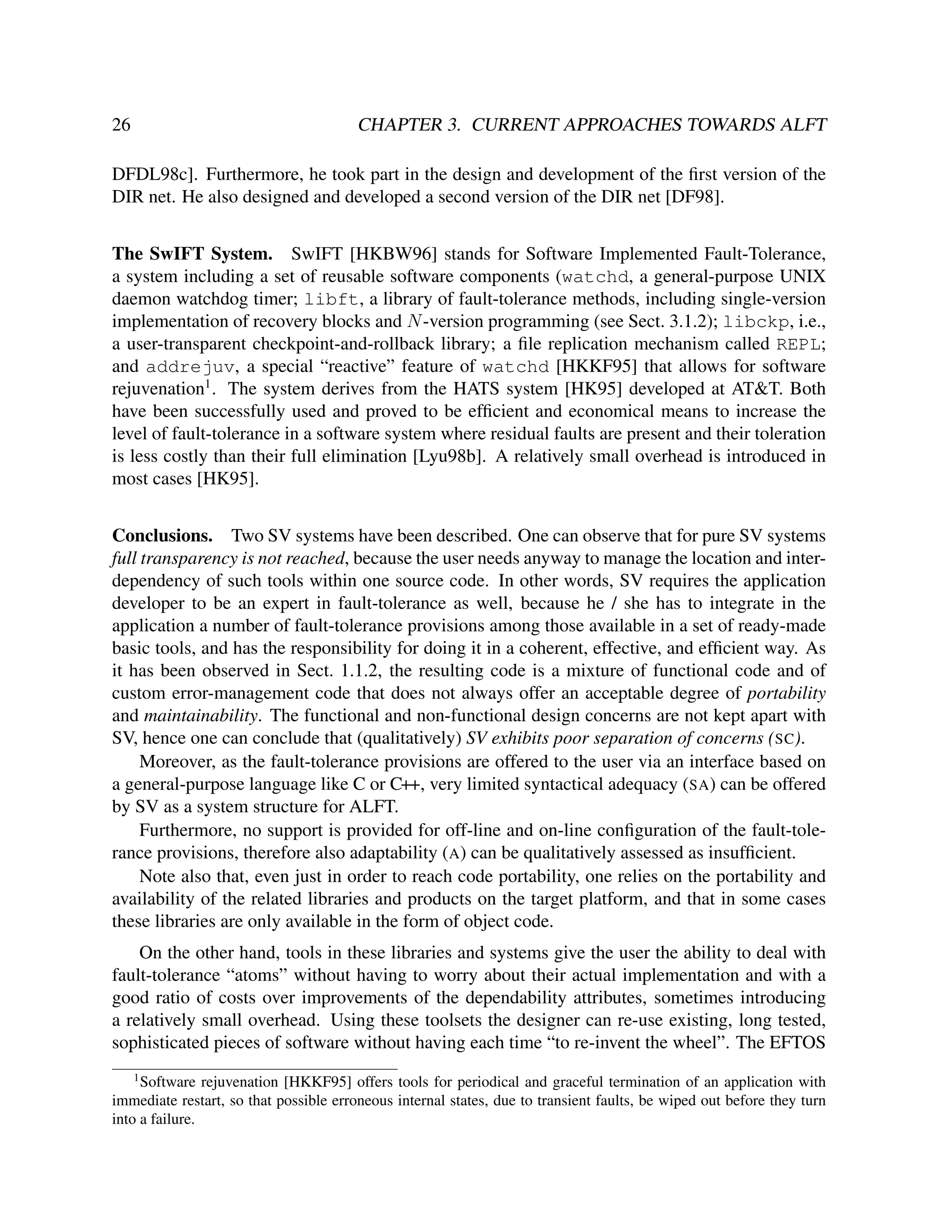 26

CHAPTER 3. CURRENT APPROACHES TOWARDS ALFT

DFDL98c]. Furthermore, he took part in the design and development of the ﬁrst version of the
DIR net. He also designed and developed a second version of the DIR net [DF98].
The SwIFT System. SwIFT [HKBW96] stands for Software Implemented Fault-Tolerance,
a system including a set of reusable software components (watchd, a general-purpose UNIX
daemon watchdog timer; libft, a library of fault-tolerance methods, including single-version
implementation of recovery blocks and N -version programming (see Sect. 3.1.2); libckp, i.e.,
a user-transparent checkpoint-and-rollback library; a ﬁle replication mechanism called REPL;
and addrejuv, a special “reactive” feature of watchd [HKKF95] that allows for software
rejuvenation1 . The system derives from the HATS system [HK95] developed at AT&T. Both
have been successfully used and proved to be efﬁcient and economical means to increase the
level of fault-tolerance in a software system where residual faults are present and their toleration
is less costly than their full elimination [Lyu98b]. A relatively small overhead is introduced in
most cases [HK95].
Conclusions. Two SV systems have been described. One can observe that for pure SV systems
full transparency is not reached, because the user needs anyway to manage the location and interdependency of such tools within one source code. In other words, SV requires the application
developer to be an expert in fault-tolerance as well, because he / she has to integrate in the
application a number of fault-tolerance provisions among those available in a set of ready-made
basic tools, and has the responsibility for doing it in a coherent, effective, and efﬁcient way. As
it has been observed in Sect. 1.1.2, the resulting code is a mixture of functional code and of
custom error-management code that does not always offer an acceptable degree of portability
and maintainability. The functional and non-functional design concerns are not kept apart with
SV, hence one can conclude that (qualitatively) SV exhibits poor separation of concerns (SC).
Moreover, as the fault-tolerance provisions are offered to the user via an interface based on
a general-purpose language like C or C++, very limited syntactical adequacy (SA) can be offered
by SV as a system structure for ALFT.
Furthermore, no support is provided for off-line and on-line conﬁguration of the fault-tolerance provisions, therefore also adaptability (A) can be qualitatively assessed as insufﬁcient.
Note also that, even just in order to reach code portability, one relies on the portability and
availability of the related libraries and products on the target platform, and that in some cases
these libraries are only available in the form of object code.
On the other hand, tools in these libraries and systems give the user the ability to deal with
fault-tolerance “atoms” without having to worry about their actual implementation and with a
good ratio of costs over improvements of the dependability attributes, sometimes introducing
a relatively small overhead. Using these toolsets the designer can re-use existing, long tested,
sophisticated pieces of software without having each time “to re-invent the wheel”. The EFTOS
1

Software rejuvenation [HKKF95] offers tools for periodical and graceful termination of an application with
immediate restart, so that possible erroneous internal states, due to transient faults, be wiped out before they turn
into a failure.

 