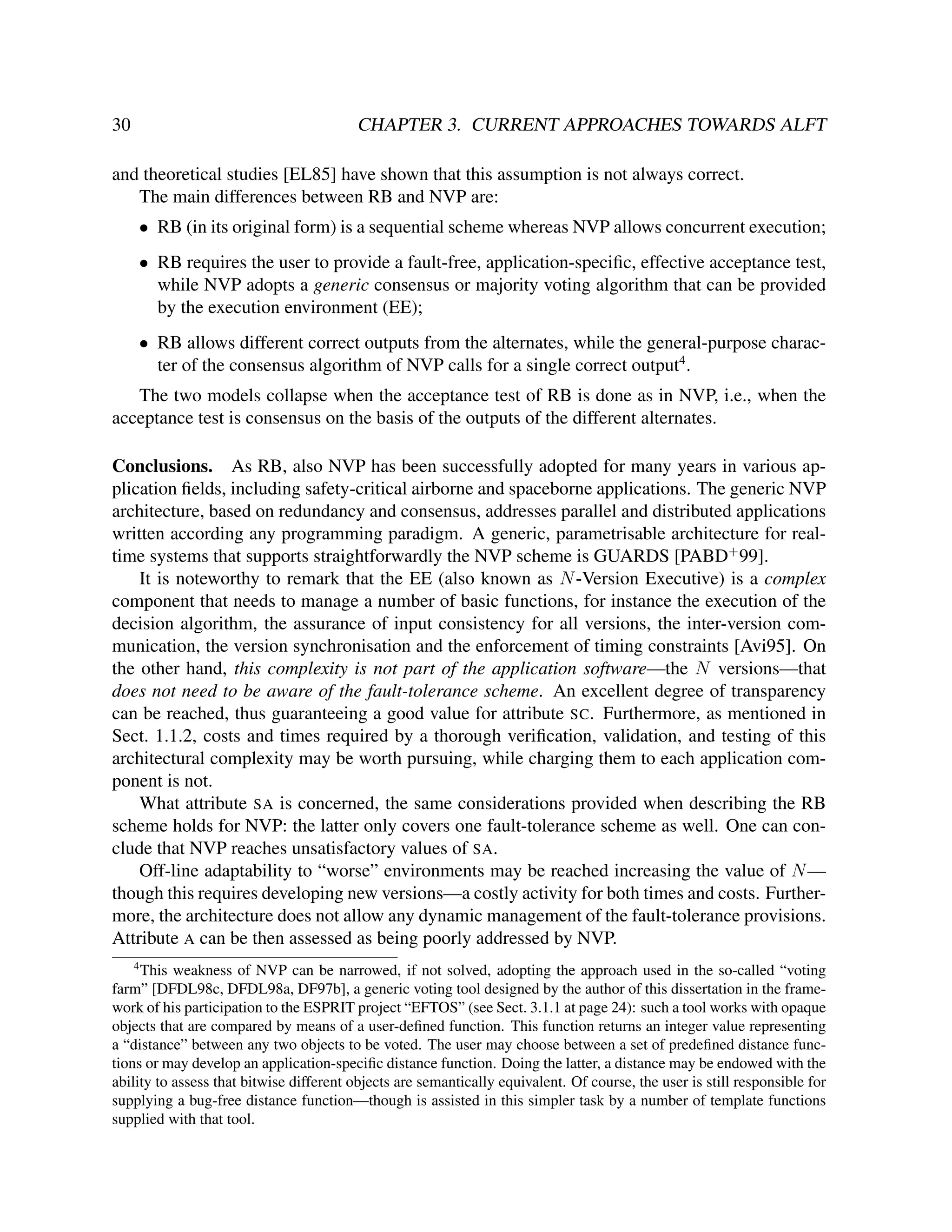 30

CHAPTER 3. CURRENT APPROACHES TOWARDS ALFT

and theoretical studies [EL85] have shown that this assumption is not always correct.
The main differences between RB and NVP are:
• RB (in its original form) is a sequential scheme whereas NVP allows concurrent execution;
• RB requires the user to provide a fault-free, application-speciﬁc, effective acceptance test,
while NVP adopts a generic consensus or majority voting algorithm that can be provided
by the execution environment (EE);
• RB allows different correct outputs from the alternates, while the general-purpose character of the consensus algorithm of NVP calls for a single correct output4 .
The two models collapse when the acceptance test of RB is done as in NVP, i.e., when the
acceptance test is consensus on the basis of the outputs of the different alternates.
Conclusions. As RB, also NVP has been successfully adopted for many years in various application ﬁelds, including safety-critical airborne and spaceborne applications. The generic NVP
architecture, based on redundancy and consensus, addresses parallel and distributed applications
written according any programming paradigm. A generic, parametrisable architecture for realtime systems that supports straightforwardly the NVP scheme is GUARDS [PABD+ 99].
It is noteworthy to remark that the EE (also known as N -Version Executive) is a complex
component that needs to manage a number of basic functions, for instance the execution of the
decision algorithm, the assurance of input consistency for all versions, the inter-version communication, the version synchronisation and the enforcement of timing constraints [Avi95]. On
the other hand, this complexity is not part of the application software—the N versions—that
does not need to be aware of the fault-tolerance scheme. An excellent degree of transparency
can be reached, thus guaranteeing a good value for attribute SC. Furthermore, as mentioned in
Sect. 1.1.2, costs and times required by a thorough veriﬁcation, validation, and testing of this
architectural complexity may be worth pursuing, while charging them to each application component is not.
What attribute SA is concerned, the same considerations provided when describing the RB
scheme holds for NVP: the latter only covers one fault-tolerance scheme as well. One can conclude that NVP reaches unsatisfactory values of SA.
Off-line adaptability to “worse” environments may be reached increasing the value of N —
though this requires developing new versions—a costly activity for both times and costs. Furthermore, the architecture does not allow any dynamic management of the fault-tolerance provisions.
Attribute A can be then assessed as being poorly addressed by NVP.
4

This weakness of NVP can be narrowed, if not solved, adopting the approach used in the so-called “voting
farm” [DFDL98c, DFDL98a, DF97b], a generic voting tool designed by the author of this dissertation in the framework of his participation to the ESPRIT project “EFTOS” (see Sect. 3.1.1 at page 24): such a tool works with opaque
objects that are compared by means of a user-deﬁned function. This function returns an integer value representing
a “distance” between any two objects to be voted. The user may choose between a set of predeﬁned distance functions or may develop an application-speciﬁc distance function. Doing the latter, a distance may be endowed with the
ability to assess that bitwise different objects are semantically equivalent. Of course, the user is still responsible for
supplying a bug-free distance function—though is assisted in this simpler task by a number of template functions
supplied with that tool.

 