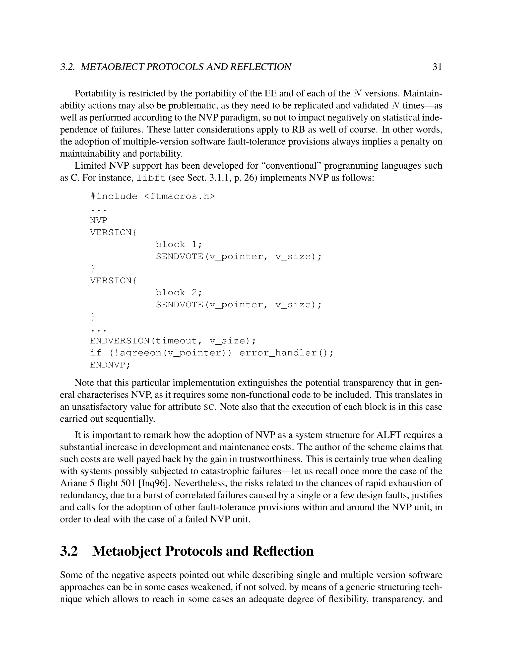 3.2. METAOBJECT PROTOCOLS AND REFLECTION

31

Portability is restricted by the portability of the EE and of each of the N versions. Maintainability actions may also be problematic, as they need to be replicated and validated N times—as
well as performed according to the NVP paradigm, so not to impact negatively on statistical independence of failures. These latter considerations apply to RB as well of course. In other words,
the adoption of multiple-version software fault-tolerance provisions always implies a penalty on
maintainability and portability.
Limited NVP support has been developed for “conventional” programming languages such
as C. For instance, libft (see Sect. 3.1.1, p. 26) implements NVP as follows:
#include <ftmacros.h>
...
NVP
VERSION{
block 1;
SENDVOTE(v_pointer, v_size);
}
VERSION{
block 2;
SENDVOTE(v_pointer, v_size);
}
...
ENDVERSION(timeout, v_size);
if (!agreeon(v_pointer)) error_handler();
ENDNVP;
Note that this particular implementation extinguishes the potential transparency that in general characterises NVP, as it requires some non-functional code to be included. This translates in
an unsatisfactory value for attribute SC. Note also that the execution of each block is in this case
carried out sequentially.
It is important to remark how the adoption of NVP as a system structure for ALFT requires a
substantial increase in development and maintenance costs. The author of the scheme claims that
such costs are well payed back by the gain in trustworthiness. This is certainly true when dealing
with systems possibly subjected to catastrophic failures—let us recall once more the case of the
Ariane 5 ﬂight 501 [Inq96]. Nevertheless, the risks related to the chances of rapid exhaustion of
redundancy, due to a burst of correlated failures caused by a single or a few design faults, justiﬁes
and calls for the adoption of other fault-tolerance provisions within and around the NVP unit, in
order to deal with the case of a failed NVP unit.

3.2

Metaobject Protocols and Reﬂection

Some of the negative aspects pointed out while describing single and multiple version software
approaches can be in some cases weakened, if not solved, by means of a generic structuring technique which allows to reach in some cases an adequate degree of ﬂexibility, transparency, and

 