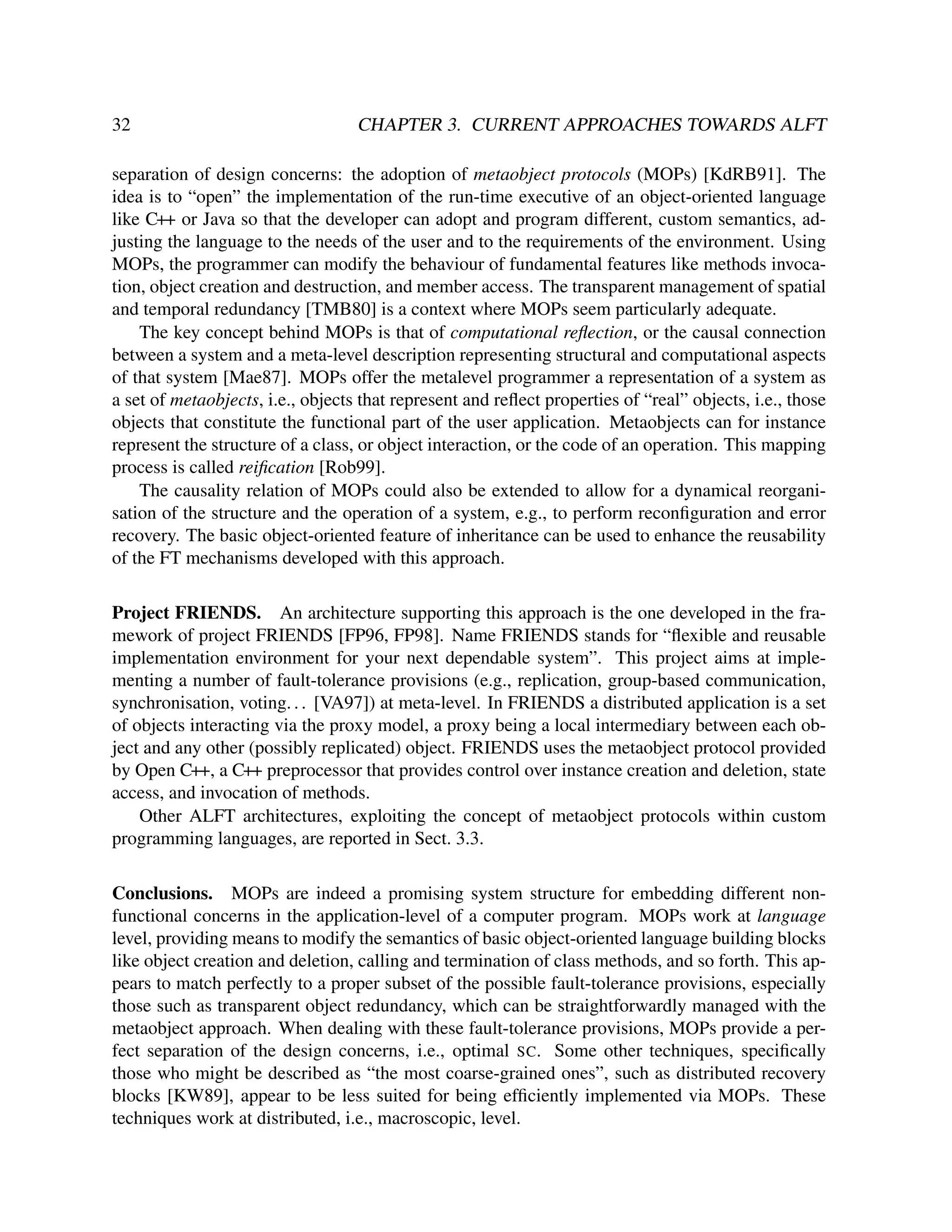 32

CHAPTER 3. CURRENT APPROACHES TOWARDS ALFT

separation of design concerns: the adoption of metaobject protocols (MOPs) [KdRB91]. The
idea is to “open” the implementation of the run-time executive of an object-oriented language
like C++ or Java so that the developer can adopt and program different, custom semantics, adjusting the language to the needs of the user and to the requirements of the environment. Using
MOPs, the programmer can modify the behaviour of fundamental features like methods invocation, object creation and destruction, and member access. The transparent management of spatial
and temporal redundancy [TMB80] is a context where MOPs seem particularly adequate.
The key concept behind MOPs is that of computational reﬂection, or the causal connection
between a system and a meta-level description representing structural and computational aspects
of that system [Mae87]. MOPs offer the metalevel programmer a representation of a system as
a set of metaobjects, i.e., objects that represent and reﬂect properties of “real” objects, i.e., those
objects that constitute the functional part of the user application. Metaobjects can for instance
represent the structure of a class, or object interaction, or the code of an operation. This mapping
process is called reiﬁcation [Rob99].
The causality relation of MOPs could also be extended to allow for a dynamical reorganisation of the structure and the operation of a system, e.g., to perform reconﬁguration and error
recovery. The basic object-oriented feature of inheritance can be used to enhance the reusability
of the FT mechanisms developed with this approach.
Project FRIENDS. An architecture supporting this approach is the one developed in the framework of project FRIENDS [FP96, FP98]. Name FRIENDS stands for “ﬂexible and reusable
implementation environment for your next dependable system”. This project aims at implementing a number of fault-tolerance provisions (e.g., replication, group-based communication,
synchronisation, voting. . . [VA97]) at meta-level. In FRIENDS a distributed application is a set
of objects interacting via the proxy model, a proxy being a local intermediary between each object and any other (possibly replicated) object. FRIENDS uses the metaobject protocol provided
by Open C++, a C++ preprocessor that provides control over instance creation and deletion, state
access, and invocation of methods.
Other ALFT architectures, exploiting the concept of metaobject protocols within custom
programming languages, are reported in Sect. 3.3.
Conclusions. MOPs are indeed a promising system structure for embedding different nonfunctional concerns in the application-level of a computer program. MOPs work at language
level, providing means to modify the semantics of basic object-oriented language building blocks
like object creation and deletion, calling and termination of class methods, and so forth. This appears to match perfectly to a proper subset of the possible fault-tolerance provisions, especially
those such as transparent object redundancy, which can be straightforwardly managed with the
metaobject approach. When dealing with these fault-tolerance provisions, MOPs provide a perfect separation of the design concerns, i.e., optimal SC. Some other techniques, speciﬁcally
those who might be described as “the most coarse-grained ones”, such as distributed recovery
blocks [KW89], appear to be less suited for being efﬁciently implemented via MOPs. These
techniques work at distributed, i.e., macroscopic, level.

 