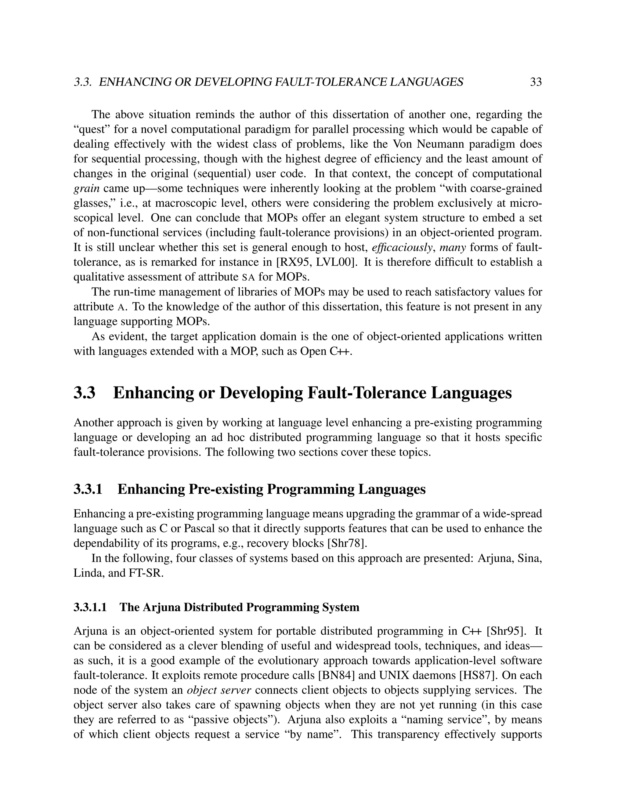 3.3. ENHANCING OR DEVELOPING FAULT-TOLERANCE LANGUAGES

33

The above situation reminds the author of this dissertation of another one, regarding the
“quest” for a novel computational paradigm for parallel processing which would be capable of
dealing effectively with the widest class of problems, like the Von Neumann paradigm does
for sequential processing, though with the highest degree of efﬁciency and the least amount of
changes in the original (sequential) user code. In that context, the concept of computational
grain came up—some techniques were inherently looking at the problem “with coarse-grained
glasses,” i.e., at macroscopic level, others were considering the problem exclusively at microscopical level. One can conclude that MOPs offer an elegant system structure to embed a set
of non-functional services (including fault-tolerance provisions) in an object-oriented program.
It is still unclear whether this set is general enough to host, efﬁcaciously, many forms of faulttolerance, as is remarked for instance in [RX95, LVL00]. It is therefore difﬁcult to establish a
qualitative assessment of attribute SA for MOPs.
The run-time management of libraries of MOPs may be used to reach satisfactory values for
attribute A. To the knowledge of the author of this dissertation, this feature is not present in any
language supporting MOPs.
As evident, the target application domain is the one of object-oriented applications written
with languages extended with a MOP, such as Open C++.

3.3

Enhancing or Developing Fault-Tolerance Languages

Another approach is given by working at language level enhancing a pre-existing programming
language or developing an ad hoc distributed programming language so that it hosts speciﬁc
fault-tolerance provisions. The following two sections cover these topics.

3.3.1

Enhancing Pre-existing Programming Languages

Enhancing a pre-existing programming language means upgrading the grammar of a wide-spread
language such as C or Pascal so that it directly supports features that can be used to enhance the
dependability of its programs, e.g., recovery blocks [Shr78].
In the following, four classes of systems based on this approach are presented: Arjuna, Sina,
Linda, and FT-SR.
3.3.1.1

The Arjuna Distributed Programming System

Arjuna is an object-oriented system for portable distributed programming in C++ [Shr95]. It
can be considered as a clever blending of useful and widespread tools, techniques, and ideas—
as such, it is a good example of the evolutionary approach towards application-level software
fault-tolerance. It exploits remote procedure calls [BN84] and UNIX daemons [HS87]. On each
node of the system an object server connects client objects to objects supplying services. The
object server also takes care of spawning objects when they are not yet running (in this case
they are referred to as “passive objects”). Arjuna also exploits a “naming service”, by means
of which client objects request a service “by name”. This transparency effectively supports

 