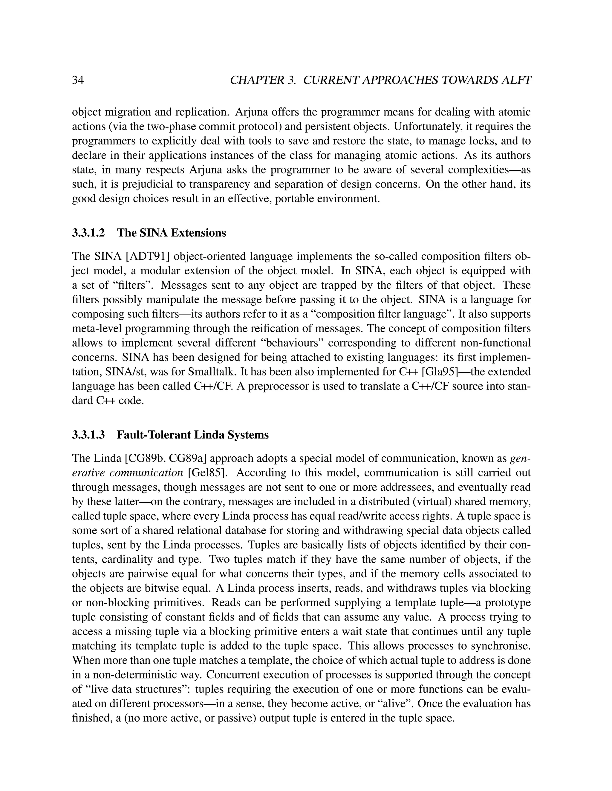 34

CHAPTER 3. CURRENT APPROACHES TOWARDS ALFT

object migration and replication. Arjuna offers the programmer means for dealing with atomic
actions (via the two-phase commit protocol) and persistent objects. Unfortunately, it requires the
programmers to explicitly deal with tools to save and restore the state, to manage locks, and to
declare in their applications instances of the class for managing atomic actions. As its authors
state, in many respects Arjuna asks the programmer to be aware of several complexities—as
such, it is prejudicial to transparency and separation of design concerns. On the other hand, its
good design choices result in an effective, portable environment.
3.3.1.2

The SINA Extensions

The SINA [ADT91] object-oriented language implements the so-called composition ﬁlters object model, a modular extension of the object model. In SINA, each object is equipped with
a set of “ﬁlters”. Messages sent to any object are trapped by the ﬁlters of that object. These
ﬁlters possibly manipulate the message before passing it to the object. SINA is a language for
composing such ﬁlters—its authors refer to it as a “composition ﬁlter language”. It also supports
meta-level programming through the reiﬁcation of messages. The concept of composition ﬁlters
allows to implement several different “behaviours” corresponding to different non-functional
concerns. SINA has been designed for being attached to existing languages: its ﬁrst implementation, SINA/st, was for Smalltalk. It has been also implemented for C++ [Gla95]—the extended
language has been called C++/CF. A preprocessor is used to translate a C++/CF source into standard C++ code.
3.3.1.3

Fault-Tolerant Linda Systems

The Linda [CG89b, CG89a] approach adopts a special model of communication, known as generative communication [Gel85]. According to this model, communication is still carried out
through messages, though messages are not sent to one or more addressees, and eventually read
by these latter—on the contrary, messages are included in a distributed (virtual) shared memory,
called tuple space, where every Linda process has equal read/write access rights. A tuple space is
some sort of a shared relational database for storing and withdrawing special data objects called
tuples, sent by the Linda processes. Tuples are basically lists of objects identiﬁed by their contents, cardinality and type. Two tuples match if they have the same number of objects, if the
objects are pairwise equal for what concerns their types, and if the memory cells associated to
the objects are bitwise equal. A Linda process inserts, reads, and withdraws tuples via blocking
or non-blocking primitives. Reads can be performed supplying a template tuple—a prototype
tuple consisting of constant ﬁelds and of ﬁelds that can assume any value. A process trying to
access a missing tuple via a blocking primitive enters a wait state that continues until any tuple
matching its template tuple is added to the tuple space. This allows processes to synchronise.
When more than one tuple matches a template, the choice of which actual tuple to address is done
in a non-deterministic way. Concurrent execution of processes is supported through the concept
of “live data structures”: tuples requiring the execution of one or more functions can be evaluated on different processors—in a sense, they become active, or “alive”. Once the evaluation has
ﬁnished, a (no more active, or passive) output tuple is entered in the tuple space.

 