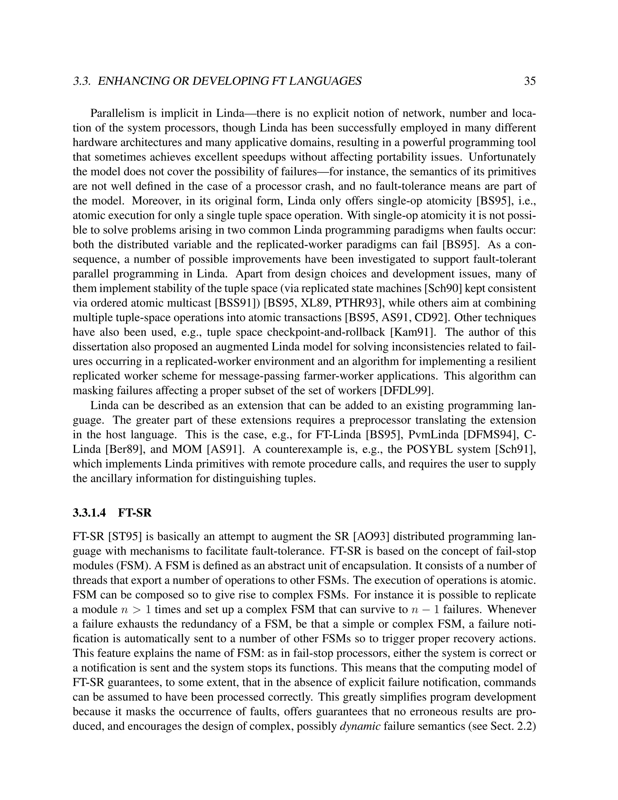 3.3. ENHANCING OR DEVELOPING FT LANGUAGES

35

Parallelism is implicit in Linda—there is no explicit notion of network, number and location of the system processors, though Linda has been successfully employed in many different
hardware architectures and many applicative domains, resulting in a powerful programming tool
that sometimes achieves excellent speedups without affecting portability issues. Unfortunately
the model does not cover the possibility of failures—for instance, the semantics of its primitives
are not well deﬁned in the case of a processor crash, and no fault-tolerance means are part of
the model. Moreover, in its original form, Linda only offers single-op atomicity [BS95], i.e.,
atomic execution for only a single tuple space operation. With single-op atomicity it is not possible to solve problems arising in two common Linda programming paradigms when faults occur:
both the distributed variable and the replicated-worker paradigms can fail [BS95]. As a consequence, a number of possible improvements have been investigated to support fault-tolerant
parallel programming in Linda. Apart from design choices and development issues, many of
them implement stability of the tuple space (via replicated state machines [Sch90] kept consistent
via ordered atomic multicast [BSS91]) [BS95, XL89, PTHR93], while others aim at combining
multiple tuple-space operations into atomic transactions [BS95, AS91, CD92]. Other techniques
have also been used, e.g., tuple space checkpoint-and-rollback [Kam91]. The author of this
dissertation also proposed an augmented Linda model for solving inconsistencies related to failures occurring in a replicated-worker environment and an algorithm for implementing a resilient
replicated worker scheme for message-passing farmer-worker applications. This algorithm can
masking failures affecting a proper subset of the set of workers [DFDL99].
Linda can be described as an extension that can be added to an existing programming language. The greater part of these extensions requires a preprocessor translating the extension
in the host language. This is the case, e.g., for FT-Linda [BS95], PvmLinda [DFMS94], CLinda [Ber89], and MOM [AS91]. A counterexample is, e.g., the POSYBL system [Sch91],
which implements Linda primitives with remote procedure calls, and requires the user to supply
the ancillary information for distinguishing tuples.
3.3.1.4

FT-SR

FT-SR [ST95] is basically an attempt to augment the SR [AO93] distributed programming language with mechanisms to facilitate fault-tolerance. FT-SR is based on the concept of fail-stop
modules (FSM). A FSM is deﬁned as an abstract unit of encapsulation. It consists of a number of
threads that export a number of operations to other FSMs. The execution of operations is atomic.
FSM can be composed so to give rise to complex FSMs. For instance it is possible to replicate
a module n > 1 times and set up a complex FSM that can survive to n − 1 failures. Whenever
a failure exhausts the redundancy of a FSM, be that a simple or complex FSM, a failure notiﬁcation is automatically sent to a number of other FSMs so to trigger proper recovery actions.
This feature explains the name of FSM: as in fail-stop processors, either the system is correct or
a notiﬁcation is sent and the system stops its functions. This means that the computing model of
FT-SR guarantees, to some extent, that in the absence of explicit failure notiﬁcation, commands
can be assumed to have been processed correctly. This greatly simpliﬁes program development
because it masks the occurrence of faults, offers guarantees that no erroneous results are produced, and encourages the design of complex, possibly dynamic failure semantics (see Sect. 2.2)

 