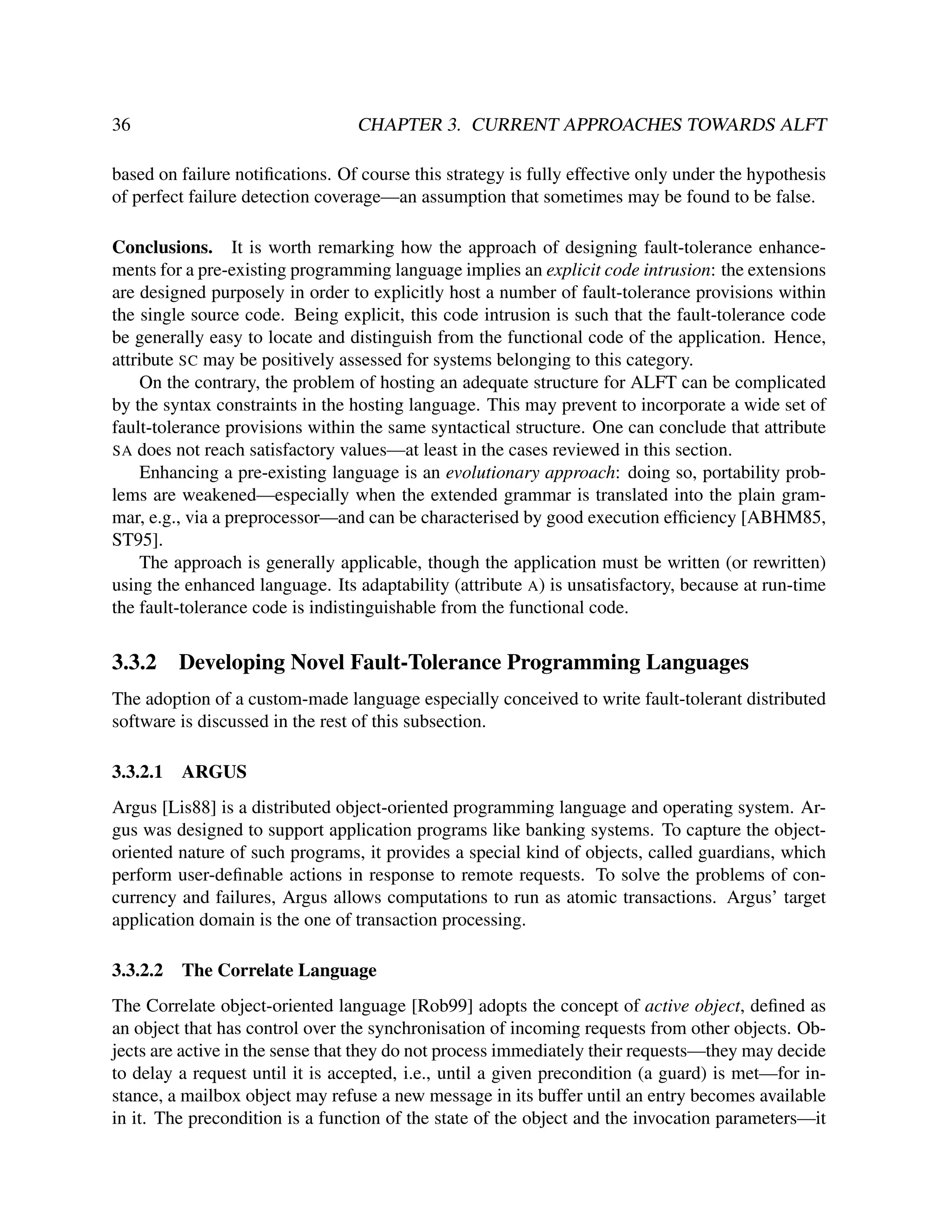 36

CHAPTER 3. CURRENT APPROACHES TOWARDS ALFT

based on failure notiﬁcations. Of course this strategy is fully effective only under the hypothesis
of perfect failure detection coverage—an assumption that sometimes may be found to be false.
Conclusions. It is worth remarking how the approach of designing fault-tolerance enhancements for a pre-existing programming language implies an explicit code intrusion: the extensions
are designed purposely in order to explicitly host a number of fault-tolerance provisions within
the single source code. Being explicit, this code intrusion is such that the fault-tolerance code
be generally easy to locate and distinguish from the functional code of the application. Hence,
attribute SC may be positively assessed for systems belonging to this category.
On the contrary, the problem of hosting an adequate structure for ALFT can be complicated
by the syntax constraints in the hosting language. This may prevent to incorporate a wide set of
fault-tolerance provisions within the same syntactical structure. One can conclude that attribute
SA does not reach satisfactory values—at least in the cases reviewed in this section.
Enhancing a pre-existing language is an evolutionary approach: doing so, portability problems are weakened—especially when the extended grammar is translated into the plain grammar, e.g., via a preprocessor—and can be characterised by good execution efﬁciency [ABHM85,
ST95].
The approach is generally applicable, though the application must be written (or rewritten)
using the enhanced language. Its adaptability (attribute A) is unsatisfactory, because at run-time
the fault-tolerance code is indistinguishable from the functional code.

3.3.2

Developing Novel Fault-Tolerance Programming Languages

The adoption of a custom-made language especially conceived to write fault-tolerant distributed
software is discussed in the rest of this subsection.
3.3.2.1

ARGUS

Argus [Lis88] is a distributed object-oriented programming language and operating system. Argus was designed to support application programs like banking systems. To capture the objectoriented nature of such programs, it provides a special kind of objects, called guardians, which
perform user-deﬁnable actions in response to remote requests. To solve the problems of concurrency and failures, Argus allows computations to run as atomic transactions. Argus’ target
application domain is the one of transaction processing.
3.3.2.2

The Correlate Language

The Correlate object-oriented language [Rob99] adopts the concept of active object, deﬁned as
an object that has control over the synchronisation of incoming requests from other objects. Objects are active in the sense that they do not process immediately their requests—they may decide
to delay a request until it is accepted, i.e., until a given precondition (a guard) is met—for instance, a mailbox object may refuse a new message in its buffer until an entry becomes available
in it. The precondition is a function of the state of the object and the invocation parameters—it

 