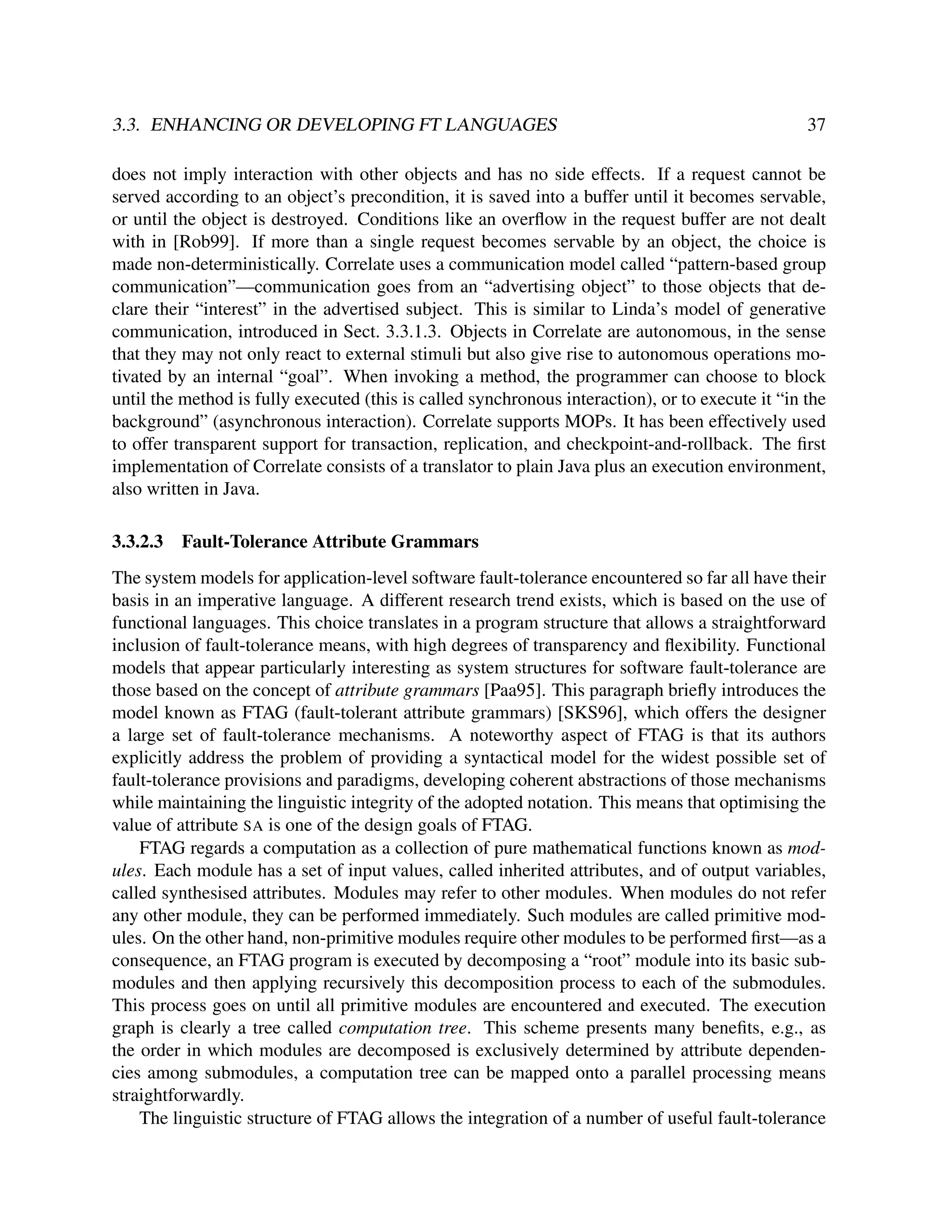 3.3. ENHANCING OR DEVELOPING FT LANGUAGES

37

does not imply interaction with other objects and has no side effects. If a request cannot be
served according to an object’s precondition, it is saved into a buffer until it becomes servable,
or until the object is destroyed. Conditions like an overﬂow in the request buffer are not dealt
with in [Rob99]. If more than a single request becomes servable by an object, the choice is
made non-deterministically. Correlate uses a communication model called “pattern-based group
communication”—communication goes from an “advertising object” to those objects that declare their “interest” in the advertised subject. This is similar to Linda’s model of generative
communication, introduced in Sect. 3.3.1.3. Objects in Correlate are autonomous, in the sense
that they may not only react to external stimuli but also give rise to autonomous operations motivated by an internal “goal”. When invoking a method, the programmer can choose to block
until the method is fully executed (this is called synchronous interaction), or to execute it “in the
background” (asynchronous interaction). Correlate supports MOPs. It has been effectively used
to offer transparent support for transaction, replication, and checkpoint-and-rollback. The ﬁrst
implementation of Correlate consists of a translator to plain Java plus an execution environment,
also written in Java.
3.3.2.3

Fault-Tolerance Attribute Grammars

The system models for application-level software fault-tolerance encountered so far all have their
basis in an imperative language. A different research trend exists, which is based on the use of
functional languages. This choice translates in a program structure that allows a straightforward
inclusion of fault-tolerance means, with high degrees of transparency and ﬂexibility. Functional
models that appear particularly interesting as system structures for software fault-tolerance are
those based on the concept of attribute grammars [Paa95]. This paragraph brieﬂy introduces the
model known as FTAG (fault-tolerant attribute grammars) [SKS96], which offers the designer
a large set of fault-tolerance mechanisms. A noteworthy aspect of FTAG is that its authors
explicitly address the problem of providing a syntactical model for the widest possible set of
fault-tolerance provisions and paradigms, developing coherent abstractions of those mechanisms
while maintaining the linguistic integrity of the adopted notation. This means that optimising the
value of attribute SA is one of the design goals of FTAG.
FTAG regards a computation as a collection of pure mathematical functions known as modules. Each module has a set of input values, called inherited attributes, and of output variables,
called synthesised attributes. Modules may refer to other modules. When modules do not refer
any other module, they can be performed immediately. Such modules are called primitive modules. On the other hand, non-primitive modules require other modules to be performed ﬁrst—as a
consequence, an FTAG program is executed by decomposing a “root” module into its basic submodules and then applying recursively this decomposition process to each of the submodules.
This process goes on until all primitive modules are encountered and executed. The execution
graph is clearly a tree called computation tree. This scheme presents many beneﬁts, e.g., as
the order in which modules are decomposed is exclusively determined by attribute dependencies among submodules, a computation tree can be mapped onto a parallel processing means
straightforwardly.
The linguistic structure of FTAG allows the integration of a number of useful fault-tolerance

 