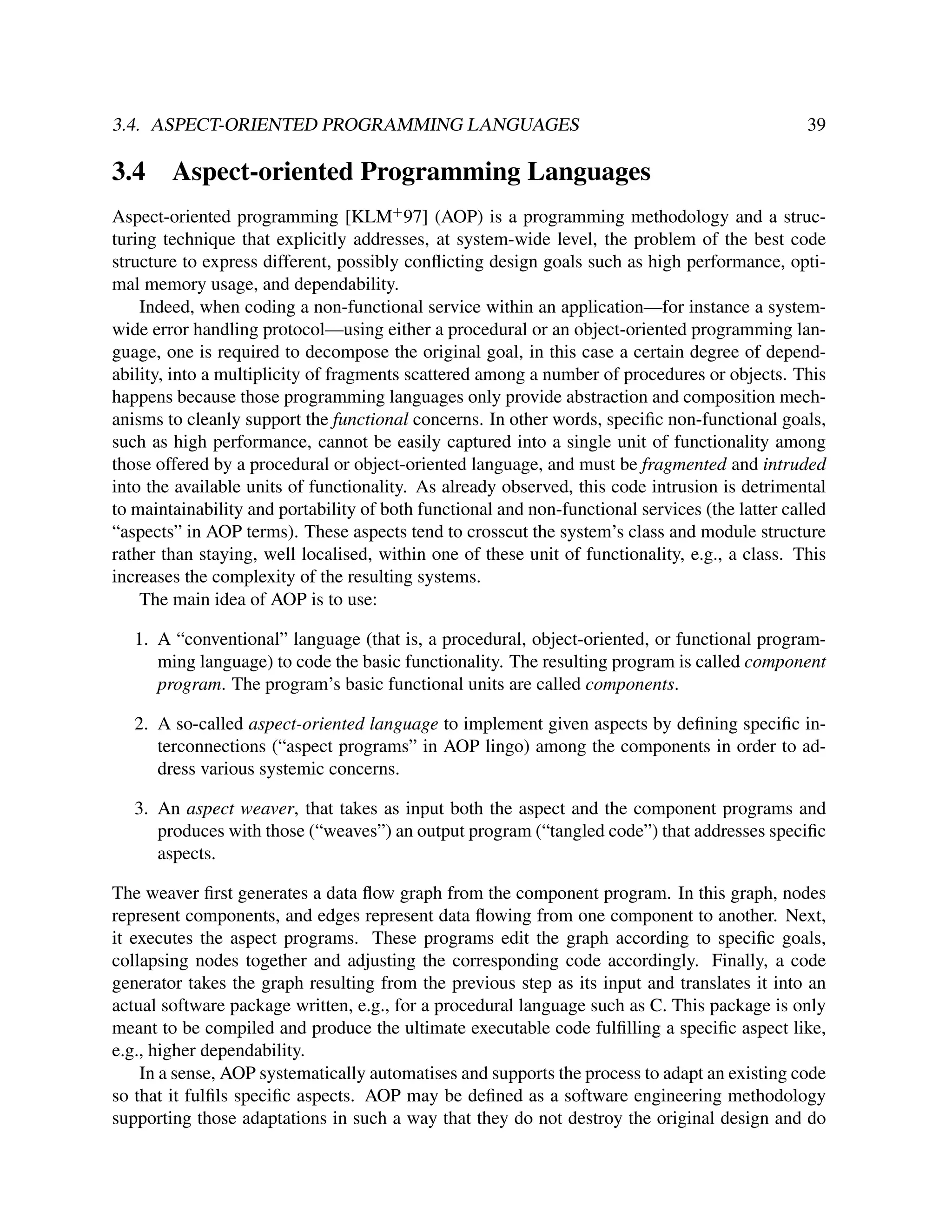 3.4. ASPECT-ORIENTED PROGRAMMING LANGUAGES

3.4

39

Aspect-oriented Programming Languages

Aspect-oriented programming [KLM+ 97] (AOP) is a programming methodology and a structuring technique that explicitly addresses, at system-wide level, the problem of the best code
structure to express different, possibly conﬂicting design goals such as high performance, optimal memory usage, and dependability.
Indeed, when coding a non-functional service within an application—for instance a systemwide error handling protocol—using either a procedural or an object-oriented programming language, one is required to decompose the original goal, in this case a certain degree of dependability, into a multiplicity of fragments scattered among a number of procedures or objects. This
happens because those programming languages only provide abstraction and composition mechanisms to cleanly support the functional concerns. In other words, speciﬁc non-functional goals,
such as high performance, cannot be easily captured into a single unit of functionality among
those offered by a procedural or object-oriented language, and must be fragmented and intruded
into the available units of functionality. As already observed, this code intrusion is detrimental
to maintainability and portability of both functional and non-functional services (the latter called
“aspects” in AOP terms). These aspects tend to crosscut the system’s class and module structure
rather than staying, well localised, within one of these unit of functionality, e.g., a class. This
increases the complexity of the resulting systems.
The main idea of AOP is to use:
1. A “conventional” language (that is, a procedural, object-oriented, or functional programming language) to code the basic functionality. The resulting program is called component
program. The program’s basic functional units are called components.
2. A so-called aspect-oriented language to implement given aspects by deﬁning speciﬁc interconnections (“aspect programs” in AOP lingo) among the components in order to address various systemic concerns.
3. An aspect weaver, that takes as input both the aspect and the component programs and
produces with those (“weaves”) an output program (“tangled code”) that addresses speciﬁc
aspects.
The weaver ﬁrst generates a data ﬂow graph from the component program. In this graph, nodes
represent components, and edges represent data ﬂowing from one component to another. Next,
it executes the aspect programs. These programs edit the graph according to speciﬁc goals,
collapsing nodes together and adjusting the corresponding code accordingly. Finally, a code
generator takes the graph resulting from the previous step as its input and translates it into an
actual software package written, e.g., for a procedural language such as C. This package is only
meant to be compiled and produce the ultimate executable code fulﬁlling a speciﬁc aspect like,
e.g., higher dependability.
In a sense, AOP systematically automatises and supports the process to adapt an existing code
so that it fulﬁls speciﬁc aspects. AOP may be deﬁned as a software engineering methodology
supporting those adaptations in such a way that they do not destroy the original design and do

 