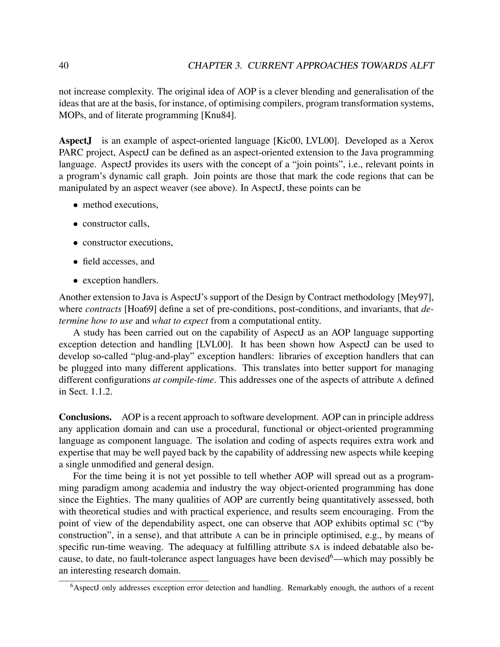 40

CHAPTER 3. CURRENT APPROACHES TOWARDS ALFT

not increase complexity. The original idea of AOP is a clever blending and generalisation of the
ideas that are at the basis, for instance, of optimising compilers, program transformation systems,
MOPs, and of literate programming [Knu84].
AspectJ is an example of aspect-oriented language [Kic00, LVL00]. Developed as a Xerox
PARC project, AspectJ can be deﬁned as an aspect-oriented extension to the Java programming
language. AspectJ provides its users with the concept of a “join points”, i.e., relevant points in
a program’s dynamic call graph. Join points are those that mark the code regions that can be
manipulated by an aspect weaver (see above). In AspectJ, these points can be
• method executions,
• constructor calls,
• constructor executions,
• ﬁeld accesses, and
• exception handlers.
Another extension to Java is AspectJ’s support of the Design by Contract methodology [Mey97],
where contracts [Hoa69] deﬁne a set of pre-conditions, post-conditions, and invariants, that determine how to use and what to expect from a computational entity.
A study has been carried out on the capability of AspectJ as an AOP language supporting
exception detection and handling [LVL00]. It has been shown how AspectJ can be used to
develop so-called “plug-and-play” exception handlers: libraries of exception handlers that can
be plugged into many different applications. This translates into better support for managing
different conﬁgurations at compile-time. This addresses one of the aspects of attribute A deﬁned
in Sect. 1.1.2.
Conclusions. AOP is a recent approach to software development. AOP can in principle address
any application domain and can use a procedural, functional or object-oriented programming
language as component language. The isolation and coding of aspects requires extra work and
expertise that may be well payed back by the capability of addressing new aspects while keeping
a single unmodiﬁed and general design.
For the time being it is not yet possible to tell whether AOP will spread out as a programming paradigm among academia and industry the way object-oriented programming has done
since the Eighties. The many qualities of AOP are currently being quantitatively assessed, both
with theoretical studies and with practical experience, and results seem encouraging. From the
point of view of the dependability aspect, one can observe that AOP exhibits optimal SC (“by
construction”, in a sense), and that attribute A can be in principle optimised, e.g., by means of
speciﬁc run-time weaving. The adequacy at fulﬁlling attribute SA is indeed debatable also because, to date, no fault-tolerance aspect languages have been devised6 —which may possibly be
an interesting research domain.
6

AspectJ only addresses exception error detection and handling. Remarkably enough, the authors of a recent

 