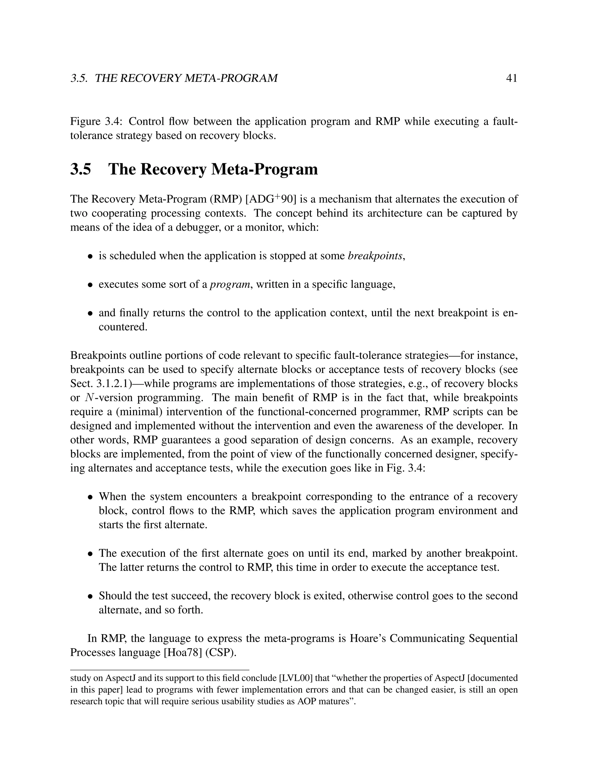 3.5. THE RECOVERY META-PROGRAM

41

Figure 3.4: Control ﬂow between the application program and RMP while executing a faulttolerance strategy based on recovery blocks.

3.5

The Recovery Meta-Program

The Recovery Meta-Program (RMP) [ADG+ 90] is a mechanism that alternates the execution of
two cooperating processing contexts. The concept behind its architecture can be captured by
means of the idea of a debugger, or a monitor, which:
• is scheduled when the application is stopped at some breakpoints,
• executes some sort of a program, written in a speciﬁc language,
• and ﬁnally returns the control to the application context, until the next breakpoint is encountered.
Breakpoints outline portions of code relevant to speciﬁc fault-tolerance strategies—for instance,
breakpoints can be used to specify alternate blocks or acceptance tests of recovery blocks (see
Sect. 3.1.2.1)—while programs are implementations of those strategies, e.g., of recovery blocks
or N -version programming. The main beneﬁt of RMP is in the fact that, while breakpoints
require a (minimal) intervention of the functional-concerned programmer, RMP scripts can be
designed and implemented without the intervention and even the awareness of the developer. In
other words, RMP guarantees a good separation of design concerns. As an example, recovery
blocks are implemented, from the point of view of the functionally concerned designer, specifying alternates and acceptance tests, while the execution goes like in Fig. 3.4:
• When the system encounters a breakpoint corresponding to the entrance of a recovery
block, control ﬂows to the RMP, which saves the application program environment and
starts the ﬁrst alternate.
• The execution of the ﬁrst alternate goes on until its end, marked by another breakpoint.
The latter returns the control to RMP, this time in order to execute the acceptance test.
• Should the test succeed, the recovery block is exited, otherwise control goes to the second
alternate, and so forth.
In RMP, the language to express the meta-programs is Hoare’s Communicating Sequential
Processes language [Hoa78] (CSP).
study on AspectJ and its support to this ﬁeld conclude [LVL00] that “whether the properties of AspectJ [documented
in this paper] lead to programs with fewer implementation errors and that can be changed easier, is still an open
research topic that will require serious usability studies as AOP matures”.

 